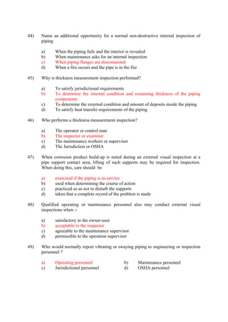 44) Name an additional opportunity for a normal non-destructive internal inspection of
piping
a) When the piping fails and the interior is revealed
b) When maintenance asks for an internal inspection
c) When piping flanges are disconnected
d) When a fire occurs and the pipe is in the fire
45) Why is thickness measurement inspection performed?
a) To satisfy jurisdictional requirements
b) To determine the internal condition and remaining thickness of the piping
components
c) To determine the external condition and amount of deposits inside the piping
d) To satisfy heat transfer requirements of the piping
46) Who performs a thickness measurement inspection?
a) The operator or control man
b) The inspector or examiner
c) The maintenance workers or supervisor
d) The Jurisdiction or OSHA
47) When corrosion product build-up is noted during an external visual inspection at a
pipe support contact area, lifting of such supports may be required for inspection.
When doing this, care should be
a) exercised if the piping is in-service
b) used when determining the course of action
c) practiced so as not to disturb the supports
d) taken that a complete record of the problem is made
48) Qualified operating or maintenance personnel also may conduct external visual
inspections when :-
a) satisfactory to the owner-user
b) acceptable to the inspector
c) agreeable to the maintenance supervisor
d) permissible to the operation supervisor
49) Who would normally report vibrating or swaying piping to engineering or inspection
personnel ?
a) Operating personnel b) Maintenance personnel
c) Jurisdictional personnel d) OSHA personnel
 