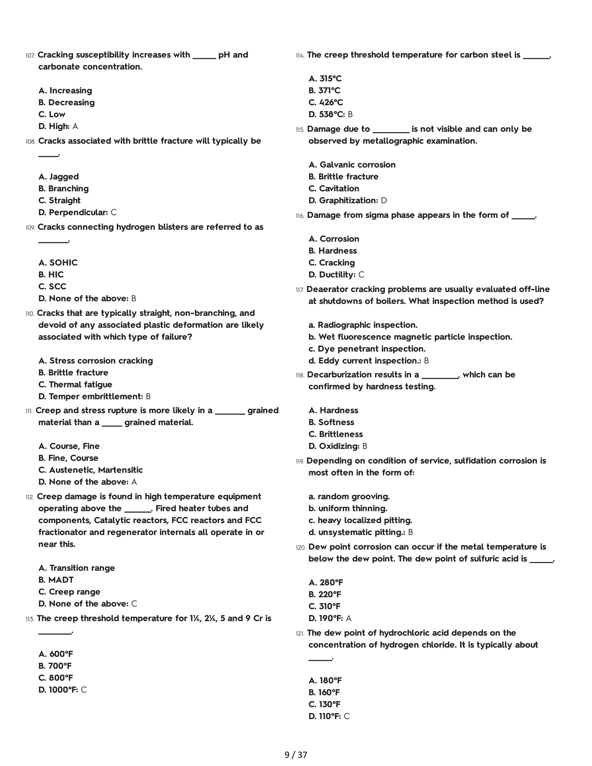 107. Cracking susceptibility increases with _______ pH and
carbonate concentration.
A. Increasing
B. Decreasing
C. Low
D. High: A
108. Cracks associated with brittle fracture will typically be
______.
A. Jagged
B. Branching
C. Straight
D. Perpendicular: C
109. Cracks connecting hydrogen blisters are referred to as
_________.
A. SOHIC
B. HIC
C. SCC
D. None of the above: B
110. Cracks that are typically straight, non-branching, and
devoid of any associated plastic deformation are likely
associated with which type of failure?
A. Stress corrosion cracking
B. Brittle fracture
C. Thermal fatigue
D. Temper embrittlement: B
111. Creep and stress rupture is more likely in a _________ grained
material than a ______ grained material.
A. Course, Fine
B. Fine, Course
C. Austenetic, Martensitic
D. None of the above: A
112. Creep damage is found in high temperature equipment
operating above the ________. Fired heater tubes and
components, Catalytic reactors, FCC reactors and FCC
fractionator and regenerator internals all operate in or
near this.
A. Transition range
B. MADT
C. Creep range
D. None of the above: C
113. The creep threshold temperature for 1¼, 2¼, 5 and 9 Cr is
__________.
A. 600°F
B. 700°F
C. 800°F
D. 1000°F: C
114. The creep threshold temperature for carbon steel is ________.
A. 315°C
B. 371°C
C. 426°C
D. 538°C: B
115. Damage due to ___________ is not visible and can only be
observed by metallographic examination.
A. Galvanic corrosion
B. Brittle fracture
C. Cavitation
D. Graphitization: D
116. Damage from sigma phase appears in the form of _______.
A. Corrosion
B. Hardness
C. Cracking
D. Ductility: C
117. Deaerator cracking problems are usually evaluated off-line
at shutdowns of boilers. What inspection method is used?
a. Radiographic inspection.
b. Wet fluorescence magnetic particle inspection.
c. Dye penetrant inspection.
d. Eddy current inspection.: B
118. Decarburization results in a ___________, which can be
confirmed by hardness testing.
A. Hardness
B. Softness
C. Brittleness
D. Oxidizing: B
119. Depending on condition of service, sulfidation corrosion is
most often in the form of:
a. random grooving.
b. uniform thinning.
c. heavy localized pitting.
d. unsystematic pitting.: B
120. Dew point corrosion can occur if the metal temperature is
below the dew point. The dew point of sulfuric acid is _______.
A. 280°F
B. 220°F
C. 310°F
D. 190°F: A
121. The dew point of hydrochloric acid depends on the
concentration of hydrogen chloride. It is typically about
_______.
A. 180°F
B. 160°F
C. 130°F
D. 110°F: C
9 / 37
 