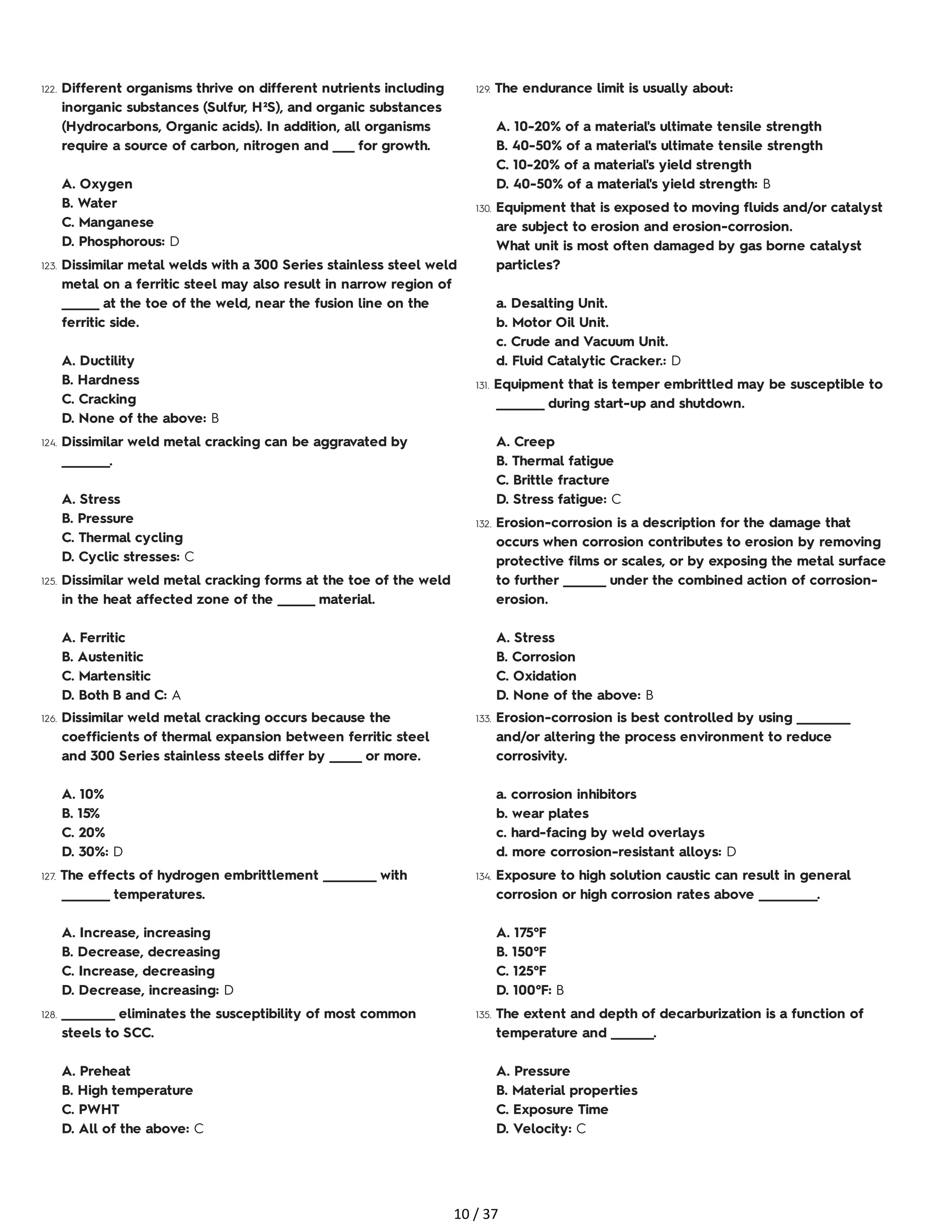 122. Different organisms thrive on different nutrients including
inorganic substances (Sulfur, H²S), and organic substances
(Hydrocarbons, Organic acids). In addition, all organisms
require a source of carbon, nitrogen and ____ for growth.
A. Oxygen
B. Water
C. Manganese
D. Phosphorous: D
123. Dissimilar metal welds with a 300 Series stainless steel weld
metal on a ferritic steel may also result in narrow region of
_______ at the toe of the weld, near the fusion line on the
ferritic side.
A. Ductility
B. Hardness
C. Cracking
D. None of the above: B
124. Dissimilar weld metal cracking can be aggravated by
_________.
A. Stress
B. Pressure
C. Thermal cycling
D. Cyclic stresses: C
125. Dissimilar weld metal cracking forms at the toe of the weld
in the heat affected zone of the _______ material.
A. Ferritic
B. Austenitic
C. Martensitic
D. Both B and C: A
126. Dissimilar weld metal cracking occurs because the
coefficients of thermal expansion between ferritic steel
and 300 Series stainless steels differ by ______ or more.
A. 10%
B. 15%
C. 20%
D. 30%: D
127. The effects of hydrogen embrittlement __________ with
_________ temperatures.
A. Increase, increasing
B. Decrease, decreasing
C. Increase, decreasing
D. Decrease, increasing: D
128. __________ eliminates the susceptibility of most common
steels to SCC.
A. Preheat
B. High temperature
C. PWHT
D. All of the above: C
129. The endurance limit is usually about:
A. 10-20% of a material's ultimate tensile strength
B. 40-50% of a material's ultimate tensile strength
C. 10-20% of a material's yield strength
D. 40-50% of a material's yield strength: B
130. Equipment that is exposed to moving fluids and/or catalyst
are subject to erosion and erosion-corrosion.
What unit is most often damaged by gas borne catalyst
particles?
a. Desalting Unit.
b. Motor Oil Unit.
c. Crude and Vacuum Unit.
d. Fluid Catalytic Cracker.: D
131. Equipment that is temper embrittled may be susceptible to
_________ during start-up and shutdown.
A. Creep
B. Thermal fatigue
C. Brittle fracture
D. Stress fatigue: C
132. Erosion-corrosion is a description for the damage that
occurs when corrosion contributes to erosion by removing
protective films or scales, or by exposing the metal surface
to further ________ under the combined action of corrosion-
erosion.
A. Stress
B. Corrosion
C. Oxidation
D. None of the above: B
133. Erosion-corrosion is best controlled by using __________
and/or altering the process environment to reduce
corrosivity.
a. corrosion inhibitors
b. wear plates
c. hard-facing by weld overlays
d. more corrosion-resistant alloys: D
134. Exposure to high solution caustic can result in general
corrosion or high corrosion rates above ___________.
A. 175°F
B. 150°F
C. 125°F
D. 100°F: B
135. The extent and depth of decarburization is a function of
temperature and ________.
A. Pressure
B. Material properties
C. Exposure Time
D. Velocity: C
10 / 37
 