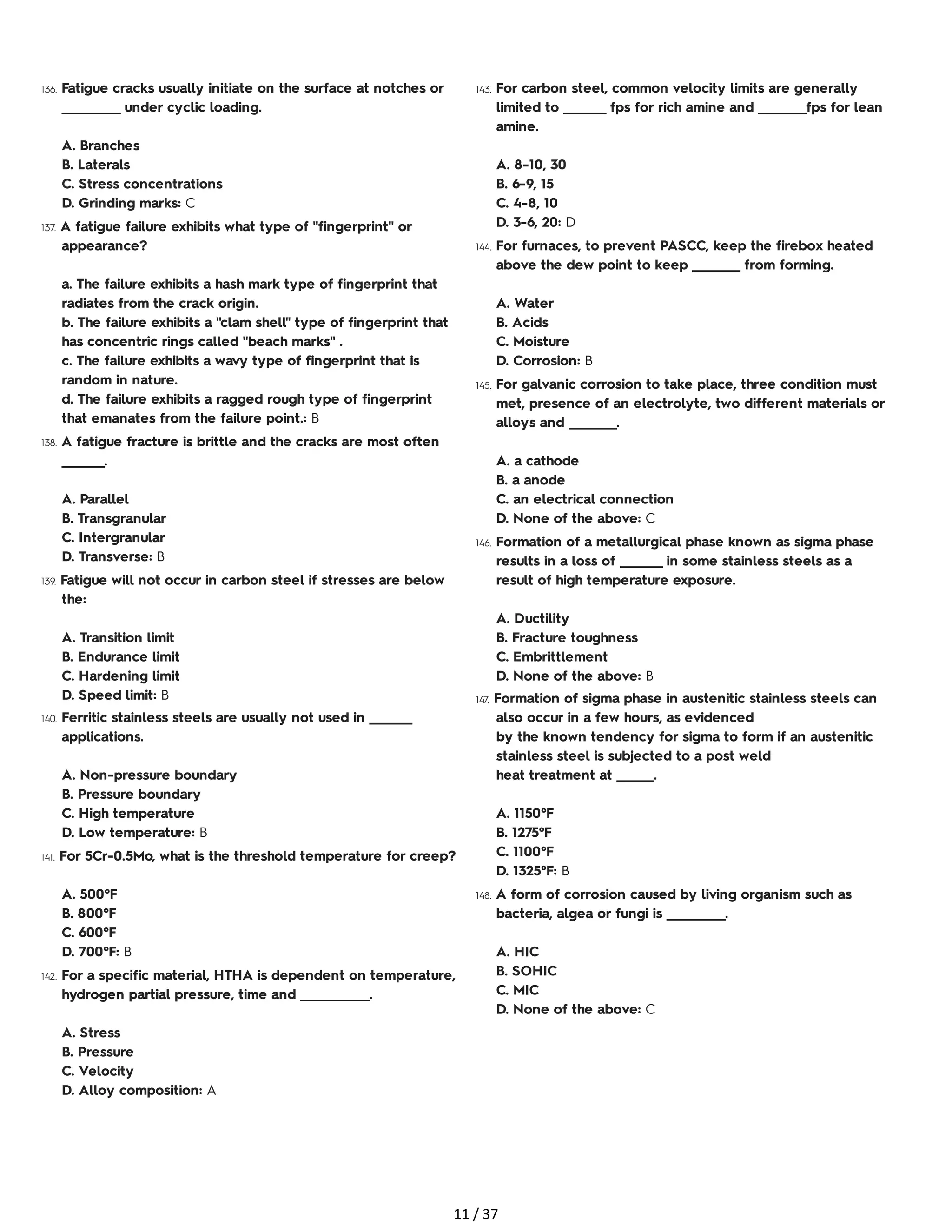 136. Fatigue cracks usually initiate on the surface at notches or
___________ under cyclic loading.
A. Branches
B. Laterals
C. Stress concentrations
D. Grinding marks: C
137. A fatigue failure exhibits what type of "fingerprint" or
appearance?
a. The failure exhibits a hash mark type of fingerprint that
radiates from the crack origin.
b. The failure exhibits a "clam shell" type of fingerprint that
has concentric rings called "beach marks" .
c. The failure exhibits a wavy type of fingerprint that is
random in nature.
d. The failure exhibits a ragged rough type of fingerprint
that emanates from the failure point.: B
138. A fatigue fracture is brittle and the cracks are most often
________.
A. Parallel
B. Transgranular
C. Intergranular
D. Transverse: B
139. Fatigue will not occur in carbon steel if stresses are below
the:
A. Transition limit
B. Endurance limit
C. Hardening limit
D. Speed limit: B
140. Ferritic stainless steels are usually not used in ________
applications.
A. Non-pressure boundary
B. Pressure boundary
C. High temperature
D. Low temperature: B
141. For 5Cr-0.5Mo, what is the threshold temperature for creep?
A. 500°F
B. 800°F
C. 600°F
D. 700°F: B
142. For a specific material, HTHA is dependent on temperature,
hydrogen partial pressure, time and _____________.
A. Stress
B. Pressure
C. Velocity
D. Alloy composition: A
143. For carbon steel, common velocity limits are generally
limited to ________ fps for rich amine and _________fps for lean
amine.
A. 8-10, 30
B. 6-9, 15
C. 4-8, 10
D. 3-6, 20: D
144. For furnaces, to prevent PASCC, keep the firebox heated
above the dew point to keep _________ from forming.
A. Water
B. Acids
C. Moisture
D. Corrosion: B
145. For galvanic corrosion to take place, three condition must
met, presence of an electrolyte, two different materials or
alloys and _________.
A. a cathode
B. a anode
C. an electrical connection
D. None of the above: C
146. Formation of a metallurgical phase known as sigma phase
results in a loss of ________ in some stainless steels as a
result of high temperature exposure.
A. Ductility
B. Fracture toughness
C. Embrittlement
D. None of the above: B
147. Formation of sigma phase in austenitic stainless steels can
also occur in a few hours, as evidenced
by the known tendency for sigma to form if an austenitic
stainless steel is subjected to a post weld
heat treatment at _______.
A. 1150°F
B. 1275°F
C. 1100°F
D. 1325°F: B
148. A form of corrosion caused by living organism such as
bacteria, algea or fungi is ___________.
A. HIC
B. SOHIC
C. MIC
D. None of the above: C
11 / 37
 