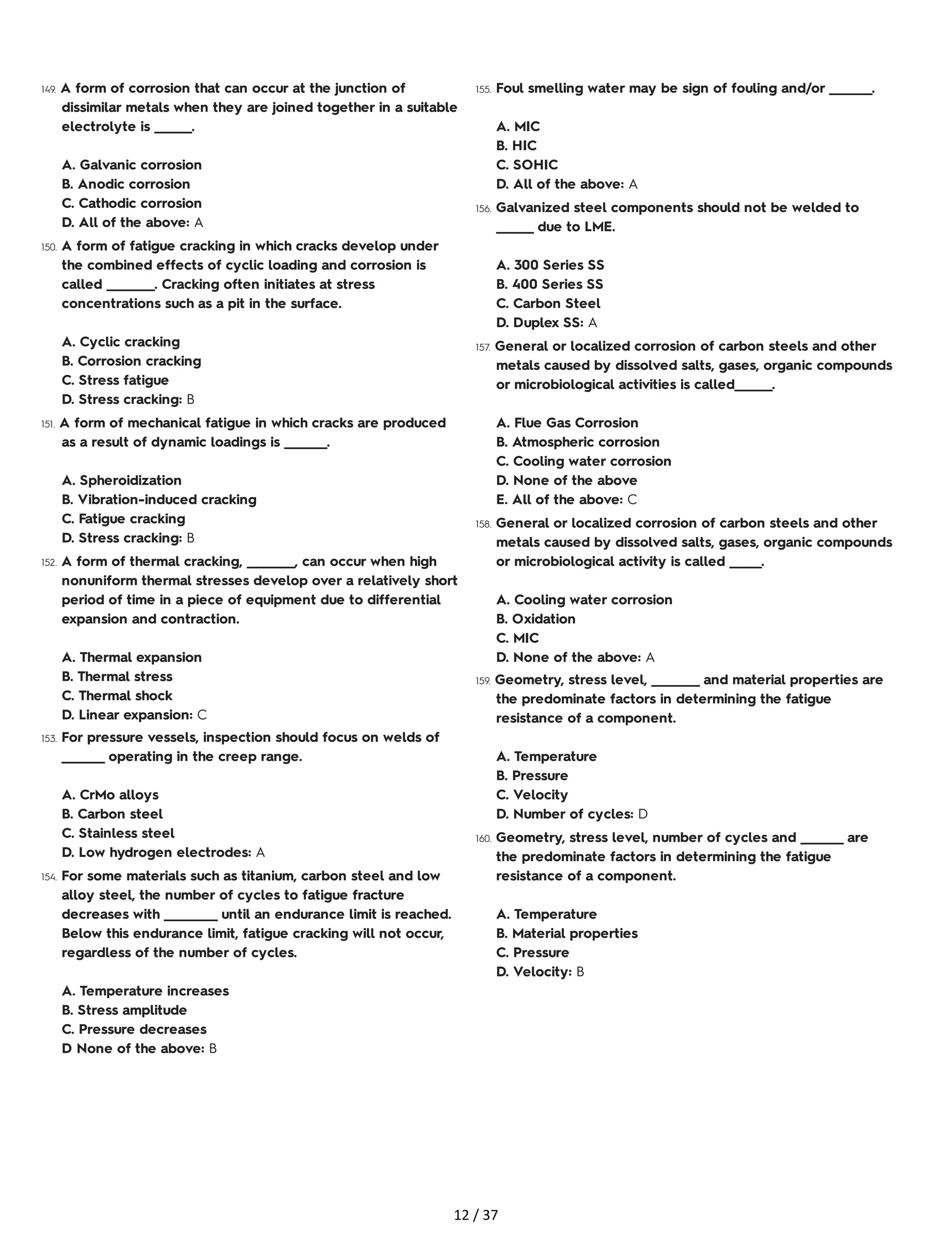 149. A form of corrosion that can occur at the junction of
dissimilar metals when they are joined together in a suitable
electrolyte is _______.
A. Galvanic corrosion
B. Anodic corrosion
C. Cathodic corrosion
D. All of the above: A
150. A form of fatigue cracking in which cracks develop under
the combined effects of cyclic loading and corrosion is
called _________. Cracking often initiates at stress
concentrations such as a pit in the surface.
A. Cyclic cracking
B. Corrosion cracking
C. Stress fatigue
D. Stress cracking: B
151. A form of mechanical fatigue in which cracks are produced
as a result of dynamic loadings is ________.
A. Spheroidization
B. Vibration-induced cracking
C. Fatigue cracking
D. Stress cracking: B
152. A form of thermal cracking, _________, can occur when high
nonuniform thermal stresses develop over a relatively short
period of time in a piece of equipment due to differential
expansion and contraction.
A. Thermal expansion
B. Thermal stress
C. Thermal shock
D. Linear expansion: C
153. For pressure vessels, inspection should focus on welds of
________ operating in the creep range.
A. CrMo alloys
B. Carbon steel
C. Stainless steel
D. Low hydrogen electrodes: A
154. For some materials such as titanium, carbon steel and low
alloy steel, the number of cycles to fatigue fracture
decreases with __________ until an endurance limit is reached.
Below this endurance limit, fatigue cracking will not occur,
regardless of the number of cycles.
A. Temperature increases
B. Stress amplitude
C. Pressure decreases
D None of the above: B
155. Foul smelling water may be sign of fouling and/or ________.
A. MIC
B. HIC
C. SOHIC
D. All of the above: A
156. Galvanized steel components should not be welded to
_______ due to LME.
A. 300 Series SS
B. 400 Series SS
C. Carbon Steel
D. Duplex SS: A
157. General or localized corrosion of carbon steels and other
metals caused by dissolved salts, gases, organic compounds
or microbiological activities is called_______.
A. Flue Gas Corrosion
B. Atmospheric corrosion
C. Cooling water corrosion
D. None of the above
E. All of the above: C
158. General or localized corrosion of carbon steels and other
metals caused by dissolved salts, gases, organic compounds
or microbiological activity is called ______.
A. Cooling water corrosion
B. Oxidation
C. MIC
D. None of the above: A
159. Geometry, stress level, _________ and material properties are
the predominate factors in determining the fatigue
resistance of a component.
A. Temperature
B. Pressure
C. Velocity
D. Number of cycles: D
160. Geometry, stress level, number of cycles and ________ are
the predominate factors in determining the fatigue
resistance of a component.
A. Temperature
B. Material properties
C. Pressure
D. Velocity: B
12 / 37
 
