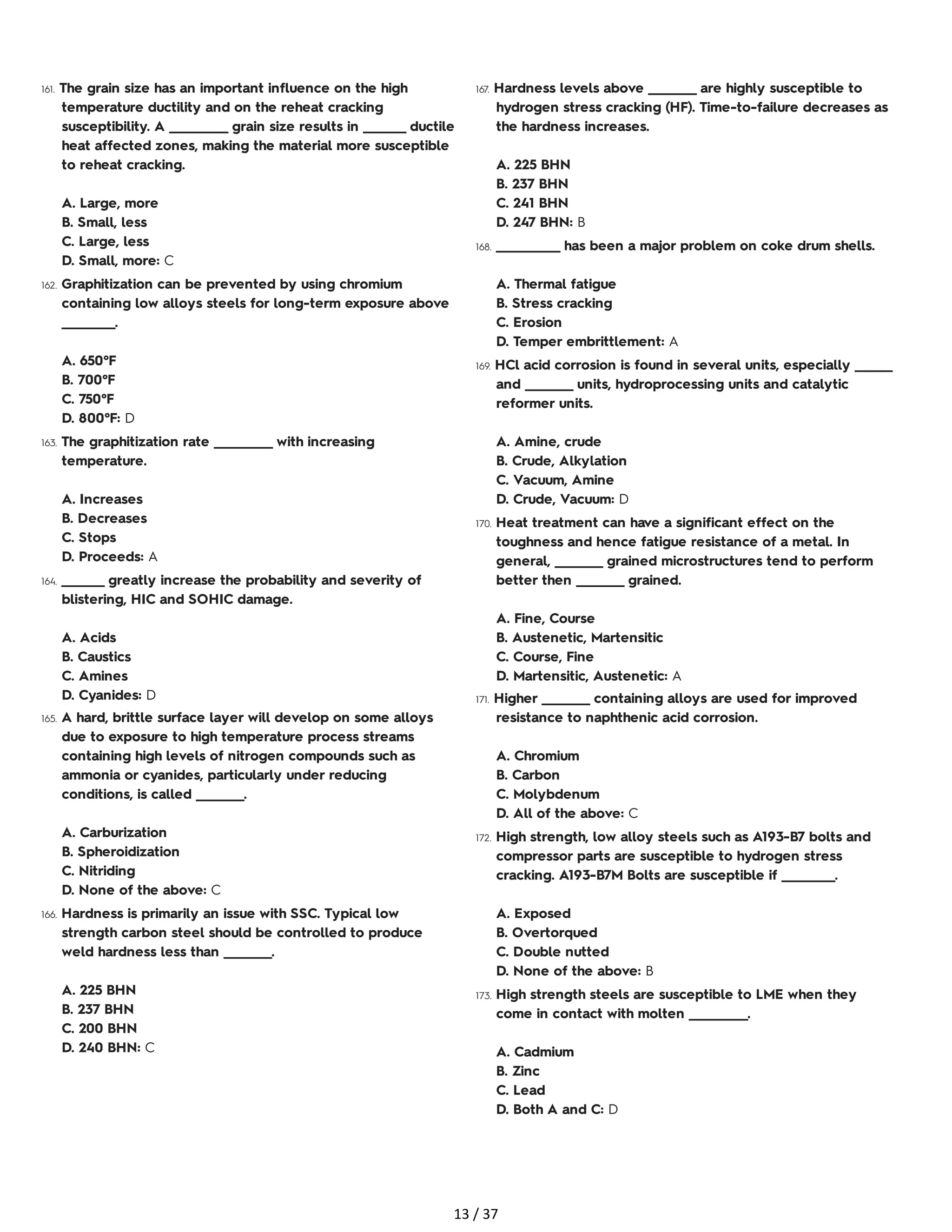 161. The grain size has an important influence on the high
temperature ductility and on the reheat cracking
susceptibility. A ___________ grain size results in ________ ductile
heat affected zones, making the material more susceptible
to reheat cracking.
A. Large, more
B. Small, less
C. Large, less
D. Small, more: C
162. Graphitization can be prevented by using chromium
containing low alloys steels for long-term exposure above
__________.
A. 650°F
B. 700°F
C. 750°F
D. 800°F: D
163. The graphitization rate ___________ with increasing
temperature.
A. Increases
B. Decreases
C. Stops
D. Proceeds: A
164. ________ greatly increase the probability and severity of
blistering, HIC and SOHIC damage.
A. Acids
B. Caustics
C. Amines
D. Cyanides: D
165. A hard, brittle surface layer will develop on some alloys
due to exposure to high temperature process streams
containing high levels of nitrogen compounds such as
ammonia or cyanides, particularly under reducing
conditions, is called _________.
A. Carburization
B. Spheroidization
C. Nitriding
D. None of the above: C
166. Hardness is primarily an issue with SSC. Typical low
strength carbon steel should be controlled to produce
weld hardness less than _________.
A. 225 BHN
B. 237 BHN
C. 200 BHN
D. 240 BHN: C
167. Hardness levels above _________ are highly susceptible to
hydrogen stress cracking (HF). Time-to-failure decreases as
the hardness increases.
A. 225 BHN
B. 237 BHN
C. 241 BHN
D. 247 BHN: B
168. ____________ has been a major problem on coke drum shells.
A. Thermal fatigue
B. Stress cracking
C. Erosion
D. Temper embrittlement: A
169. HCl acid corrosion is found in several units, especially _______
and _________ units, hydroprocessing units and catalytic
reformer units.
A. Amine, crude
B. Crude, Alkylation
C. Vacuum, Amine
D. Crude, Vacuum: D
170. Heat treatment can have a significant effect on the
toughness and hence fatigue resistance of a metal. In
general, _________ grained microstructures tend to perform
better then _________ grained.
A. Fine, Course
B. Austenetic, Martensitic
C. Course, Fine
D. Martensitic, Austenetic: A
171. Higher _________ containing alloys are used for improved
resistance to naphthenic acid corrosion.
A. Chromium
B. Carbon
C. Molybdenum
D. All of the above: C
172. High strength, low alloy steels such as A193-B7 bolts and
compressor parts are susceptible to hydrogen stress
cracking. A193-B7M Bolts are susceptible if __________.
A. Exposed
B. Overtorqued
C. Double nutted
D. None of the above: B
173. High strength steels are susceptible to LME when they
come in contact with molten ___________.
A. Cadmium
B. Zinc
C. Lead
D. Both A and C: D
13 / 37
 