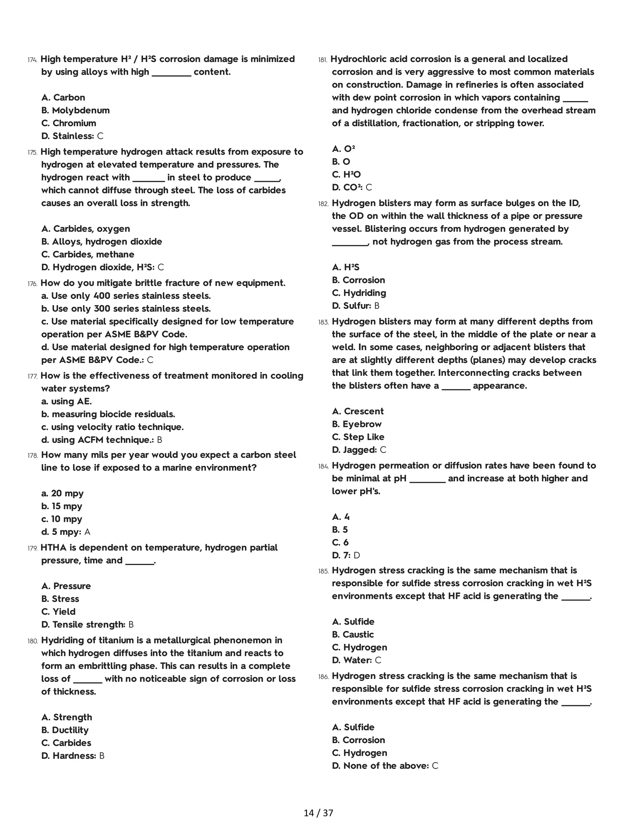 174. High temperature H² / H²S corrosion damage is minimized
by using alloys with high ___________ content.
A. Carbon
B. Molybdenum
C. Chromium
D. Stainless: C
175. High temperature hydrogen attack results from exposure to
hydrogen at elevated temperature and pressures. The
hydrogen react with _________ in steel to produce _______,
which cannot diffuse through steel. The loss of carbides
causes an overall loss in strength.
A. Carbides, oxygen
B. Alloys, hydrogen dioxide
C. Carbides, methane
D. Hydrogen dioxide, H²S: C
176. How do you mitigate brittle fracture of new equipment.
a. Use only 400 series stainless steels.
b. Use only 300 series stainless steels.
c. Use material specifically designed for low temperature
operation per ASME B&PV Code.
d. Use material designed for high temperature operation
per ASME B&PV Code.: C
177. How is the effectiveness of treatment monitored in cooling
water systems?
a. using AE.
b. measuring biocide residuals.
c. using velocity ratio technique.
d. using ACFM technique.: B
178. How many mils per year would you expect a carbon steel
line to lose if exposed to a marine environment?
a. 20 mpy
b. 15 mpy
c. 10 mpy
d. 5 mpy: A
179. HTHA is dependent on temperature, hydrogen partial
pressure, time and ________.
A. Pressure
B. Stress
C. Yield
D. Tensile strength: B
180. Hydriding of titanium is a metallurgical phenonemon in
which hydrogen diffuses into the titanium and reacts to
form an embrittling phase. This can results in a complete
loss of ________ with no noticeable sign of corrosion or loss
of thickness.
A. Strength
B. Ductility
C. Carbides
D. Hardness: B
181. Hydrochloric acid corrosion is a general and localized
corrosion and is very aggressive to most common materials
on construction. Damage in refineries is often associated
with dew point corrosion in which vapors containing _______
and hydrogen chloride condense from the overhead stream
of a distillation, fractionation, or stripping tower.
A. O²
B. O
C. H²O
D. CO²: C
182. Hydrogen blisters may form as surface bulges on the ID,
the OD on within the wall thickness of a pipe or pressure
vessel. Blistering occurs from hydrogen generated by
__________, not hydrogen gas from the process stream.
A. H²S
B. Corrosion
C. Hydriding
D. Sulfur: B
183. Hydrogen blisters may form at many different depths from
the surface of the steel, in the middle of the plate or near a
weld. In some cases, neighboring or adjacent blisters that
are at slightly different depths (planes) may develop cracks
that link them together. Interconnecting cracks between
the blisters often have a ________ appearance.
A. Crescent
B. Eyebrow
C. Step Like
D. Jagged: C
184. Hydrogen permeation or diffusion rates have been found to
be minimal at pH __________ and increase at both higher and
lower pH's.
A. 4
B. 5
C. 6
D. 7: D
185. Hydrogen stress cracking is the same mechanism that is
responsible for sulfide stress corrosion cracking in wet H²S
environments except that HF acid is generating the ________.
A. Sulfide
B. Caustic
C. Hydrogen
D. Water: C
186. Hydrogen stress cracking is the same mechanism that is
responsible for sulfide stress corrosion cracking in wet H²S
environments except that HF acid is generating the ________.
A. Sulfide
B. Corrosion
C. Hydrogen
D. None of the above: C
14 / 37
 