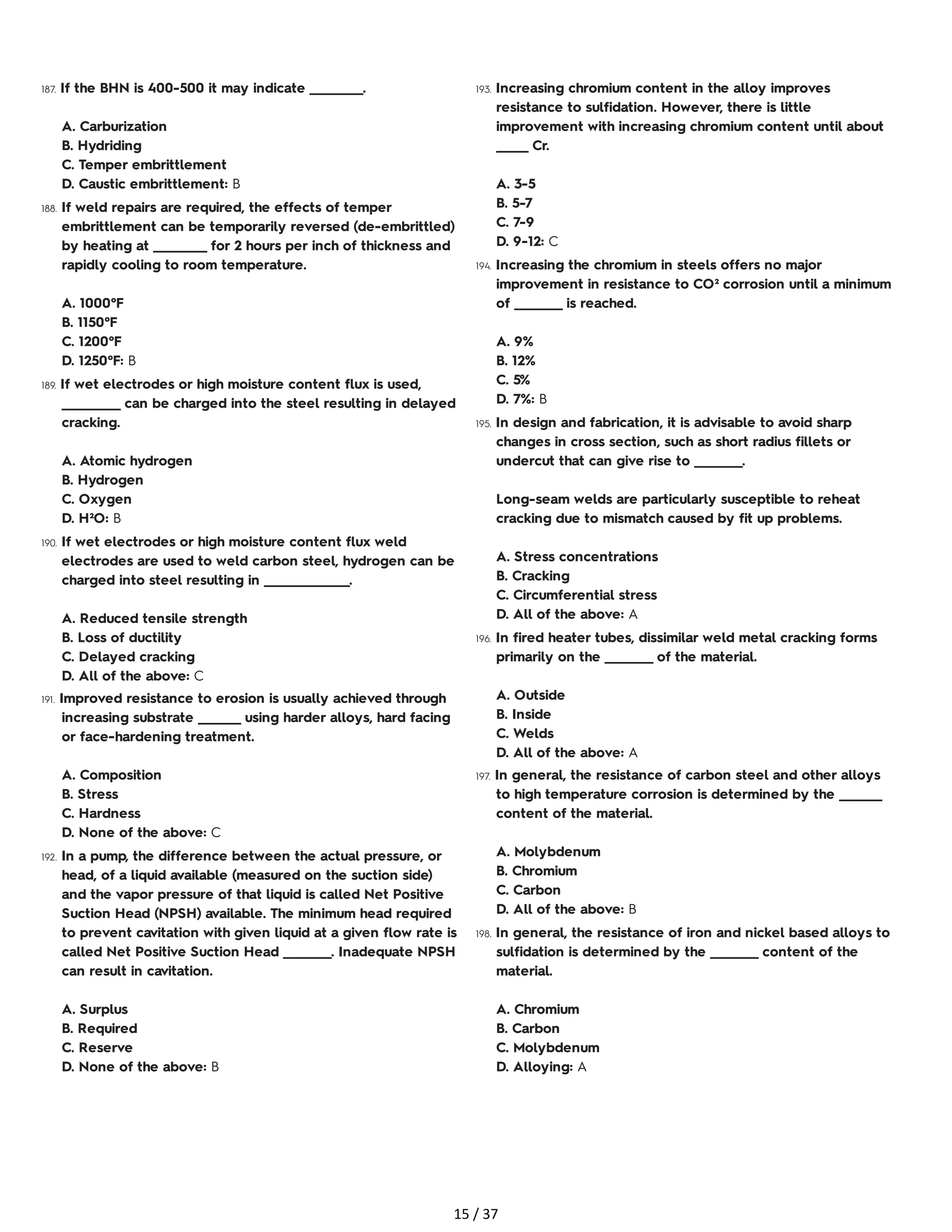 187. If the BHN is 400-500 it may indicate __________.
A. Carburization
B. Hydriding
C. Temper embrittlement
D. Caustic embrittlement: B
188. If weld repairs are required, the effects of temper
embrittlement can be temporarily reversed (de-embrittled)
by heating at __________ for 2 hours per inch of thickness and
rapidly cooling to room temperature.
A. 1000°F
B. 1150°F
C. 1200°F
D. 1250°F: B
189. If wet electrodes or high moisture content flux is used,
___________ can be charged into the steel resulting in delayed
cracking.
A. Atomic hydrogen
B. Hydrogen
C. Oxygen
D. H²O: B
190. If wet electrodes or high moisture content flux weld
electrodes are used to weld carbon steel, hydrogen can be
charged into steel resulting in ________________.
A. Reduced tensile strength
B. Loss of ductility
C. Delayed cracking
D. All of the above: C
191. Improved resistance to erosion is usually achieved through
increasing substrate ________ using harder alloys, hard facing
or face-hardening treatment.
A. Composition
B. Stress
C. Hardness
D. None of the above: C
192. In a pump, the difference between the actual pressure, or
head, of a liquid available (measured on the suction side)
and the vapor pressure of that liquid is called Net Positive
Suction Head (NPSH) available. The minimum head required
to prevent cavitation with given liquid at a given flow rate is
called Net Positive Suction Head _________. Inadequate NPSH
can result in cavitation.
A. Surplus
B. Required
C. Reserve
D. None of the above: B
193. Increasing chromium content in the alloy improves
resistance to sulfidation. However, there is little
improvement with increasing chromium content until about
______ Cr.
A. 3-5
B. 5-7
C. 7-9
D. 9-12: C
194. Increasing the chromium in steels offers no major
improvement in resistance to CO² corrosion until a minimum
of _________ is reached.
A. 9%
B. 12%
C. 5%
D. 7%: B
195. In design and fabrication, it is advisable to avoid sharp
changes in cross section, such as short radius fillets or
undercut that can give rise to _________.
Long-seam welds are particularly susceptible to reheat
cracking due to mismatch caused by fit up problems.
A. Stress concentrations
B. Cracking
C. Circumferential stress
D. All of the above: A
196. In fired heater tubes, dissimilar weld metal cracking forms
primarily on the _________ of the material.
A. Outside
B. Inside
C. Welds
D. All of the above: A
197. In general, the resistance of carbon steel and other alloys
to high temperature corrosion is determined by the ________
content of the material.
A. Molybdenum
B. Chromium
C. Carbon
D. All of the above: B
198. In general, the resistance of iron and nickel based alloys to
sulfidation is determined by the _________ content of the
material.
A. Chromium
B. Carbon
C. Molybdenum
D. Alloying: A
15 / 37
 
