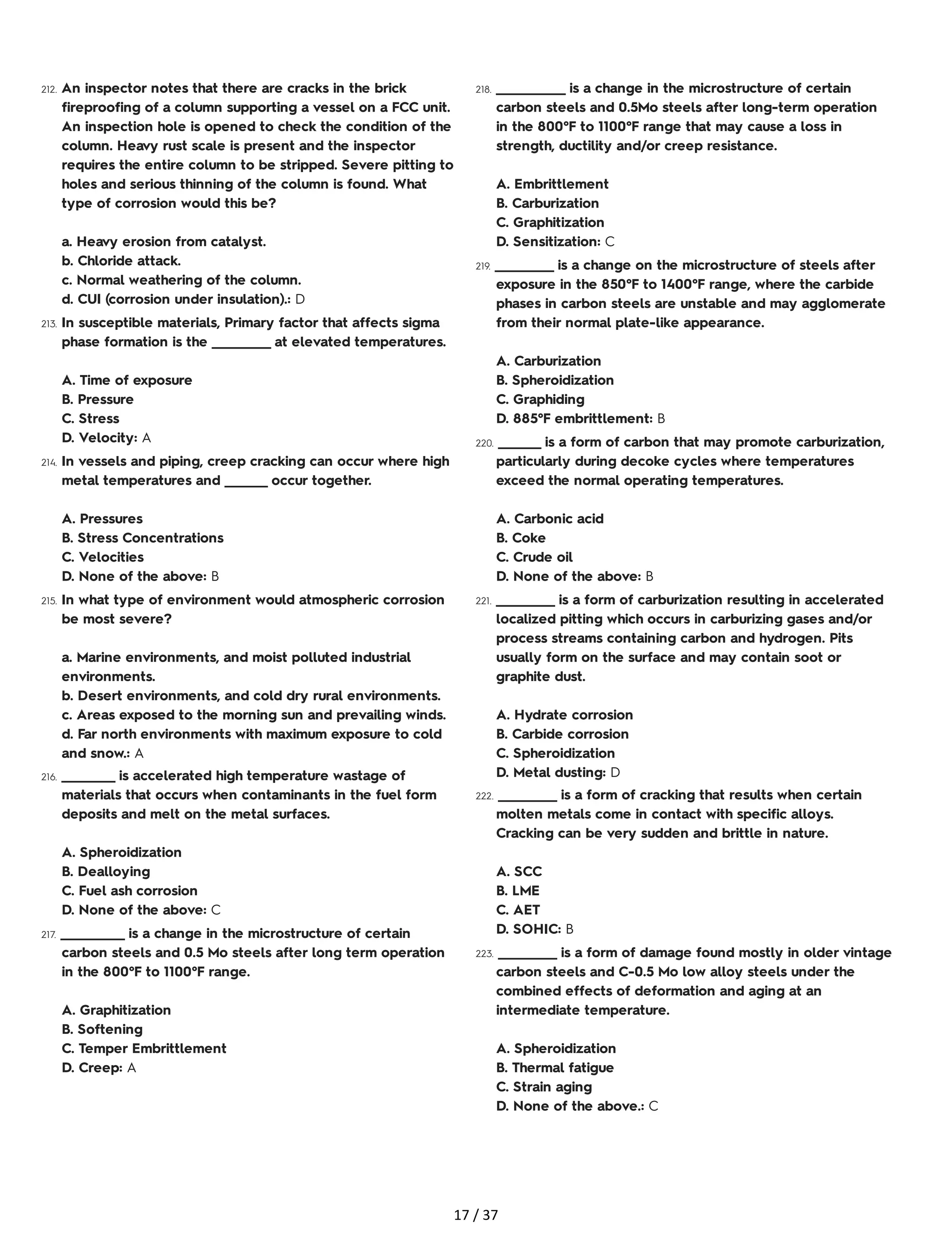 212. An inspector notes that there are cracks in the brick
fireproofing of a column supporting a vessel on a FCC unit.
An inspection hole is opened to check the condition of the
column. Heavy rust scale is present and the inspector
requires the entire column to be stripped. Severe pitting to
holes and serious thinning of the column is found. What
type of corrosion would this be?
a. Heavy erosion from catalyst.
b. Chloride attack.
c. Normal weathering of the column.
d. CUI (corrosion under insulation).: D
213. In susceptible materials, Primary factor that affects sigma
phase formation is the ___________ at elevated temperatures.
A. Time of exposure
B. Pressure
C. Stress
D. Velocity: A
214. In vessels and piping, creep cracking can occur where high
metal temperatures and ________ occur together.
A. Pressures
B. Stress Concentrations
C. Velocities
D. None of the above: B
215. In what type of environment would atmospheric corrosion
be most severe?
a. Marine environments, and moist polluted industrial
environments.
b. Desert environments, and cold dry rural environments.
c. Areas exposed to the morning sun and prevailing winds.
d. Far north environments with maximum exposure to cold
and snow.: A
216. __________ is accelerated high temperature wastage of
materials that occurs when contaminants in the fuel form
deposits and melt on the metal surfaces.
A. Spheroidization
B. Dealloying
C. Fuel ash corrosion
D. None of the above: C
217. ____________ is a change in the microstructure of certain
carbon steels and 0.5 Mo steels after long term operation
in the 800°F to 1100°F range.
A. Graphitization
B. Softening
C. Temper Embrittlement
D. Creep: A
218. _____________ is a change in the microstructure of certain
carbon steels and 0.5Mo steels after long-term operation
in the 800°F to 1100°F range that may cause a loss in
strength, ductility and/or creep resistance.
A. Embrittlement
B. Carburization
C. Graphitization
D. Sensitization: C
219. ___________ is a change on the microstructure of steels after
exposure in the 850°F to 1400°F range, where the carbide
phases in carbon steels are unstable and may agglomerate
from their normal plate-like appearance.
A. Carburization
B. Spheroidization
C. Graphiding
D. 885°F embrittlement: B
220. ________ is a form of carbon that may promote carburization,
particularly during decoke cycles where temperatures
exceed the normal operating temperatures.
A. Carbonic acid
B. Coke
C. Crude oil
D. None of the above: B
221. ___________ is a form of carburization resulting in accelerated
localized pitting which occurs in carburizing gases and/or
process streams containing carbon and hydrogen. Pits
usually form on the surface and may contain soot or
graphite dust.
A. Hydrate corrosion
B. Carbide corrosion
C. Spheroidization
D. Metal dusting: D
222. ___________ is a form of cracking that results when certain
molten metals come in contact with specific alloys.
Cracking can be very sudden and brittle in nature.
A. SCC
B. LME
C. AET
D. SOHIC: B
223. ___________ is a form of damage found mostly in older vintage
carbon steels and C-0.5 Mo low alloy steels under the
combined effects of deformation and aging at an
intermediate temperature.
A. Spheroidization
B. Thermal fatigue
C. Strain aging
D. None of the above.: C
17 / 37
 