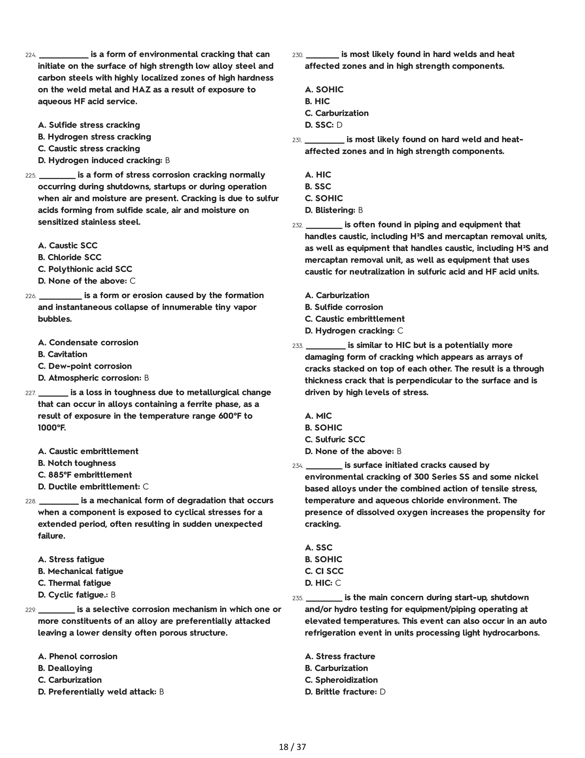 224. _______________ is a form of environmental cracking that can
initiate on the surface of high strength low alloy steel and
carbon steels with highly localized zones of high hardness
on the weld metal and HAZ as a result of exposure to
aqueous HF acid service.
A. Sulfide stress cracking
B. Hydrogen stress cracking
C. Caustic stress cracking
D. Hydrogen induced cracking: B
225. ___________ is a form of stress corrosion cracking normally
occurring during shutdowns, startups or during operation
when air and moisture are present. Cracking is due to sulfur
acids forming from sulfide scale, air and moisture on
sensitized stainless steel.
A. Caustic SCC
B. Chloride SCC
C. Polythionic acid SCC
D. None of the above: C
226. _____________ is a form or erosion caused by the formation
and instantaneous collapse of innumerable tiny vapor
bubbles.
A. Condensate corrosion
B. Cavitation
C. Dew-point corrosion
D. Atmospheric corrosion: B
227. _________ is a loss in toughness due to metallurgical change
that can occur in alloys containing a ferrite phase, as a
result of exposure in the temperature range 600°F to
1000°F.
A. Caustic embrittlement
B. Notch toughness
C. 885°F embrittlement
D. Ductile embrittlement: C
228. ____________ is a mechanical form of degradation that occurs
when a component is exposed to cyclical stresses for a
extended period, often resulting in sudden unexpected
failure.
A. Stress fatigue
B. Mechanical fatigue
C. Thermal fatigue
D. Cyclic fatigue.: B
229. ___________ is a selective corrosion mechanism in which one or
more constituents of an alloy are preferentially attacked
leaving a lower density often porous structure.
A. Phenol corrosion
B. Dealloying
C. Carburization
D. Preferentially weld attack: B
230. __________ is most likely found in hard welds and heat
affected zones and in high strength components.
A. SOHIC
B. HIC
C. Carburization
D. SSC: D
231. ____________ is most likely found on hard weld and heat-
affected zones and in high strength components.
A. HIC
B. SSC
C. SOHIC
D. Blistering: B
232. ___________ is often found in piping and equipment that
handles caustic, including H²S and mercaptan removal units,
as well as equipment that handles caustic, including H²S and
mercaptan removal unit, as well as equipment that uses
caustic for neutralization in sulfuric acid and HF acid units.
A. Carburization
B. Sulfide corrosion
C. Caustic embrittlement
D. Hydrogen cracking: C
233. ____________ is similar to HIC but is a potentially more
damaging form of cracking which appears as arrays of
cracks stacked on top of each other. The result is a through
thickness crack that is perpendicular to the surface and is
driven by high levels of stress.
A. MIC
B. SOHIC
C. Sulfuric SCC
D. None of the above: B
234. ___________ is surface initiated cracks caused by
environmental cracking of 300 Series SS and some nickel
based alloys under the combined action of tensile stress,
temperature and aqueous chloride environment. The
presence of dissolved oxygen increases the propensity for
cracking.
A. SSC
B. SOHIC
C. CI SCC
D. HIC: C
235. ___________ is the main concern during start-up, shutdown
and/or hydro testing for equipment/piping operating at
elevated temperatures. This event can also occur in an auto
refrigeration event in units processing light hydrocarbons.
A. Stress fracture
B. Carburization
C. Spheroidization
D. Brittle fracture: D
18 / 37
 