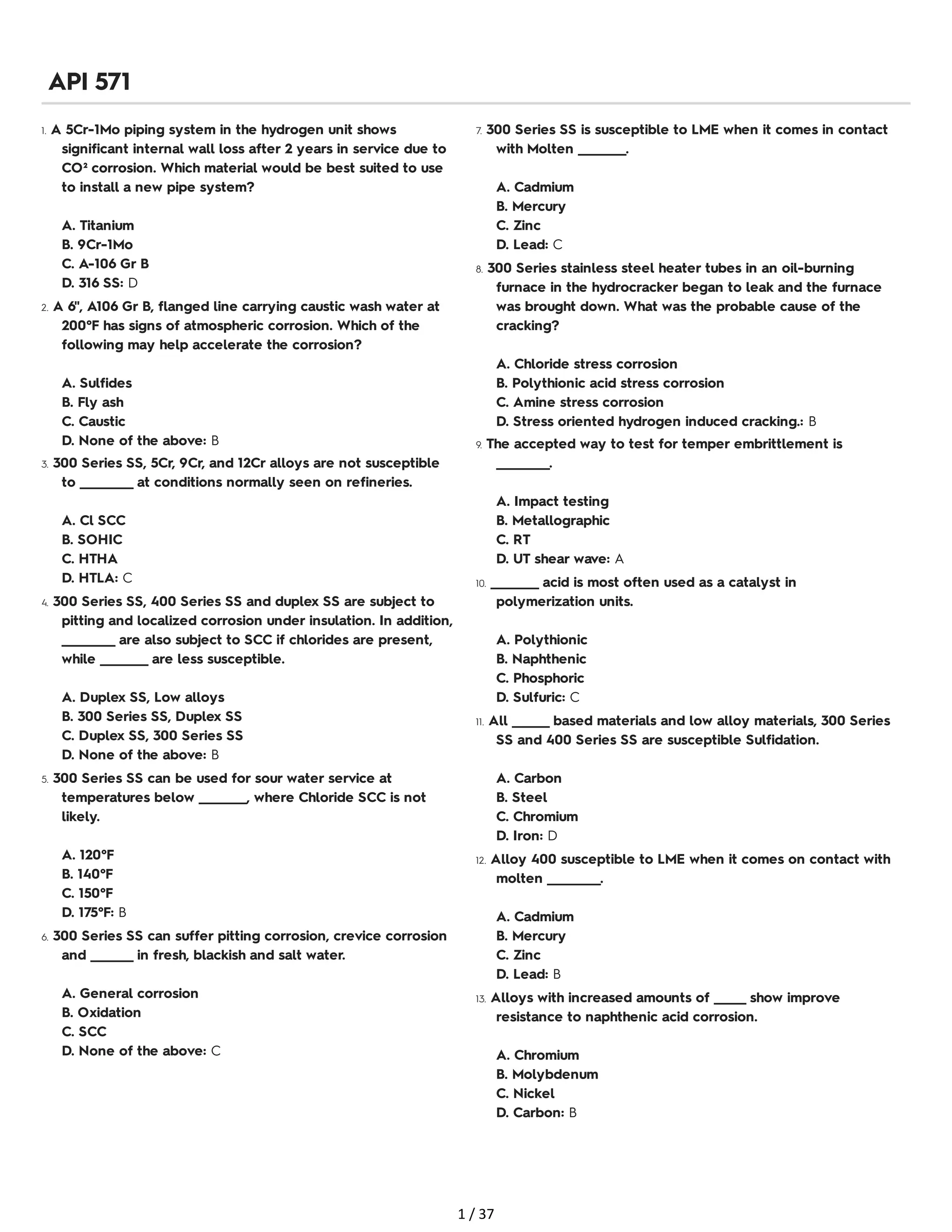 1. A 5Cr-1Mo piping system in the hydrogen unit shows
significant internal wall loss after 2 years in service due to
CO² corrosion. Which material would be best suited to use
to install a new pipe system?
A. Titanium
B. 9Cr-1Mo
C. A-106 Gr B
D. 316 SS: D
2. A 6", A106 Gr B, flanged line carrying caustic wash water at
200°F has signs of atmospheric corrosion. Which of the
following may help accelerate the corrosion?
A. Sulfides
B. Fly ash
C. Caustic
D. None of the above: B
3. 300 Series SS, 5Cr, 9Cr, and 12Cr alloys are not susceptible
to __________ at conditions normally seen on refineries.
A. Cl SCC
B. SOHIC
C. HTHA
D. HTLA: C
4. 300 Series SS, 400 Series SS and duplex SS are subject to
pitting and localized corrosion under insulation. In addition,
__________ are also subject to SCC if chlorides are present,
while _________ are less susceptible.
A. Duplex SS, Low alloys
B. 300 Series SS, Duplex SS
C. Duplex SS, 300 Series SS
D. None of the above: B
5. 300 Series SS can be used for sour water service at
temperatures below _________, where Chloride SCC is not
likely.
A. 120°F
B. 140°F
C. 150°F
D. 175°F: B
6. 300 Series SS can suffer pitting corrosion, crevice corrosion
and ________ in fresh, blackish and salt water.
A. General corrosion
B. Oxidation
C. SCC
D. None of the above: C
7. 300 Series SS is susceptible to LME when it comes in contact
with Molten _________.
A. Cadmium
B. Mercury
C. Zinc
D. Lead: C
8. 300 Series stainless steel heater tubes in an oil-burning
furnace in the hydrocracker began to leak and the furnace
was brought down. What was the probable cause of the
cracking?
A. Chloride stress corrosion
B. Polythionic acid stress corrosion
C. Amine stress corrosion
D. Stress oriented hydrogen induced cracking.: B
9. The accepted way to test for temper embrittlement is
__________.
A. Impact testing
B. Metallographic
C. RT
D. UT shear wave: A
10. _________ acid is most often used as a catalyst in
polymerization units.
A. Polythionic
B. Naphthenic
C. Phosphoric
D. Sulfuric: C
11. All _______ based materials and low alloy materials, 300 Series
SS and 400 Series SS are susceptible Sulfidation.
A. Carbon
B. Steel
C. Chromium
D. Iron: D
12. Alloy 400 susceptible to LME when it comes on contact with
molten __________.
A. Cadmium
B. Mercury
C. Zinc
D. Lead: B
13. Alloys with increased amounts of ______ show improve
resistance to naphthenic acid corrosion.
A. Chromium
B. Molybdenum
C. Nickel
D. Carbon: B
API 571
1 / 37
 