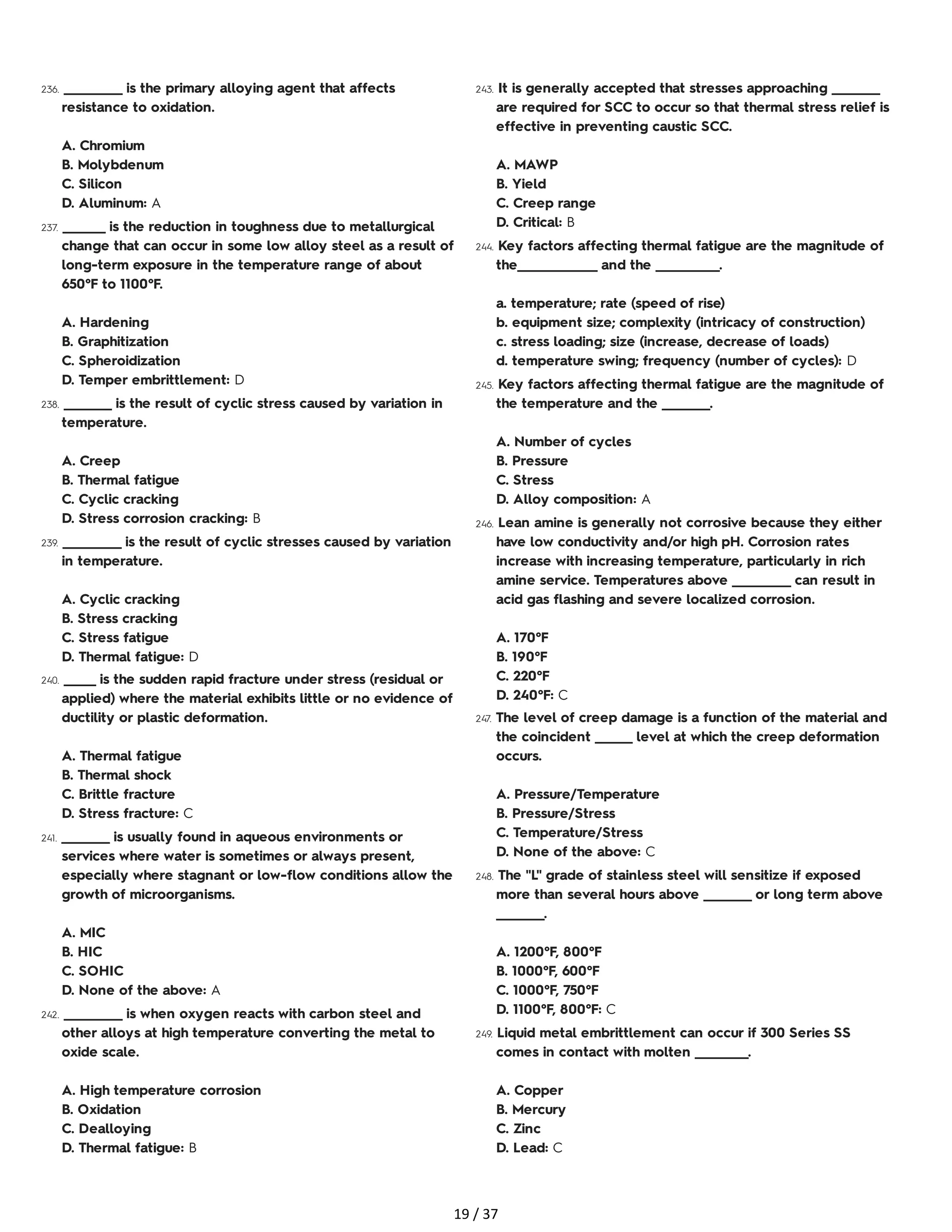 236. ___________ is the primary alloying agent that affects
resistance to oxidation.
A. Chromium
B. Molybdenum
C. Silicon
D. Aluminum: A
237. ________ is the reduction in toughness due to metallurgical
change that can occur in some low alloy steel as a result of
long-term exposure in the temperature range of about
650°F to 1100°F.
A. Hardening
B. Graphitization
C. Spheroidization
D. Temper embrittlement: D
238. _________ is the result of cyclic stress caused by variation in
temperature.
A. Creep
B. Thermal fatigue
C. Cyclic cracking
D. Stress corrosion cracking: B
239. ___________ is the result of cyclic stresses caused by variation
in temperature.
A. Cyclic cracking
B. Stress cracking
C. Stress fatigue
D. Thermal fatigue: D
240. ______ is the sudden rapid fracture under stress (residual or
applied) where the material exhibits little or no evidence of
ductility or plastic deformation.
A. Thermal fatigue
B. Thermal shock
C. Brittle fracture
D. Stress fracture: C
241. _________ is usually found in aqueous environments or
services where water is sometimes or always present,
especially where stagnant or low-flow conditions allow the
growth of microorganisms.
A. MIC
B. HIC
C. SOHIC
D. None of the above: A
242. ___________ is when oxygen reacts with carbon steel and
other alloys at high temperature converting the metal to
oxide scale.
A. High temperature corrosion
B. Oxidation
C. Dealloying
D. Thermal fatigue: B
243. It is generally accepted that stresses approaching _________
are required for SCC to occur so that thermal stress relief is
effective in preventing caustic SCC.
A. MAWP
B. Yield
C. Creep range
D. Critical: B
244. Key factors affecting thermal fatigue are the magnitude of
the_______________ and the ____________.
a. temperature; rate (speed of rise)
b. equipment size; complexity (intricacy of construction)
c. stress loading; size (increase, decrease of loads)
d. temperature swing; frequency (number of cycles): D
245. Key factors affecting thermal fatigue are the magnitude of
the temperature and the _________.
A. Number of cycles
B. Pressure
C. Stress
D. Alloy composition: A
246. Lean amine is generally not corrosive because they either
have low conductivity and/or high pH. Corrosion rates
increase with increasing temperature, particularly in rich
amine service. Temperatures above ___________ can result in
acid gas flashing and severe localized corrosion.
A. 170°F
B. 190°F
C. 220°F
D. 240°F: C
247. The level of creep damage is a function of the material and
the coincident _______ level at which the creep deformation
occurs.
A. Pressure/Temperature
B. Pressure/Stress
C. Temperature/Stress
D. None of the above: C
248. The "L" grade of stainless steel will sensitize if exposed
more than several hours above _________ or long term above
_________.
A. 1200°F, 800°F
B. 1000°F, 600°F
C. 1000°F, 750°F
D. 1100°F, 800°F: C
249. Liquid metal embrittlement can occur if 300 Series SS
comes in contact with molten __________.
A. Copper
B. Mercury
C. Zinc
D. Lead: C
19 / 37
 