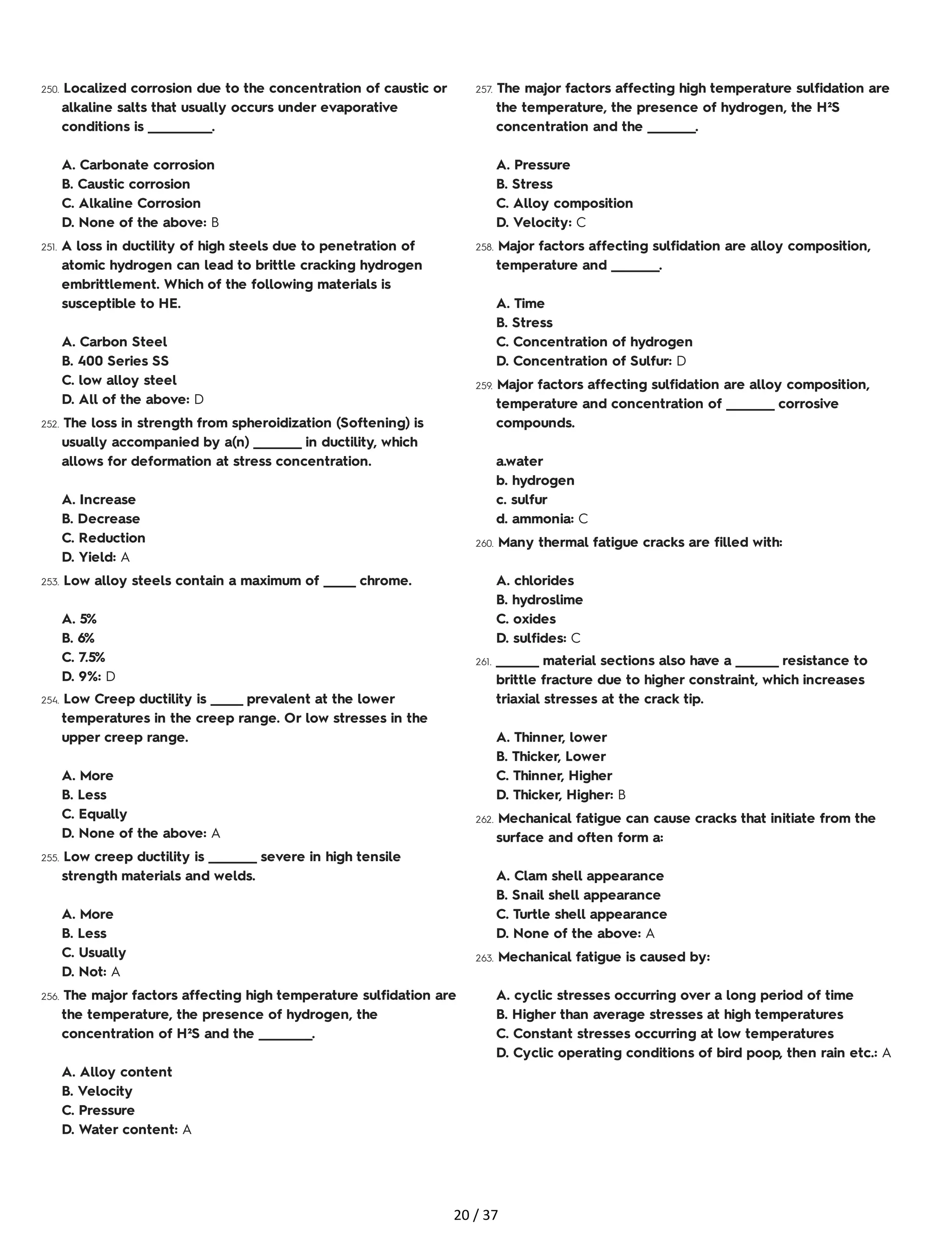 250. Localized corrosion due to the concentration of caustic or
alkaline salts that usually occurs under evaporative
conditions is ____________.
A. Carbonate corrosion
B. Caustic corrosion
C. Alkaline Corrosion
D. None of the above: B
251. A loss in ductility of high steels due to penetration of
atomic hydrogen can lead to brittle cracking hydrogen
embrittlement. Which of the following materials is
susceptible to HE.
A. Carbon Steel
B. 400 Series SS
C. low alloy steel
D. All of the above: D
252. The loss in strength from spheroidization (Softening) is
usually accompanied by a(n) _________ in ductility, which
allows for deformation at stress concentration.
A. Increase
B. Decrease
C. Reduction
D. Yield: A
253. Low alloy steels contain a maximum of ______ chrome.
A. 5%
B. 6%
C. 7.5%
D. 9%: D
254. Low Creep ductility is ______ prevalent at the lower
temperatures in the creep range. Or low stresses in the
upper creep range.
A. More
B. Less
C. Equally
D. None of the above: A
255. Low creep ductility is _________ severe in high tensile
strength materials and welds.
A. More
B. Less
C. Usually
D. Not: A
256. The major factors affecting high temperature sulfidation are
the temperature, the presence of hydrogen, the
concentration of H²S and the __________.
A. Alloy content
B. Velocity
C. Pressure
D. Water content: A
257. The major factors affecting high temperature sulfidation are
the temperature, the presence of hydrogen, the H²S
concentration and the _________.
A. Pressure
B. Stress
C. Alloy composition
D. Velocity: C
258. Major factors affecting sulfidation are alloy composition,
temperature and _________.
A. Time
B. Stress
C. Concentration of hydrogen
D. Concentration of Sulfur: D
259. Major factors affecting sulfidation are alloy composition,
temperature and concentration of _________ corrosive
compounds.
a.water
b. hydrogen
c. sulfur
d. ammonia: C
260. Many thermal fatigue cracks are filled with:
A. chlorides
B. hydroslime
C. oxides
D. sulfides: C
261. ________ material sections also have a ________ resistance to
brittle fracture due to higher constraint, which increases
triaxial stresses at the crack tip.
A. Thinner, lower
B. Thicker, Lower
C. Thinner, Higher
D. Thicker, Higher: B
262. Mechanical fatigue can cause cracks that initiate from the
surface and often form a:
A. Clam shell appearance
B. Snail shell appearance
C. Turtle shell appearance
D. None of the above: A
263. Mechanical fatigue is caused by:
A. cyclic stresses occurring over a long period of time
B. Higher than average stresses at high temperatures
C. Constant stresses occurring at low temperatures
D. Cyclic operating conditions of bird poop, then rain etc.: A
20 / 37
 