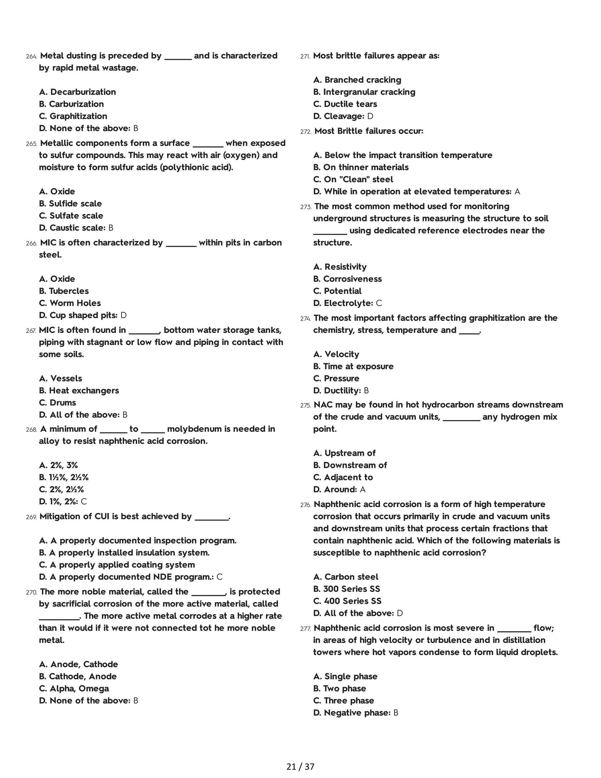 264. Metal dusting is preceded by ________ and is characterized
by rapid metal wastage.
A. Decarburization
B. Carburization
C. Graphitization
D. None of the above: B
265. Metallic components form a surface _________ when exposed
to sulfur compounds. This may react with air (oxygen) and
moisture to form sulfur acids (polythionic acid).
A. Oxide
B. Sulfide scale
C. Sulfate scale
D. Caustic scale: B
266. MIC is often characterized by _________ within pits in carbon
steel.
A. Oxide
B. Tubercles
C. Worm Holes
D. Cup shaped pits: D
267. MIC is often found in _________, bottom water storage tanks,
piping with stagnant or low flow and piping in contact with
some soils.
A. Vessels
B. Heat exchangers
C. Drums
D. All of the above: B
268. A minimum of ________ to _______ molybdenum is needed in
alloy to resist naphthenic acid corrosion.
A. 2%, 3%
B. 1½%, 2½%
C. 2%, 2½%
D. 1%, 2%: C
269. Mitigation of CUI is best achieved by __________.
A. A properly documented inspection program.
B. A properly installed insulation system.
C. A properly applied coating system
D. A properly documented NDE program.: C
270. The more noble material, called the __________, is protected
by sacrificial corrosion of the more active material, called
____________. The more active metal corrodes at a higher rate
than it would if it were not connected tot he more noble
metal.
A. Anode, Cathode
B. Cathode, Anode
C. Alpha, Omega
D. None of the above: B
271. Most brittle failures appear as:
A. Branched cracking
B. Intergranular cracking
C. Ductile tears
D. Cleavage: D
272. Most Brittle failures occur:
A. Below the impact transition temperature
B. On thinner materials
C. On "Clean" steel
D. While in operation at elevated temperatures: A
273. The most common method used for monitoring
underground structures is measuring the structure to soil
__________ using dedicated reference electrodes near the
structure.
A. Resistivity
B. Corrosiveness
C. Potential
D. Electrolyte: C
274. The most important factors affecting graphitization are the
chemistry, stress, temperature and ______.
A. Velocity
B. Time at exposure
C. Pressure
D. Ductility: B
275. NAC may be found in hot hydrocarbon streams downstream
of the crude and vacuum units, ___________ any hydrogen mix
point.
A. Upstream of
B. Downstream of
C. Adjacent to
D. Around: A
276. Naphthenic acid corrosion is a form of high temperature
corrosion that occurs primarily in crude and vacuum units
and downstream units that process certain fractions that
contain naphthenic acid. Which of the following materials is
susceptible to naphthenic acid corrosion?
A. Carbon steel
B. 300 Series SS
C. 400 Series SS
D. All of the above: D
277. Naphthenic acid corrosion is most severe in __________ flow;
in areas of high velocity or turbulence and in distillation
towers where hot vapors condense to form liquid droplets.
A. Single phase
B. Two phase
C. Three phase
D. Negative phase: B
21 / 37
 