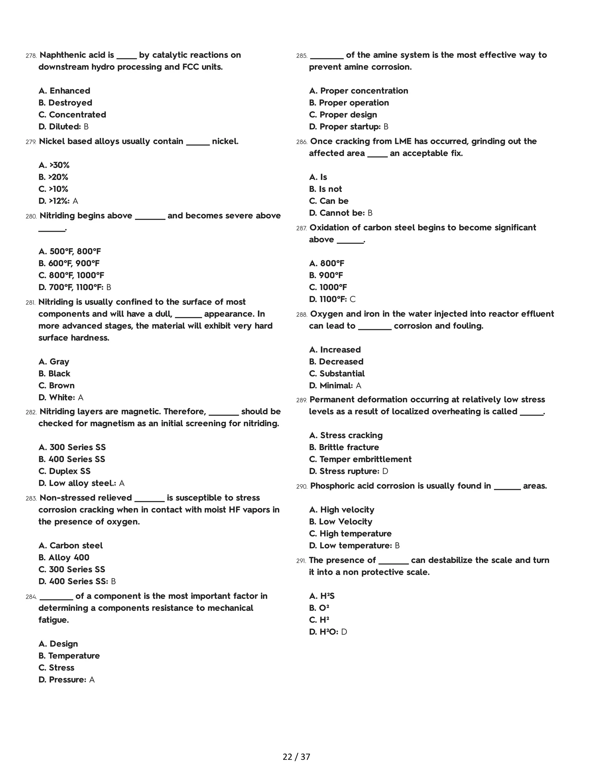 278. Naphthenic acid is ______ by catalytic reactions on
downstream hydro processing and FCC units.
A. Enhanced
B. Destroyed
C. Concentrated
D. Diluted: B
279. Nickel based alloys usually contain _______ nickel.
A. >30%
B. >20%
C. >10%
D. >12%: A
280. Nitriding begins above _________ and becomes severe above
________.
A. 500°F, 800°F
B. 600°F, 900°F
C. 800°F, 1000°F
D. 700°F, 1100°F: B
281. Nitriding is usually confined to the surface of most
components and will have a dull, ________ appearance. In
more advanced stages, the material will exhibit very hard
surface hardness.
A. Gray
B. Black
C. Brown
D. White: A
282. Nitriding layers are magnetic. Therefore, _________ should be
checked for magnetism as an initial screening for nitriding.
A. 300 Series SS
B. 400 Series SS
C. Duplex SS
D. Low alloy steel.: A
283. Non-stressed relieved _________ is susceptible to stress
corrosion cracking when in contact with moist HF vapors in
the presence of oxygen.
A. Carbon steel
B. Alloy 400
C. 300 Series SS
D. 400 Series SS: B
284. __________ of a component is the most important factor in
determining a components resistance to mechanical
fatigue.
A. Design
B. Temperature
C. Stress
D. Pressure: A
285. __________ of the amine system is the most effective way to
prevent amine corrosion.
A. Proper concentration
B. Proper operation
C. Proper design
D. Proper startup: B
286. Once cracking from LME has occurred, grinding out the
affected area ______ an acceptable fix.
A. Is
B. Is not
C. Can be
D. Cannot be: B
287. Oxidation of carbon steel begins to become significant
above ________.
A. 800°F
B. 900°F
C. 1000°F
D. 1100°F: C
288. Oxygen and iron in the water injected into reactor effluent
can lead to __________ corrosion and fouling.
A. Increased
B. Decreased
C. Substantial
D. Minimal: A
289. Permanent deformation occurring at relatively low stress
levels as a result of localized overheating is called _______.
A. Stress cracking
B. Brittle fracture
C. Temper embrittlement
D. Stress rupture: D
290. Phosphoric acid corrosion is usually found in ________ areas.
A. High velocity
B. Low Velocity
C. High temperature
D. Low temperature: B
291. The presence of _________ can destabilize the scale and turn
it into a non protective scale.
A. H²S
B. O²
C. H²
D. H²O: D
22 / 37
 
