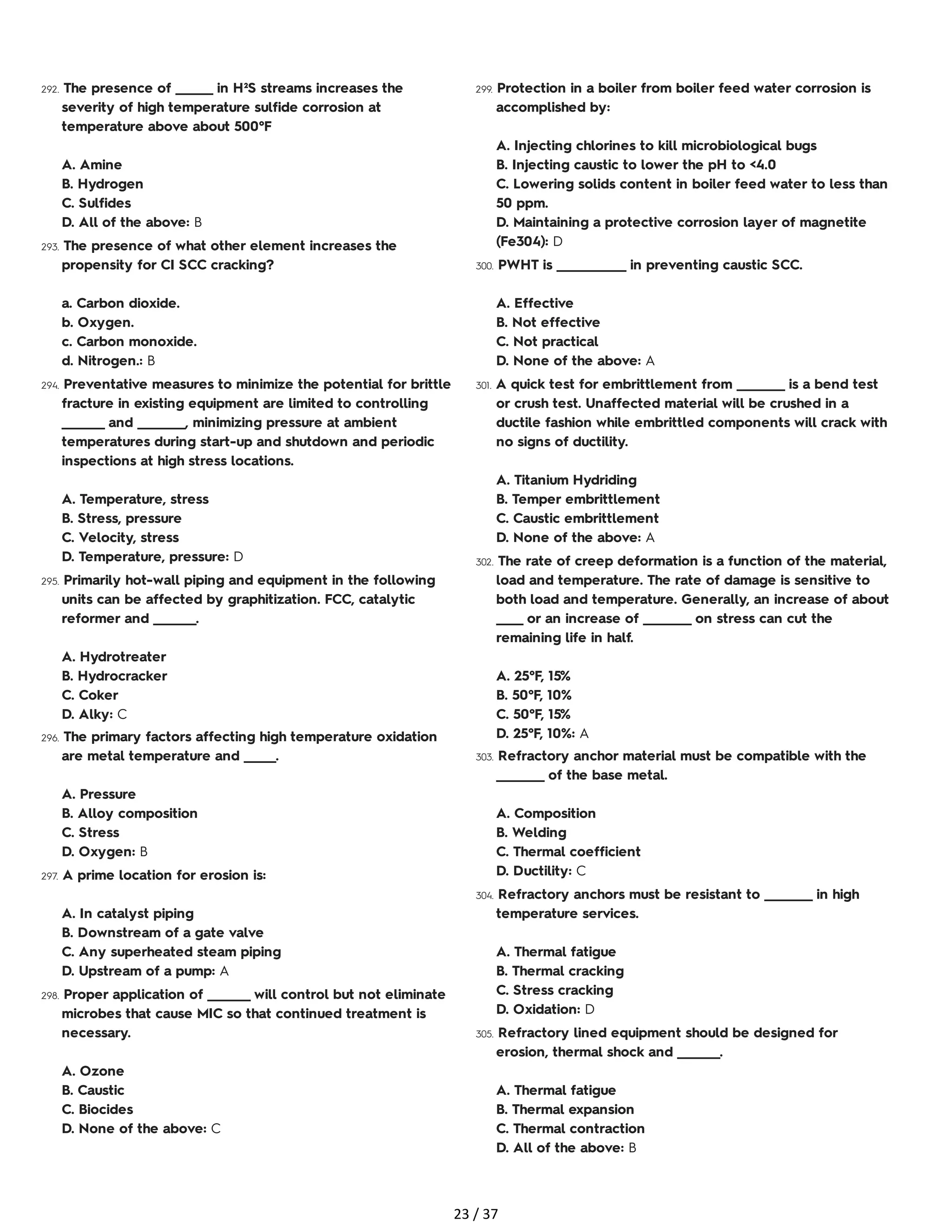 292. The presence of _______ in H²S streams increases the
severity of high temperature sulfide corrosion at
temperature above about 500°F
A. Amine
B. Hydrogen
C. Sulfides
D. All of the above: B
293. The presence of what other element increases the
propensity for CI SCC cracking?
a. Carbon dioxide.
b. Oxygen.
c. Carbon monoxide.
d. Nitrogen.: B
294. Preventative measures to minimize the potential for brittle
fracture in existing equipment are limited to controlling
________ and _________, minimizing pressure at ambient
temperatures during start-up and shutdown and periodic
inspections at high stress locations.
A. Temperature, stress
B. Stress, pressure
C. Velocity, stress
D. Temperature, pressure: D
295. Primarily hot-wall piping and equipment in the following
units can be affected by graphitization. FCC, catalytic
reformer and ________.
A. Hydrotreater
B. Hydrocracker
C. Coker
D. Alky: C
296. The primary factors affecting high temperature oxidation
are metal temperature and ______.
A. Pressure
B. Alloy composition
C. Stress
D. Oxygen: B
297. A prime location for erosion is:
A. In catalyst piping
B. Downstream of a gate valve
C. Any superheated steam piping
D. Upstream of a pump: A
298. Proper application of ________ will control but not eliminate
microbes that cause MIC so that continued treatment is
necessary.
A. Ozone
B. Caustic
C. Biocides
D. None of the above: C
299. Protection in a boiler from boiler feed water corrosion is
accomplished by:
A. Injecting chlorines to kill microbiological bugs
B. Injecting caustic to lower the pH to <4.0
C. Lowering solids content in boiler feed water to less than
50 ppm.
D. Maintaining a protective corrosion layer of magnetite
(Fe304): D
300. PWHT is _____________ in preventing caustic SCC.
A. Effective
B. Not effective
C. Not practical
D. None of the above: A
301. A quick test for embrittlement from _________ is a bend test
or crush test. Unaffected material will be crushed in a
ductile fashion while embrittled components will crack with
no signs of ductility.
A. Titanium Hydriding
B. Temper embrittlement
C. Caustic embrittlement
D. None of the above: A
302. The rate of creep deformation is a function of the material,
load and temperature. The rate of damage is sensitive to
both load and temperature. Generally, an increase of about
_____ or an increase of _________ on stress can cut the
remaining life in half.
A. 25°F, 15%
B. 50°F, 10%
C. 50°F, 15%
D. 25°F, 10%: A
303. Refractory anchor material must be compatible with the
_________ of the base metal.
A. Composition
B. Welding
C. Thermal coefficient
D. Ductility: C
304. Refractory anchors must be resistant to _________ in high
temperature services.
A. Thermal fatigue
B. Thermal cracking
C. Stress cracking
D. Oxidation: D
305. Refractory lined equipment should be designed for
erosion, thermal shock and ________.
A. Thermal fatigue
B. Thermal expansion
C. Thermal contraction
D. All of the above: B
23 / 37
 
