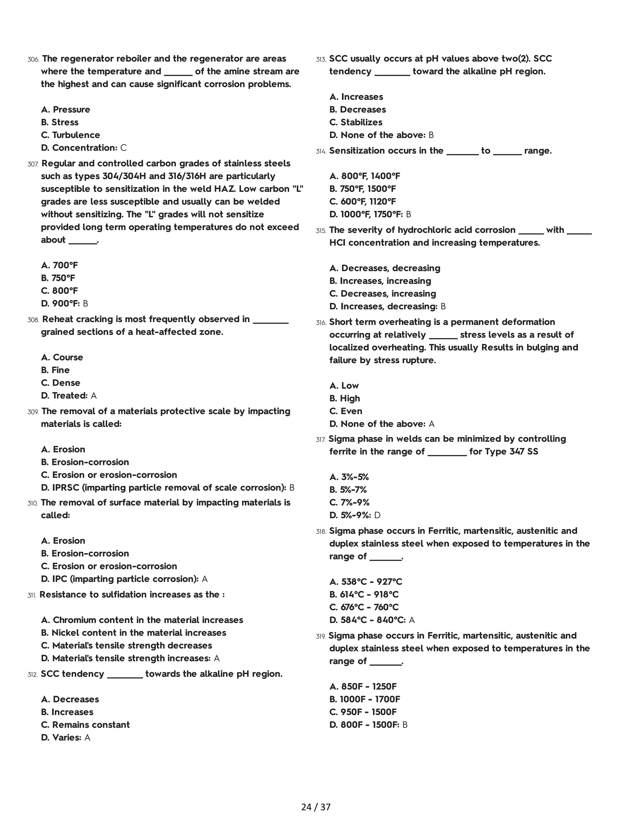 306. The regenerator reboiler and the regenerator are areas
where the temperature and ________ of the amine stream are
the highest and can cause significant corrosion problems.
A. Pressure
B. Stress
C. Turbulence
D. Concentration: C
307. Regular and controlled carbon grades of stainless steels
such as types 304/304H and 316/316H are particularly
susceptible to sensitization in the weld HAZ. Low carbon "L"
grades are less susceptible and usually can be welded
without sensitizing. The "L" grades will not sensitize
provided long term operating temperatures do not exceed
about ________.
A. 700°F
B. 750°F
C. 800°F
D. 900°F: B
308. Reheat cracking is most frequently observed in __________
grained sections of a heat-affected zone.
A. Course
B. Fine
C. Dense
D. Treated: A
309. The removal of a materials protective scale by impacting
materials is called:
A. Erosion
B. Erosion-corrosion
C. Erosion or erosion-corrosion
D. IPRSC (imparting particle removal of scale corrosion): B
310. The removal of surface material by impacting materials is
called:
A. Erosion
B. Erosion-corrosion
C. Erosion or erosion-corrosion
D. IPC (imparting particle corrosion): A
311. Resistance to sulfidation increases as the :
A. Chromium content in the material increases
B. Nickel content in the material increases
C. Material's tensile strength decreases
D. Material's tensile strength increases: A
312. SCC tendency __________ towards the alkaline pH region.
A. Decreases
B. Increases
C. Remains constant
D. Varies: A
313. SCC usually occurs at pH values above two(2). SCC
tendency __________ toward the alkaline pH region.
A. Increases
B. Decreases
C. Stabilizes
D. None of the above: B
314. Sensitization occurs in the _________ to ________ range.
A. 800°F, 1400°F
B. 750°F, 1500°F
C. 600°F, 1120°F
D. 1000°F, 1750°F: B
315. The severity of hydrochloric acid corrosion _______ with _______
HCI concentration and increasing temperatures.
A. Decreases, decreasing
B. Increases, increasing
C. Decreases, increasing
D. Increases, decreasing: B
316. Short term overheating is a permanent deformation
occurring at relatively ________ stress levels as a result of
localized overheating. This usually Results in bulging and
failure by stress rupture.
A. Low
B. High
C. Even
D. None of the above: A
317. Sigma phase in welds can be minimized by controlling
ferrite in the range of ___________ for Type 347 SS
A. 3%-5%
B. 5%-7%
C. 7%-9%
D. 5%-9%: D
318. Sigma phase occurs in Ferritic, martensitic, austenitic and
duplex stainless steel when exposed to temperatures in the
range of _________.
A. 538°C - 927°C
B. 614°C - 918°C
C. 676°C - 760°C
D. 584°C - 840°C: A
319. Sigma phase occurs in Ferritic, martensitic, austenitic and
duplex stainless steel when exposed to temperatures in the
range of _________.
A. 850F - 1250F
B. 1000F - 1700F
C. 950F - 1500F
D. 800F - 1500F: B
24 / 37
 