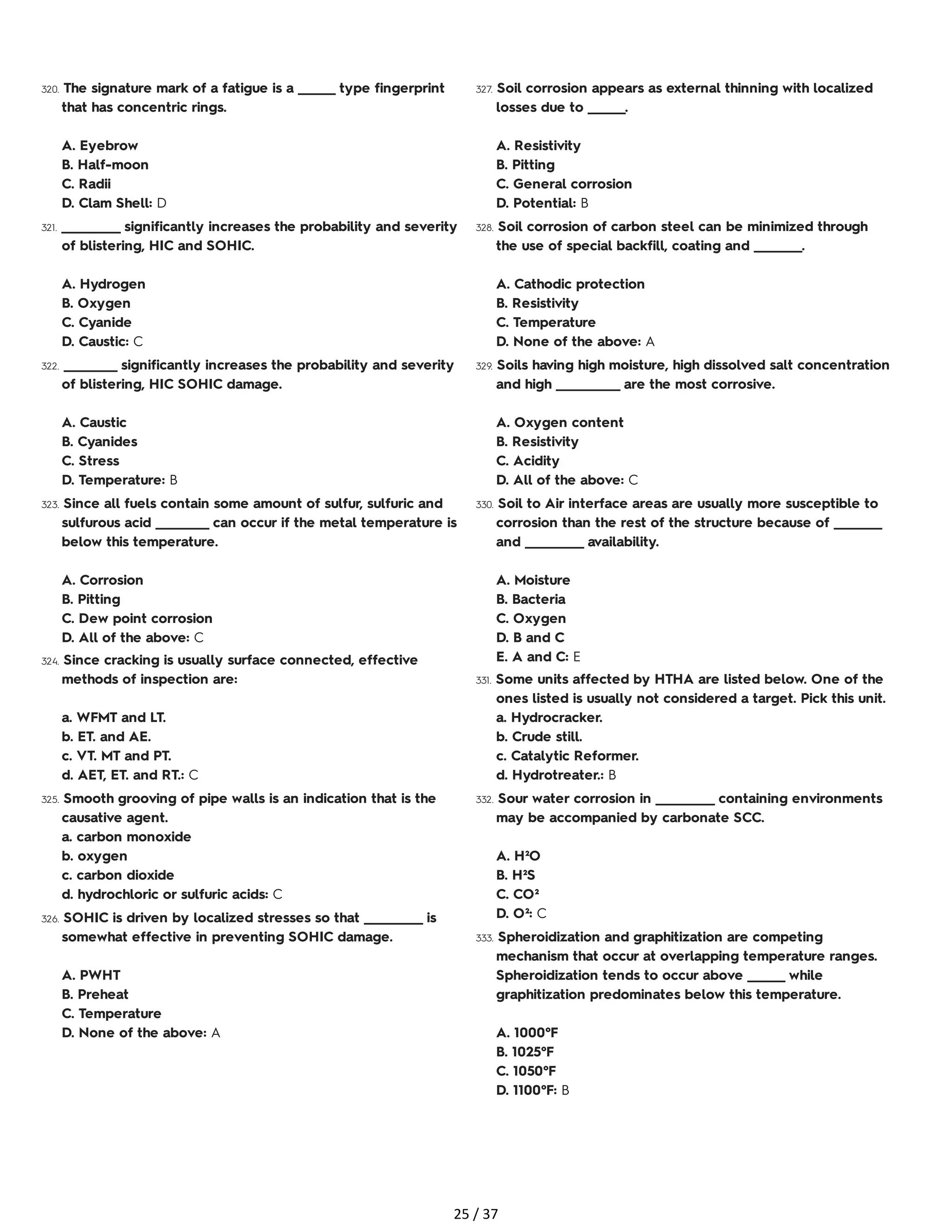 320. The signature mark of a fatigue is a _______ type fingerprint
that has concentric rings.
A. Eyebrow
B. Half-moon
C. Radii
D. Clam Shell: D
321. ___________ significantly increases the probability and severity
of blistering, HIC and SOHIC.
A. Hydrogen
B. Oxygen
C. Cyanide
D. Caustic: C
322. __________ significantly increases the probability and severity
of blistering, HIC SOHIC damage.
A. Caustic
B. Cyanides
C. Stress
D. Temperature: B
323. Since all fuels contain some amount of sulfur, sulfuric and
sulfurous acid __________ can occur if the metal temperature is
below this temperature.
A. Corrosion
B. Pitting
C. Dew point corrosion
D. All of the above: C
324. Since cracking is usually surface connected, effective
methods of inspection are:
a. WFMT and LT.
b. ET. and AE.
c. VT. MT and PT.
d. AET, ET. and RT.: C
325. Smooth grooving of pipe walls is an indication that is the
causative agent.
a. carbon monoxide
b. oxygen
c. carbon dioxide
d. hydrochloric or sulfuric acids: C
326. SOHIC is driven by localized stresses so that ___________ is
somewhat effective in preventing SOHIC damage.
A. PWHT
B. Preheat
C. Temperature
D. None of the above: A
327. Soil corrosion appears as external thinning with localized
losses due to _______.
A. Resistivity
B. Pitting
C. General corrosion
D. Potential: B
328. Soil corrosion of carbon steel can be minimized through
the use of special backfill, coating and _________.
A. Cathodic protection
B. Resistivity
C. Temperature
D. None of the above: A
329. Soils having high moisture, high dissolved salt concentration
and high ____________ are the most corrosive.
A. Oxygen content
B. Resistivity
C. Acidity
D. All of the above: C
330. Soil to Air interface areas are usually more susceptible to
corrosion than the rest of the structure because of _________
and ___________ availability.
A. Moisture
B. Bacteria
C. Oxygen
D. B and C
E. A and C: E
331. Some units affected by HTHA are listed below. One of the
ones listed is usually not considered a target. Pick this unit.
a. Hydrocracker.
b. Crude still.
c. Catalytic Reformer.
d. Hydrotreater.: B
332. Sour water corrosion in ___________ containing environments
may be accompanied by carbonate SCC.
A. H²O
B. H²S
C. CO²
D. O²: C
333. Spheroidization and graphitization are competing
mechanism that occur at overlapping temperature ranges.
Spheroidization tends to occur above _______ while
graphitization predominates below this temperature.
A. 1000°F
B. 1025°F
C. 1050°F
D. 1100°F: B
25 / 37
 