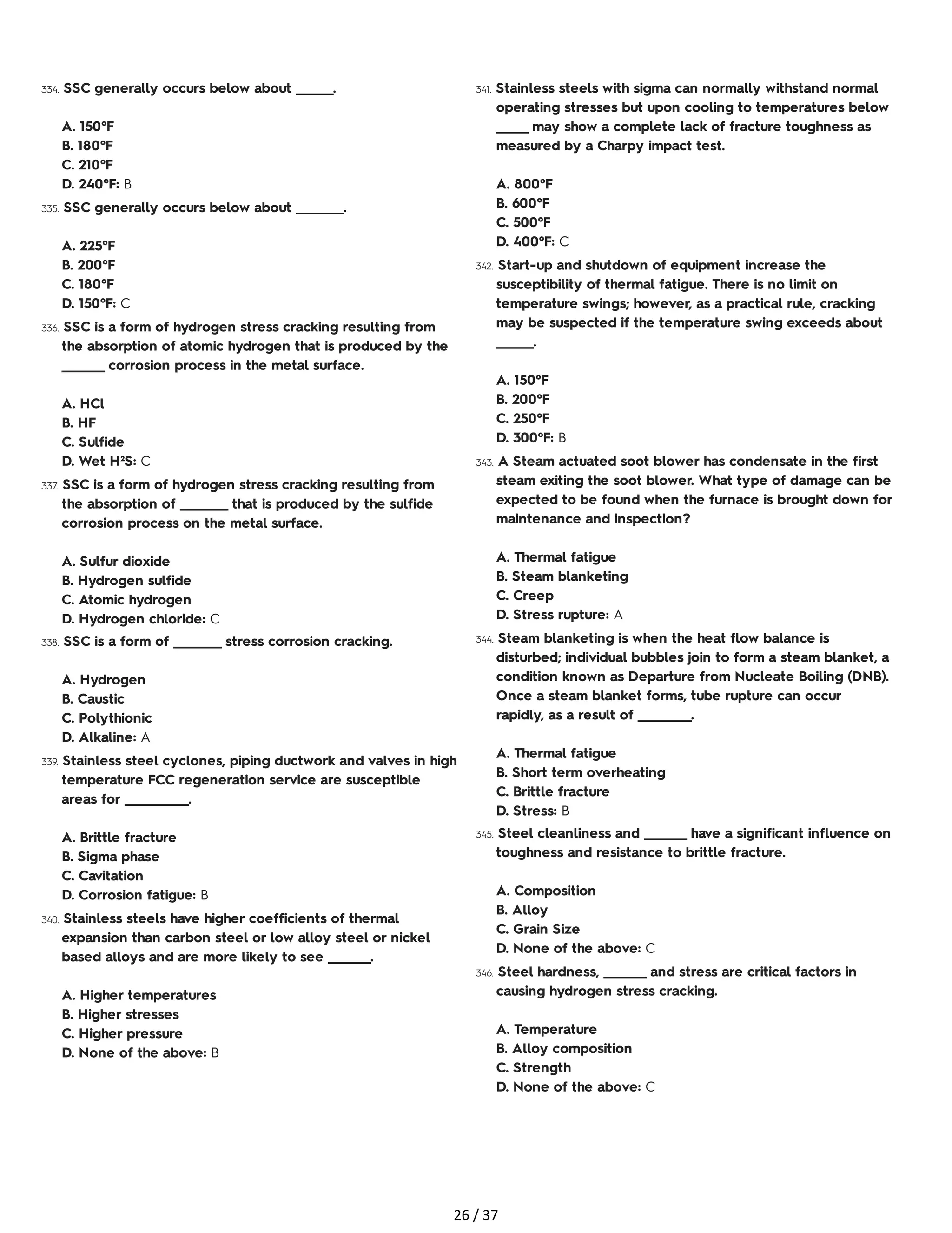 334. SSC generally occurs below about _______.
A. 150°F
B. 180°F
C. 210°F
D. 240°F: B
335. SSC generally occurs below about _________.
A. 225°F
B. 200°F
C. 180°F
D. 150°F: C
336. SSC is a form of hydrogen stress cracking resulting from
the absorption of atomic hydrogen that is produced by the
________ corrosion process in the metal surface.
A. HCl
B. HF
C. Sulfide
D. Wet H²S: C
337. SSC is a form of hydrogen stress cracking resulting from
the absorption of _________ that is produced by the sulfide
corrosion process on the metal surface.
A. Sulfur dioxide
B. Hydrogen sulfide
C. Atomic hydrogen
D. Hydrogen chloride: C
338. SSC is a form of _________ stress corrosion cracking.
A. Hydrogen
B. Caustic
C. Polythionic
D. Alkaline: A
339. Stainless steel cyclones, piping ductwork and valves in high
temperature FCC regeneration service are susceptible
areas for ____________.
A. Brittle fracture
B. Sigma phase
C. Cavitation
D. Corrosion fatigue: B
340. Stainless steels have higher coefficients of thermal
expansion than carbon steel or low alloy steel or nickel
based alloys and are more likely to see ________.
A. Higher temperatures
B. Higher stresses
C. Higher pressure
D. None of the above: B
341. Stainless steels with sigma can normally withstand normal
operating stresses but upon cooling to temperatures below
______ may show a complete lack of fracture toughness as
measured by a Charpy impact test.
A. 800°F
B. 600°F
C. 500°F
D. 400°F: C
342. Start-up and shutdown of equipment increase the
susceptibility of thermal fatigue. There is no limit on
temperature swings; however, as a practical rule, cracking
may be suspected if the temperature swing exceeds about
_______.
A. 150°F
B. 200°F
C. 250°F
D. 300°F: B
343. A Steam actuated soot blower has condensate in the first
steam exiting the soot blower. What type of damage can be
expected to be found when the furnace is brought down for
maintenance and inspection?
A. Thermal fatigue
B. Steam blanketing
C. Creep
D. Stress rupture: A
344. Steam blanketing is when the heat flow balance is
disturbed; individual bubbles join to form a steam blanket, a
condition known as Departure from Nucleate Boiling (DNB).
Once a steam blanket forms, tube rupture can occur
rapidly, as a result of __________.
A. Thermal fatigue
B. Short term overheating
C. Brittle fracture
D. Stress: B
345. Steel cleanliness and ________ have a significant influence on
toughness and resistance to brittle fracture.
A. Composition
B. Alloy
C. Grain Size
D. None of the above: C
346. Steel hardness, ________ and stress are critical factors in
causing hydrogen stress cracking.
A. Temperature
B. Alloy composition
C. Strength
D. None of the above: C
26 / 37
 