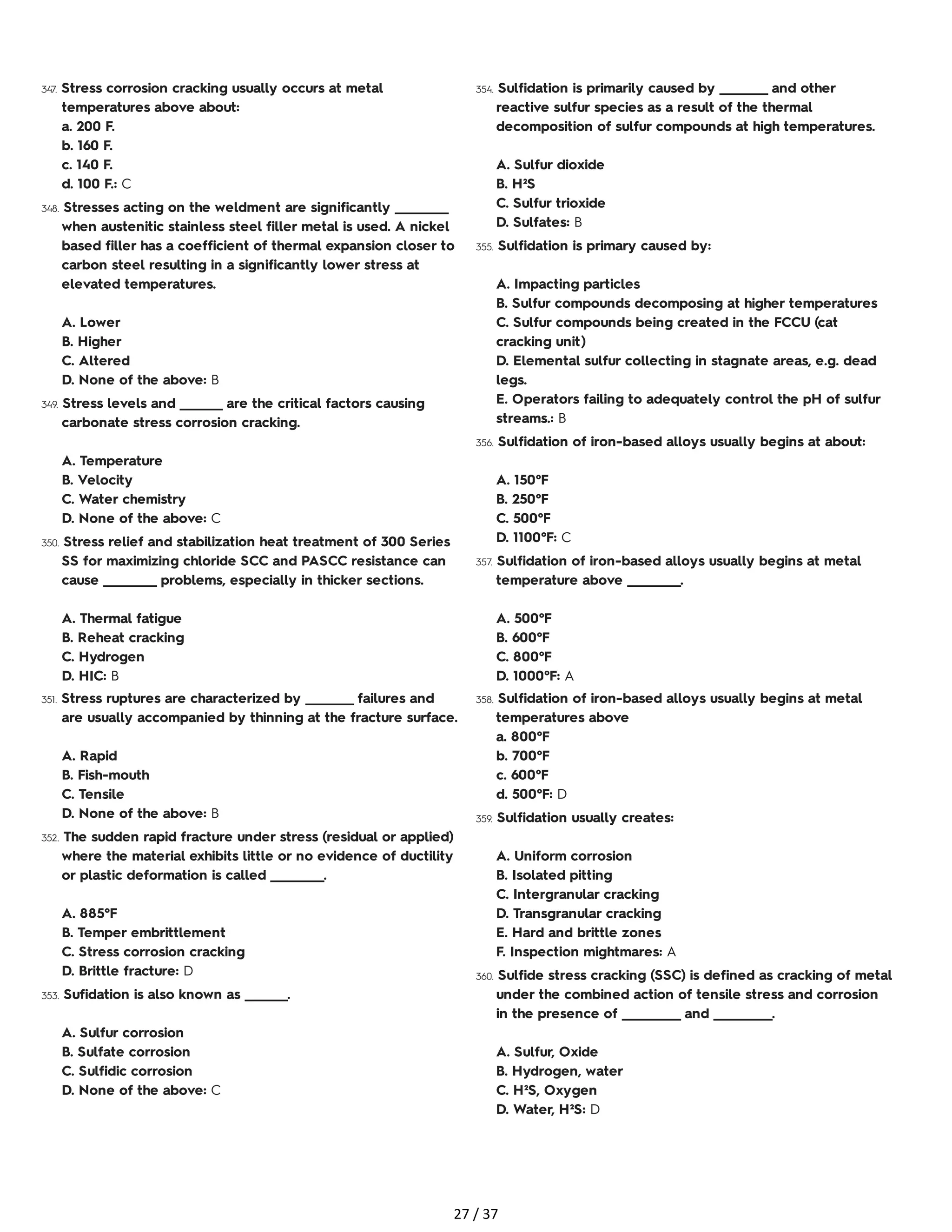 347. Stress corrosion cracking usually occurs at metal
temperatures above about:
a. 200 F.
b. 160 F.
c. 140 F.
d. 100 F.: C
348. Stresses acting on the weldment are significantly __________
when austenitic stainless steel filler metal is used. A nickel
based filler has a coefficient of thermal expansion closer to
carbon steel resulting in a significantly lower stress at
elevated temperatures.
A. Lower
B. Higher
C. Altered
D. None of the above: B
349. Stress levels and ________ are the critical factors causing
carbonate stress corrosion cracking.
A. Temperature
B. Velocity
C. Water chemistry
D. None of the above: C
350. Stress relief and stabilization heat treatment of 300 Series
SS for maximizing chloride SCC and PASCC resistance can
cause __________ problems, especially in thicker sections.
A. Thermal fatigue
B. Reheat cracking
C. Hydrogen
D. HIC: B
351. Stress ruptures are characterized by _________ failures and
are usually accompanied by thinning at the fracture surface.
A. Rapid
B. Fish-mouth
C. Tensile
D. None of the above: B
352. The sudden rapid fracture under stress (residual or applied)
where the material exhibits little or no evidence of ductility
or plastic deformation is called __________.
A. 885°F
B. Temper embrittlement
C. Stress corrosion cracking
D. Brittle fracture: D
353. Sufidation is also known as ________.
A. Sulfur corrosion
B. Sulfate corrosion
C. Sulfidic corrosion
D. None of the above: C
354. Sulfidation is primarily caused by _________ and other
reactive sulfur species as a result of the thermal
decomposition of sulfur compounds at high temperatures.
A. Sulfur dioxide
B. H²S
C. Sulfur trioxide
D. Sulfates: B
355. Sulfidation is primary caused by:
A. Impacting particles
B. Sulfur compounds decomposing at higher temperatures
C. Sulfur compounds being created in the FCCU (cat
cracking unit)
D. Elemental sulfur collecting in stagnate areas, e.g. dead
legs.
E. Operators failing to adequately control the pH of sulfur
streams.: B
356. Sulfidation of iron-based alloys usually begins at about:
A. 150°F
B. 250°F
C. 500°F
D. 1100°F: C
357. Sulfidation of iron-based alloys usually begins at metal
temperature above __________.
A. 500°F
B. 600°F
C. 800°F
D. 1000°F: A
358. Sulfidation of iron-based alloys usually begins at metal
temperatures above
a. 800°F
b. 700°F
c. 600°F
d. 500°F: D
359. Sulfidation usually creates:
A. Uniform corrosion
B. Isolated pitting
C. Intergranular cracking
D. Transgranular cracking
E. Hard and brittle zones
F. Inspection mightmares: A
360. Sulfide stress cracking (SSC) is defined as cracking of metal
under the combined action of tensile stress and corrosion
in the presence of ___________ and ___________.
A. Sulfur, Oxide
B. Hydrogen, water
C. H²S, Oxygen
D. Water, H²S: D
27 / 37
 