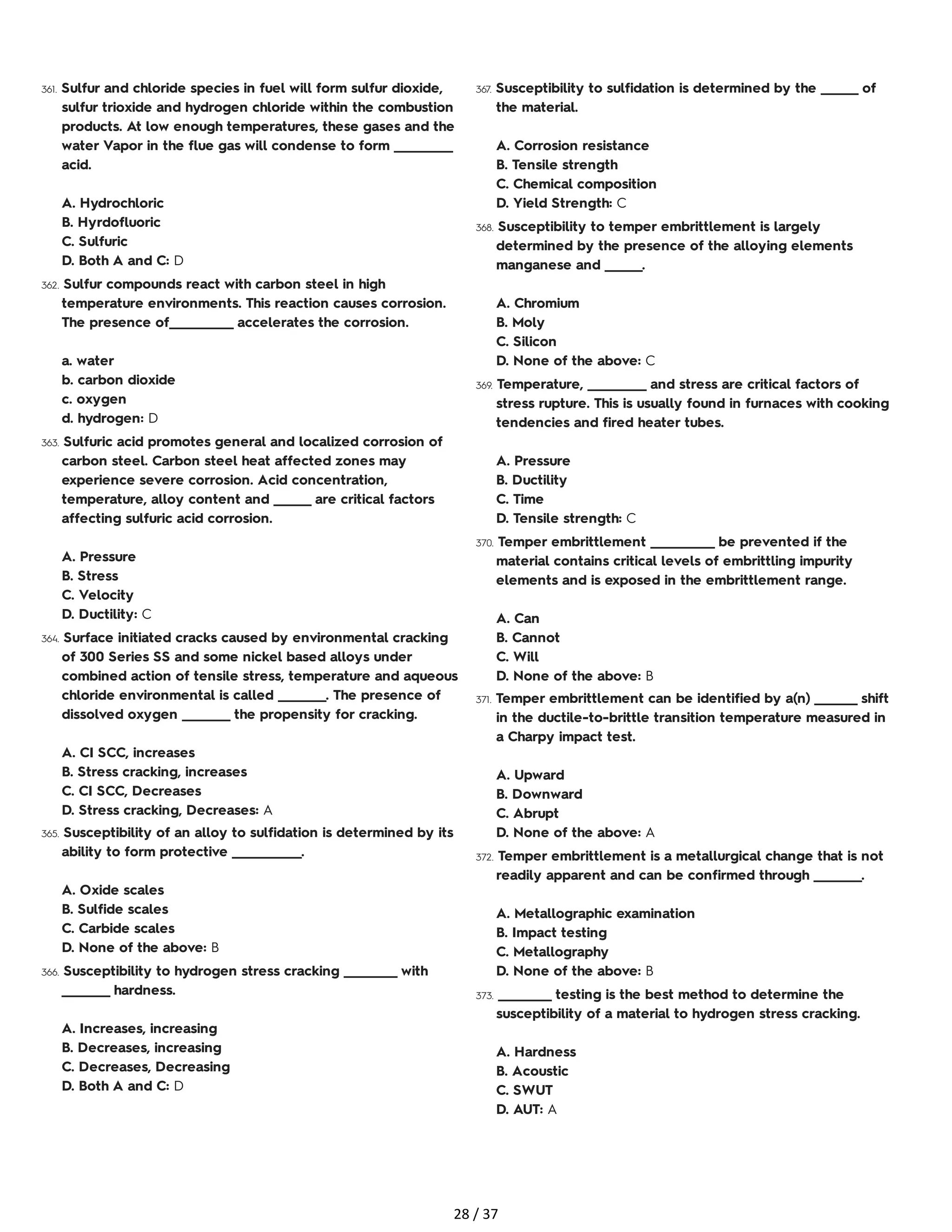 361. Sulfur and chloride species in fuel will form sulfur dioxide,
sulfur trioxide and hydrogen chloride within the combustion
products. At low enough temperatures, these gases and the
water Vapor in the flue gas will condense to form ___________
acid.
A. Hydrochloric
B. Hyrdofluoric
C. Sulfuric
D. Both A and C: D
362. Sulfur compounds react with carbon steel in high
temperature environments. This reaction causes corrosion.
The presence of____________ accelerates the corrosion.
a. water
b. carbon dioxide
c. oxygen
d. hydrogen: D
363. Sulfuric acid promotes general and localized corrosion of
carbon steel. Carbon steel heat affected zones may
experience severe corrosion. Acid concentration,
temperature, alloy content and _______ are critical factors
affecting sulfuric acid corrosion.
A. Pressure
B. Stress
C. Velocity
D. Ductility: C
364. Surface initiated cracks caused by environmental cracking
of 300 Series SS and some nickel based alloys under
combined action of tensile stress, temperature and aqueous
chloride environmental is called _________. The presence of
dissolved oxygen _________ the propensity for cracking.
A. CI SCC, increases
B. Stress cracking, increases
C. CI SCC, Decreases
D. Stress cracking, Decreases: A
365. Susceptibility of an alloy to sulfidation is determined by its
ability to form protective _____________.
A. Oxide scales
B. Sulfide scales
C. Carbide scales
D. None of the above: B
366. Susceptibility to hydrogen stress cracking __________ with
_________ hardness.
A. Increases, increasing
B. Decreases, increasing
C. Decreases, Decreasing
D. Both A and C: D
367. Susceptibility to sulfidation is determined by the _______ of
the material.
A. Corrosion resistance
B. Tensile strength
C. Chemical composition
D. Yield Strength: C
368. Susceptibility to temper embrittlement is largely
determined by the presence of the alloying elements
manganese and _______.
A. Chromium
B. Moly
C. Silicon
D. None of the above: C
369. Temperature, ___________ and stress are critical factors of
stress rupture. This is usually found in furnaces with cooking
tendencies and fired heater tubes.
A. Pressure
B. Ductility
C. Time
D. Tensile strength: C
370. Temper embrittlement ____________ be prevented if the
material contains critical levels of embrittling impurity
elements and is exposed in the embrittlement range.
A. Can
B. Cannot
C. Will
D. None of the above: B
371. Temper embrittlement can be identified by a(n) ________ shift
in the ductile-to-brittle transition temperature measured in
a Charpy impact test.
A. Upward
B. Downward
C. Abrupt
D. None of the above: A
372. Temper embrittlement is a metallurgical change that is not
readily apparent and can be confirmed through _________.
A. Metallographic examination
B. Impact testing
C. Metallography
D. None of the above: B
373. __________ testing is the best method to determine the
susceptibility of a material to hydrogen stress cracking.
A. Hardness
B. Acoustic
C. SWUT
D. AUT: A
28 / 37
 