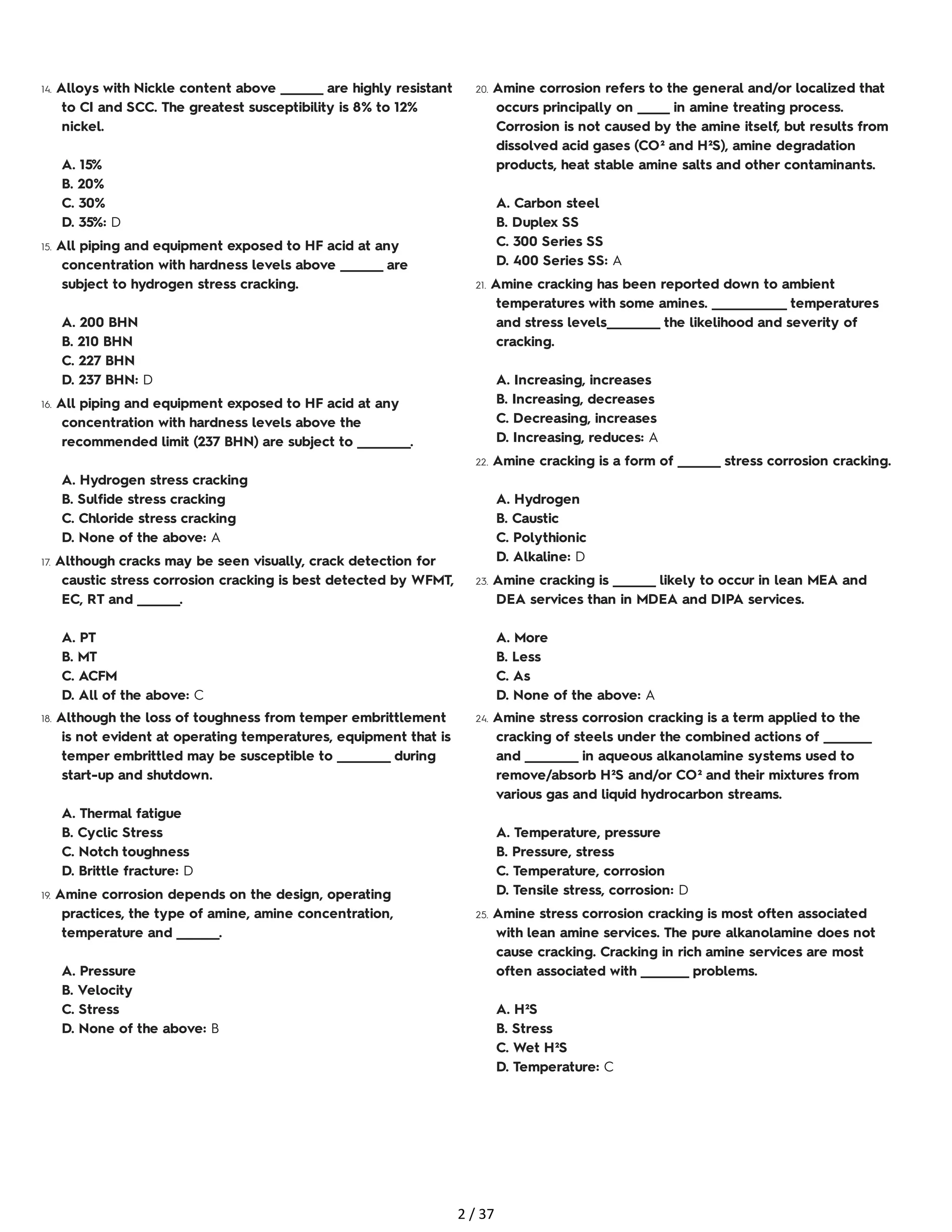 14. Alloys with Nickle content above ________ are highly resistant
to CI and SCC. The greatest susceptibility is 8% to 12%
nickel.
A. 15%
B. 20%
C. 30%
D. 35%: D
15. All piping and equipment exposed to HF acid at any
concentration with hardness levels above ________ are
subject to hydrogen stress cracking.
A. 200 BHN
B. 210 BHN
C. 227 BHN
D. 237 BHN: D
16. All piping and equipment exposed to HF acid at any
concentration with hardness levels above the
recommended limit (237 BHN) are subject to __________.
A. Hydrogen stress cracking
B. Sulfide stress cracking
C. Chloride stress cracking
D. None of the above: A
17. Although cracks may be seen visually, crack detection for
caustic stress corrosion cracking is best detected by WFMT,
EC, RT and ________.
A. PT
B. MT
C. ACFM
D. All of the above: C
18. Although the loss of toughness from temper embrittlement
is not evident at operating temperatures, equipment that is
temper embrittled may be susceptible to __________ during
start-up and shutdown.
A. Thermal fatigue
B. Cyclic Stress
C. Notch toughness
D. Brittle fracture: D
19. Amine corrosion depends on the design, operating
practices, the type of amine, amine concentration,
temperature and ________.
A. Pressure
B. Velocity
C. Stress
D. None of the above: B
20. Amine corrosion refers to the general and/or localized that
occurs principally on ______ in amine treating process.
Corrosion is not caused by the amine itself, but results from
dissolved acid gases (CO² and H²S), amine degradation
products, heat stable amine salts and other contaminants.
A. Carbon steel
B. Duplex SS
C. 300 Series SS
D. 400 Series SS: A
21. Amine cracking has been reported down to ambient
temperatures with some amines. ______________ temperatures
and stress levels__________ the likelihood and severity of
cracking.
A. Increasing, increases
B. Increasing, decreases
C. Decreasing, increases
D. Increasing, reduces: A
22. Amine cracking is a form of ________ stress corrosion cracking.
A. Hydrogen
B. Caustic
C. Polythionic
D. Alkaline: D
23. Amine cracking is ________ likely to occur in lean MEA and
DEA services than in MDEA and DIPA services.
A. More
B. Less
C. As
D. None of the above: A
24. Amine stress corrosion cracking is a term applied to the
cracking of steels under the combined actions of _________
and __________ in aqueous alkanolamine systems used to
remove/absorb H²S and/or CO² and their mixtures from
various gas and liquid hydrocarbon streams.
A. Temperature, pressure
B. Pressure, stress
C. Temperature, corrosion
D. Tensile stress, corrosion: D
25. Amine stress corrosion cracking is most often associated
with lean amine services. The pure alkanolamine does not
cause cracking. Cracking in rich amine services are most
often associated with _________ problems.
A. H²S
B. Stress
C. Wet H²S
D. Temperature: C
2 / 37
 