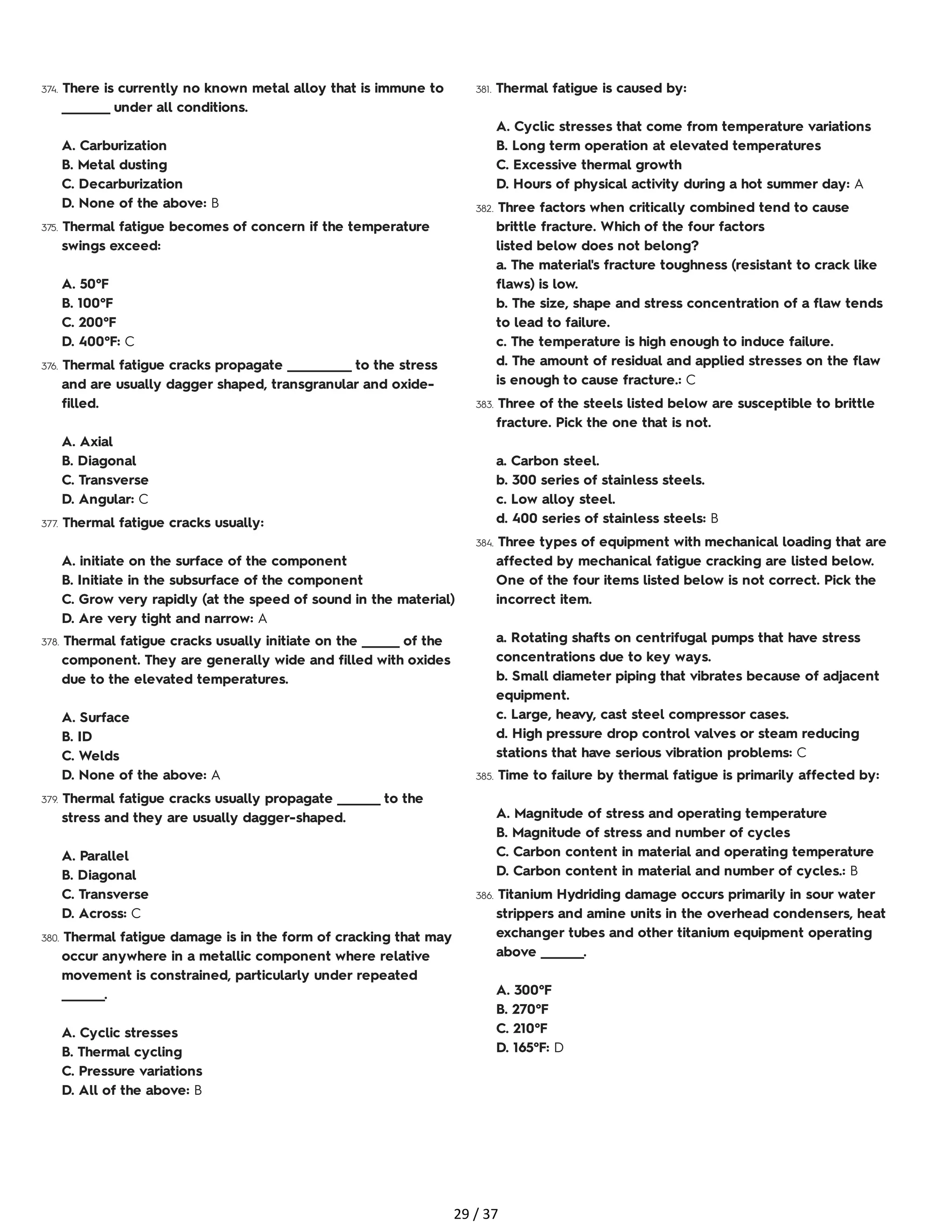 374. There is currently no known metal alloy that is immune to
_________ under all conditions.
A. Carburization
B. Metal dusting
C. Decarburization
D. None of the above: B
375. Thermal fatigue becomes of concern if the temperature
swings exceed:
A. 50°F
B. 100°F
C. 200°F
D. 400°F: C
376. Thermal fatigue cracks propagate ____________ to the stress
and are usually dagger shaped, transgranular and oxide-
filled.
A. Axial
B. Diagonal
C. Transverse
D. Angular: C
377. Thermal fatigue cracks usually:
A. initiate on the surface of the component
B. Initiate in the subsurface of the component
C. Grow very rapidly (at the speed of sound in the material)
D. Are very tight and narrow: A
378. Thermal fatigue cracks usually initiate on the _______ of the
component. They are generally wide and filled with oxides
due to the elevated temperatures.
A. Surface
B. ID
C. Welds
D. None of the above: A
379. Thermal fatigue cracks usually propagate ________ to the
stress and they are usually dagger-shaped.
A. Parallel
B. Diagonal
C. Transverse
D. Across: C
380. Thermal fatigue damage is in the form of cracking that may
occur anywhere in a metallic component where relative
movement is constrained, particularly under repeated
________.
A. Cyclic stresses
B. Thermal cycling
C. Pressure variations
D. All of the above: B
381. Thermal fatigue is caused by:
A. Cyclic stresses that come from temperature variations
B. Long term operation at elevated temperatures
C. Excessive thermal growth
D. Hours of physical activity during a hot summer day: A
382. Three factors when critically combined tend to cause
brittle fracture. Which of the four factors
listed below does not belong?
a. The material's fracture toughness (resistant to crack like
flaws) is low.
b. The size, shape and stress concentration of a flaw tends
to lead to failure.
c. The temperature is high enough to induce failure.
d. The amount of residual and applied stresses on the flaw
is enough to cause fracture.: C
383. Three of the steels listed below are susceptible to brittle
fracture. Pick the one that is not.
a. Carbon steel.
b. 300 series of stainless steels.
c. Low alloy steel.
d. 400 series of stainless steels: B
384. Three types of equipment with mechanical loading that are
affected by mechanical fatigue cracking are listed below.
One of the four items listed below is not correct. Pick the
incorrect item.
a. Rotating shafts on centrifugal pumps that have stress
concentrations due to key ways.
b. Small diameter piping that vibrates because of adjacent
equipment.
c. Large, heavy, cast steel compressor cases.
d. High pressure drop control valves or steam reducing
stations that have serious vibration problems: C
385. Time to failure by thermal fatigue is primarily affected by:
A. Magnitude of stress and operating temperature
B. Magnitude of stress and number of cycles
C. Carbon content in material and operating temperature
D. Carbon content in material and number of cycles.: B
386. Titanium Hydriding damage occurs primarily in sour water
strippers and amine units in the overhead condensers, heat
exchanger tubes and other titanium equipment operating
above ________.
A. 300°F
B. 270°F
C. 210°F
D. 165°F: D
29 / 37
 