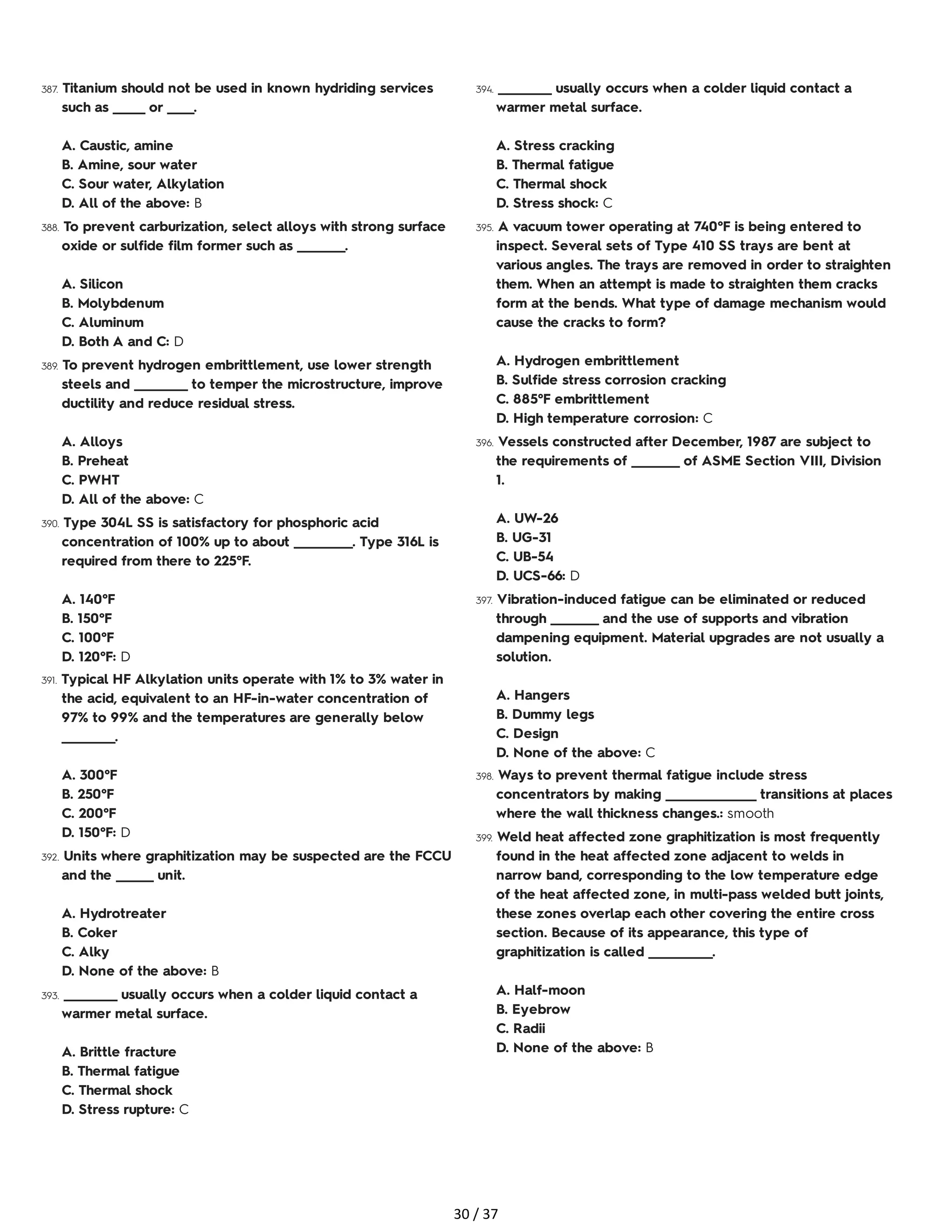 387. Titanium should not be used in known hydriding services
such as ______ or _____.
A. Caustic, amine
B. Amine, sour water
C. Sour water, Alkylation
D. All of the above: B
388. To prevent carburization, select alloys with strong surface
oxide or sulfide film former such as _________.
A. Silicon
B. Molybdenum
C. Aluminum
D. Both A and C: D
389. To prevent hydrogen embrittlement, use lower strength
steels and __________ to temper the microstructure, improve
ductility and reduce residual stress.
A. Alloys
B. Preheat
C. PWHT
D. All of the above: C
390. Type 304L SS is satisfactory for phosphoric acid
concentration of 100% up to about ___________. Type 316L is
required from there to 225°F.
A. 140°F
B. 150°F
C. 100°F
D. 120°F: D
391. Typical HF Alkylation units operate with 1% to 3% water in
the acid, equivalent to an HF-in-water concentration of
97% to 99% and the temperatures are generally below
__________.
A. 300°F
B. 250°F
C. 200°F
D. 150°F: D
392. Units where graphitization may be suspected are the FCCU
and the _______ unit.
A. Hydrotreater
B. Coker
C. Alky
D. None of the above: B
393. __________ usually occurs when a colder liquid contact a
warmer metal surface.
A. Brittle fracture
B. Thermal fatigue
C. Thermal shock
D. Stress rupture: C
394. __________ usually occurs when a colder liquid contact a
warmer metal surface.
A. Stress cracking
B. Thermal fatigue
C. Thermal shock
D. Stress shock: C
395. A vacuum tower operating at 740°F is being entered to
inspect. Several sets of Type 410 SS trays are bent at
various angles. The trays are removed in order to straighten
them. When an attempt is made to straighten them cracks
form at the bends. What type of damage mechanism would
cause the cracks to form?
A. Hydrogen embrittlement
B. Sulfide stress corrosion cracking
C. 885°F embrittlement
D. High temperature corrosion: C
396. Vessels constructed after December, 1987 are subject to
the requirements of _________ of ASME Section VIII, Division
1.
A. UW-26
B. UG-31
C. UB-54
D. UCS-66: D
397. Vibration-induced fatigue can be eliminated or reduced
through _________ and the use of supports and vibration
dampening equipment. Material upgrades are not usually a
solution.
A. Hangers
B. Dummy legs
C. Design
D. None of the above: C
398. Ways to prevent thermal fatigue include stress
concentrators by making _________________ transitions at places
where the wall thickness changes.: smooth
399. Weld heat affected zone graphitization is most frequently
found in the heat affected zone adjacent to welds in
narrow band, corresponding to the low temperature edge
of the heat affected zone, in multi-pass welded butt joints,
these zones overlap each other covering the entire cross
section. Because of its appearance, this type of
graphitization is called ____________.
A. Half-moon
B. Eyebrow
C. Radii
D. None of the above: B
30 / 37
 