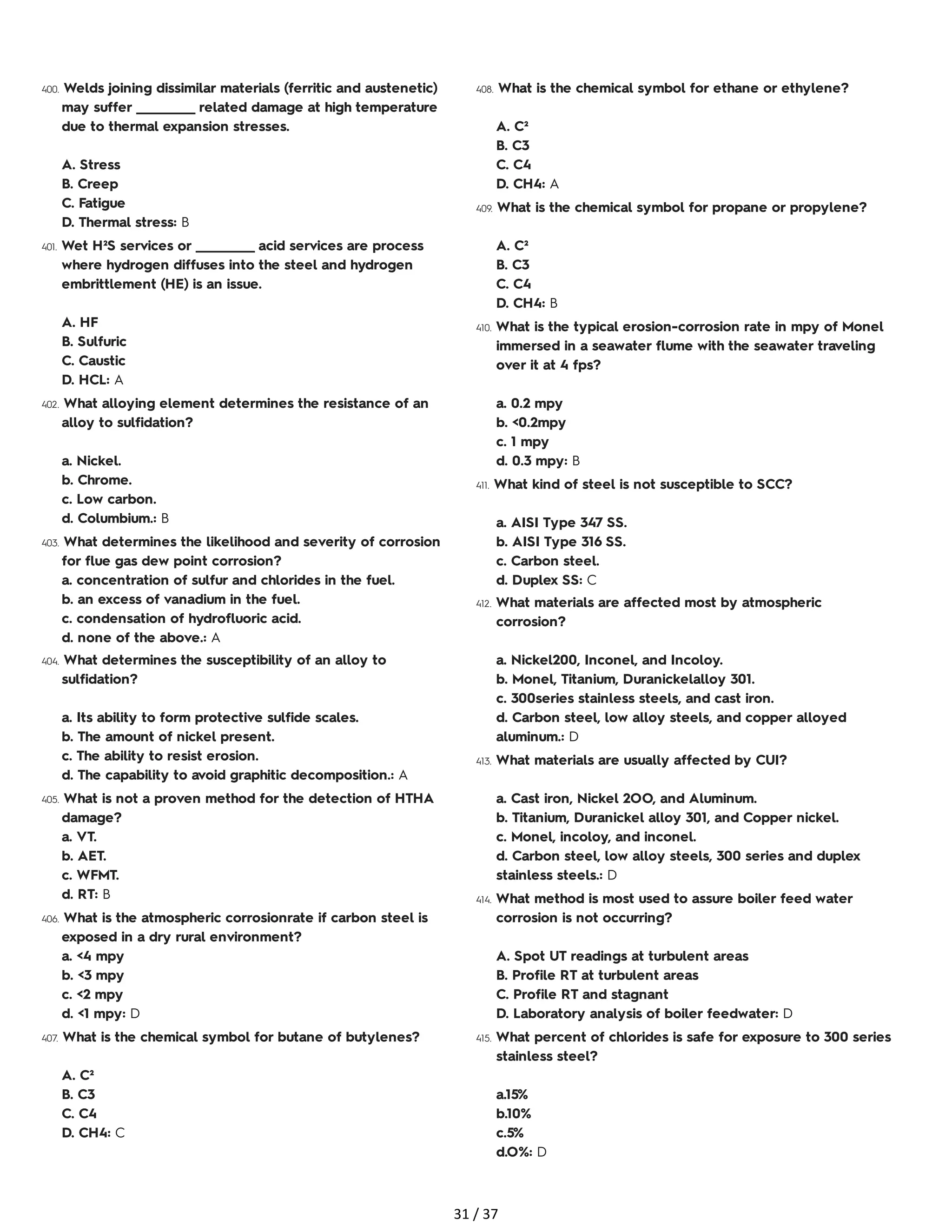400. Welds joining dissimilar materials (ferritic and austenetic)
may suffer ___________ related damage at high temperature
due to thermal expansion stresses.
A. Stress
B. Creep
C. Fatigue
D. Thermal stress: B
401. Wet H²S services or ___________ acid services are process
where hydrogen diffuses into the steel and hydrogen
embrittlement (HE) is an issue.
A. HF
B. Sulfuric
C. Caustic
D. HCL: A
402. What alloying element determines the resistance of an
alloy to sulfidation?
a. Nickel.
b. Chrome.
c. Low carbon.
d. Columbium.: B
403. What determines the likelihood and severity of corrosion
for flue gas dew point corrosion?
a. concentration of sulfur and chlorides in the fuel.
b. an excess of vanadium in the fuel.
c. condensation of hydrofluoric acid.
d. none of the above.: A
404. What determines the susceptibility of an alloy to
sulfidation?
a. Its ability to form protective sulfide scales.
b. The amount of nickel present.
c. The ability to resist erosion.
d. The capability to avoid graphitic decomposition.: A
405. What is not a proven method for the detection of HTHA
damage?
a. VT.
b. AET.
c. WFMT.
d. RT: B
406. What is the atmospheric corrosionrate if carbon steel is
exposed in a dry rural environment?
a. <4 mpy
b. <3 mpy
c. <2 mpy
d. <1 mpy: D
407. What is the chemical symbol for butane of butylenes?
A. C²
B. C3
C. C4
D. CH4: C
408. What is the chemical symbol for ethane or ethylene?
A. C²
B. C3
C. C4
D. CH4: A
409. What is the chemical symbol for propane or propylene?
A. C²
B. C3
C. C4
D. CH4: B
410. What is the typical erosion-corrosion rate in mpy of Monel
immersed in a seawater flume with the seawater traveling
over it at 4 fps?
a. 0.2 mpy
b. <0.2mpy
c. 1 mpy
d. 0.3 mpy: B
411. What kind of steel is not susceptible to SCC?
a. AISI Type 347 SS.
b. AISI Type 316 SS.
c. Carbon steel.
d. Duplex SS: C
412. What materials are affected most by atmospheric
corrosion?
a. Nickel200, Inconel, and Incoloy.
b. Monel, Titanium, Duranickelalloy 301.
c. 300series stainless steels, and cast iron.
d. Carbon steel, low alloy steels, and copper alloyed
aluminum.: D
413. What materials are usually affected by CUI?
a. Cast iron, Nickel 2OO, and Aluminum.
b. Titanium, Duranickel alloy 301, and Copper nickel.
c. Monel, incoloy, and inconel.
d. Carbon steel, low alloy steels, 300 series and duplex
stainless steels.: D
414. What method is most used to assure boiler feed water
corrosion is not occurring?
A. Spot UT readings at turbulent areas
B. Profile RT at turbulent areas
C. Profile RT and stagnant
D. Laboratory analysis of boiler feedwater: D
415. What percent of chlorides is safe for exposure to 300 series
stainless steel?
a.15%
b.10%
c.5%
d.O%: D
31 / 37
 