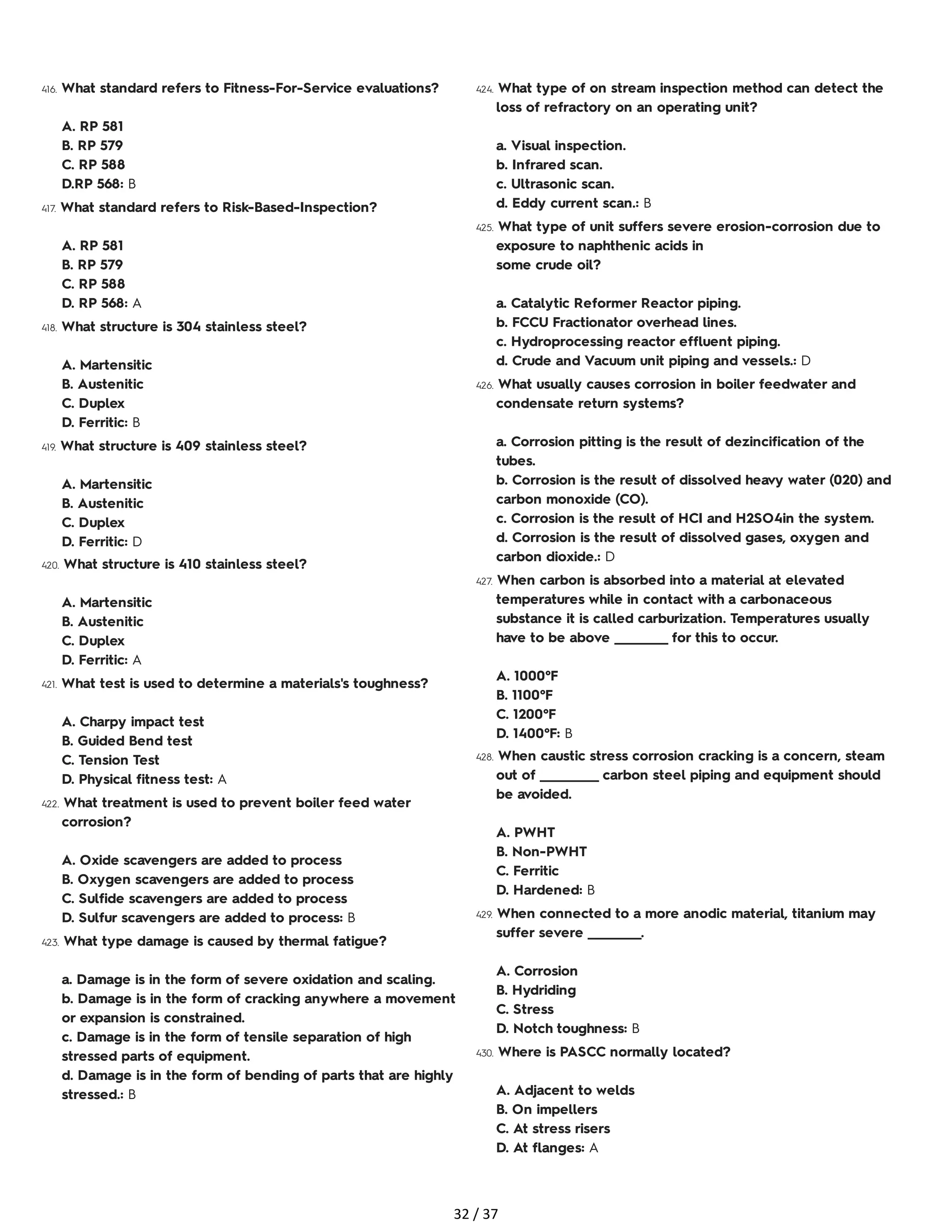 416. What standard refers to Fitness-For-Service evaluations?
A. RP 581
B. RP 579
C. RP 588
D.RP 568: B
417. What standard refers to Risk-Based-Inspection?
A. RP 581
B. RP 579
C. RP 588
D. RP 568: A
418. What structure is 304 stainless steel?
A. Martensitic
B. Austenitic
C. Duplex
D. Ferritic: B
419. What structure is 409 stainless steel?
A. Martensitic
B. Austenitic
C. Duplex
D. Ferritic: D
420. What structure is 410 stainless steel?
A. Martensitic
B. Austenitic
C. Duplex
D. Ferritic: A
421. What test is used to determine a materials's toughness?
A. Charpy impact test
B. Guided Bend test
C. Tension Test
D. Physical fitness test: A
422. What treatment is used to prevent boiler feed water
corrosion?
A. Oxide scavengers are added to process
B. Oxygen scavengers are added to process
C. Sulfide scavengers are added to process
D. Sulfur scavengers are added to process: B
423. What type damage is caused by thermal fatigue?
a. Damage is in the form of severe oxidation and scaling.
b. Damage is in the form of cracking anywhere a movement
or expansion is constrained.
c. Damage is in the form of tensile separation of high
stressed parts of equipment.
d. Damage is in the form of bending of parts that are highly
stressed.: B
424. What type of on stream inspection method can detect the
loss of refractory on an operating unit?
a. Visual inspection.
b. Infrared scan.
c. Ultrasonic scan.
d. Eddy current scan.: B
425. What type of unit suffers severe erosion-corrosion due to
exposure to naphthenic acids in
some crude oil?
a. Catalytic Reformer Reactor piping.
b. FCCU Fractionator overhead lines.
c. Hydroprocessing reactor effluent piping.
d. Crude and Vacuum unit piping and vessels.: D
426. What usually causes corrosion in boiler feedwater and
condensate return systems?
a. Corrosion pitting is the result of dezincification of the
tubes.
b. Corrosion is the result of dissolved heavy water (020) and
carbon monoxide (CO).
c. Corrosion is the result of HCI and H2SO4in the system.
d. Corrosion is the result of dissolved gases, oxygen and
carbon dioxide.: D
427. When carbon is absorbed into a material at elevated
temperatures while in contact with a carbonaceous
substance it is called carburization. Temperatures usually
have to be above __________ for this to occur.
A. 1000°F
B. 1100°F
C. 1200°F
D. 1400°F: B
428. When caustic stress corrosion cracking is a concern, steam
out of ___________ carbon steel piping and equipment should
be avoided.
A. PWHT
B. Non-PWHT
C. Ferritic
D. Hardened: B
429. When connected to a more anodic material, titanium may
suffer severe __________.
A. Corrosion
B. Hydriding
C. Stress
D. Notch toughness: B
430. Where is PASCC normally located?
A. Adjacent to welds
B. On impellers
C. At stress risers
D. At flanges: A
32 / 37
 