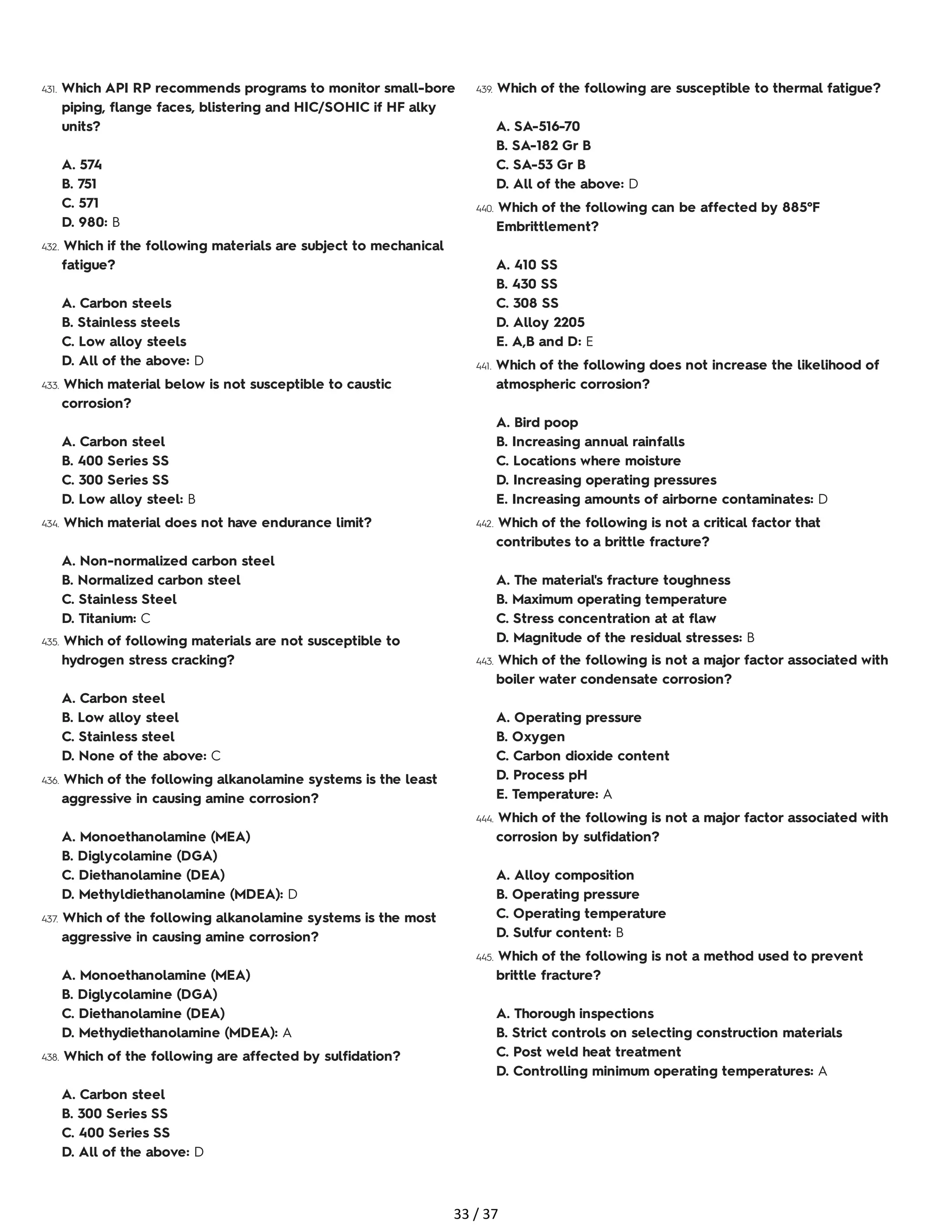 431. Which API RP recommends programs to monitor small-bore
piping, flange faces, blistering and HIC/SOHIC if HF alky
units?
A. 574
B. 751
C. 571
D. 980: B
432. Which if the following materials are subject to mechanical
fatigue?
A. Carbon steels
B. Stainless steels
C. Low alloy steels
D. All of the above: D
433. Which material below is not susceptible to caustic
corrosion?
A. Carbon steel
B. 400 Series SS
C. 300 Series SS
D. Low alloy steel: B
434. Which material does not have endurance limit?
A. Non-normalized carbon steel
B. Normalized carbon steel
C. Stainless Steel
D. Titanium: C
435. Which of following materials are not susceptible to
hydrogen stress cracking?
A. Carbon steel
B. Low alloy steel
C. Stainless steel
D. None of the above: C
436. Which of the following alkanolamine systems is the least
aggressive in causing amine corrosion?
A. Monoethanolamine (MEA)
B. Diglycolamine (DGA)
C. Diethanolamine (DEA)
D. Methyldiethanolamine (MDEA): D
437. Which of the following alkanolamine systems is the most
aggressive in causing amine corrosion?
A. Monoethanolamine (MEA)
B. Diglycolamine (DGA)
C. Diethanolamine (DEA)
D. Methydiethanolamine (MDEA): A
438. Which of the following are affected by sulfidation?
A. Carbon steel
B. 300 Series SS
C. 400 Series SS
D. All of the above: D
439. Which of the following are susceptible to thermal fatigue?
A. SA-516-70
B. SA-182 Gr B
C. SA-53 Gr B
D. All of the above: D
440. Which of the following can be affected by 885°F
Embrittlement?
A. 410 SS
B. 430 SS
C. 308 SS
D. Alloy 2205
E. A,B and D: E
441. Which of the following does not increase the likelihood of
atmospheric corrosion?
A. Bird poop
B. Increasing annual rainfalls
C. Locations where moisture
D. Increasing operating pressures
E. Increasing amounts of airborne contaminates: D
442. Which of the following is not a critical factor that
contributes to a brittle fracture?
A. The material's fracture toughness
B. Maximum operating temperature
C. Stress concentration at at flaw
D. Magnitude of the residual stresses: B
443. Which of the following is not a major factor associated with
boiler water condensate corrosion?
A. Operating pressure
B. Oxygen
C. Carbon dioxide content
D. Process pH
E. Temperature: A
444. Which of the following is not a major factor associated with
corrosion by sulfidation?
A. Alloy composition
B. Operating pressure
C. Operating temperature
D. Sulfur content: B
445. Which of the following is not a method used to prevent
brittle fracture?
A. Thorough inspections
B. Strict controls on selecting construction materials
C. Post weld heat treatment
D. Controlling minimum operating temperatures: A
33 / 37
 