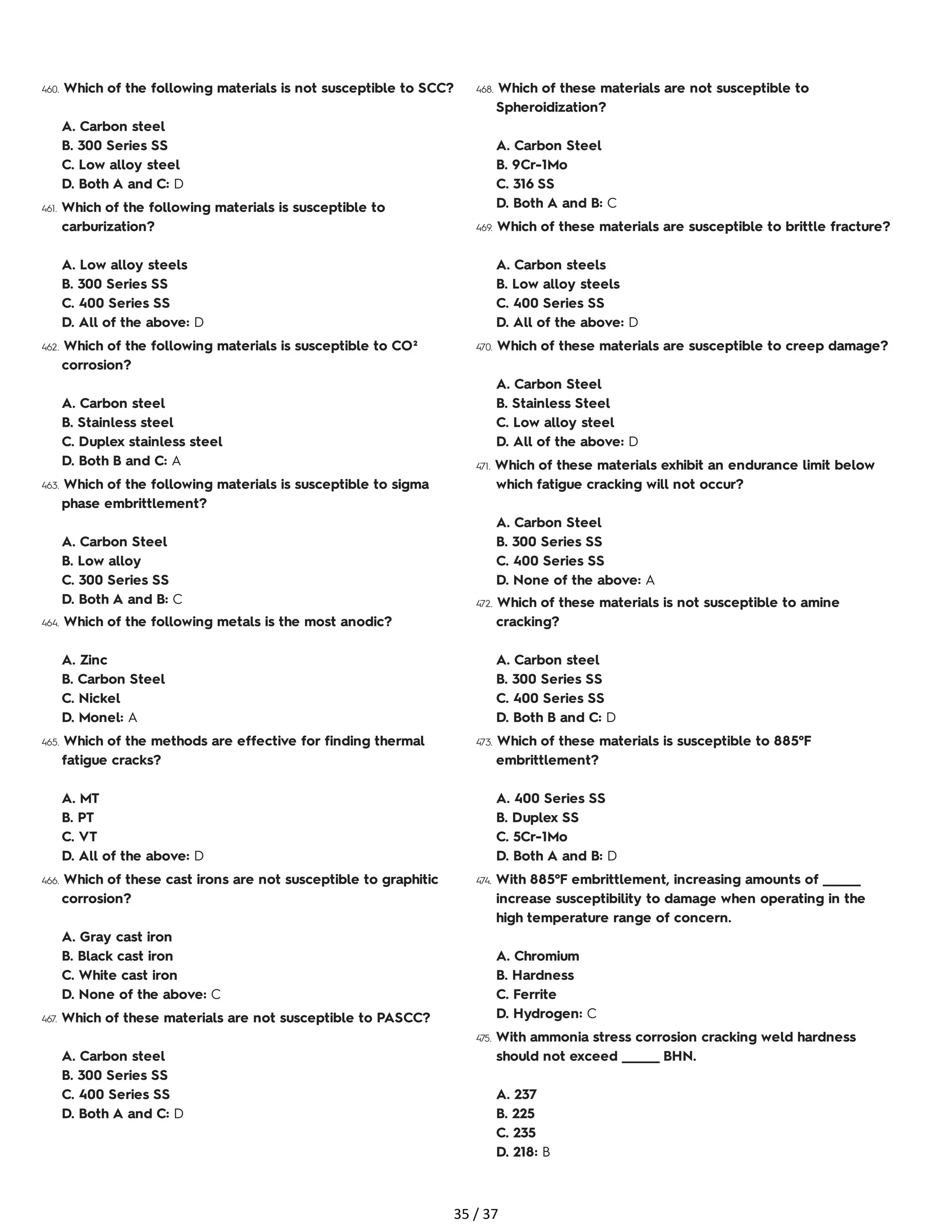 460. Which of the following materials is not susceptible to SCC?
A. Carbon steel
B. 300 Series SS
C. Low alloy steel
D. Both A and C: D
461. Which of the following materials is susceptible to
carburization?
A. Low alloy steels
B. 300 Series SS
C. 400 Series SS
D. All of the above: D
462. Which of the following materials is susceptible to CO²
corrosion?
A. Carbon steel
B. Stainless steel
C. Duplex stainless steel
D. Both B and C: A
463. Which of the following materials is susceptible to sigma
phase embrittlement?
A. Carbon Steel
B. Low alloy
C. 300 Series SS
D. Both A and B: C
464. Which of the following metals is the most anodic?
A. Zinc
B. Carbon Steel
C. Nickel
D. Monel: A
465. Which of the methods are effective for finding thermal
fatigue cracks?
A. MT
B. PT
C. VT
D. All of the above: D
466. Which of these cast irons are not susceptible to graphitic
corrosion?
A. Gray cast iron
B. Black cast iron
C. White cast iron
D. None of the above: C
467. Which of these materials are not susceptible to PASCC?
A. Carbon steel
B. 300 Series SS
C. 400 Series SS
D. Both A and C: D
468. Which of these materials are not susceptible to
Spheroidization?
A. Carbon Steel
B. 9Cr-1Mo
C. 316 SS
D. Both A and B: C
469. Which of these materials are susceptible to brittle fracture?
A. Carbon steels
B. Low alloy steels
C. 400 Series SS
D. All of the above: D
470. Which of these materials are susceptible to creep damage?
A. Carbon Steel
B. Stainless Steel
C. Low alloy steel
D. All of the above: D
471. Which of these materials exhibit an endurance limit below
which fatigue cracking will not occur?
A. Carbon Steel
B. 300 Series SS
C. 400 Series SS
D. None of the above: A
472. Which of these materials is not susceptible to amine
cracking?
A. Carbon steel
B. 300 Series SS
C. 400 Series SS
D. Both B and C: D
473. Which of these materials is susceptible to 885°F
embrittlement?
A. 400 Series SS
B. Duplex SS
C. 5Cr-1Mo
D. Both A and B: D
474. With 885°F embrittlement, increasing amounts of _______
increase susceptibility to damage when operating in the
high temperature range of concern.
A. Chromium
B. Hardness
C. Ferrite
D. Hydrogen: C
475. With ammonia stress corrosion cracking weld hardness
should not exceed _______ BHN.
A. 237
B. 225
C. 235
D. 218: B
35 / 37
 