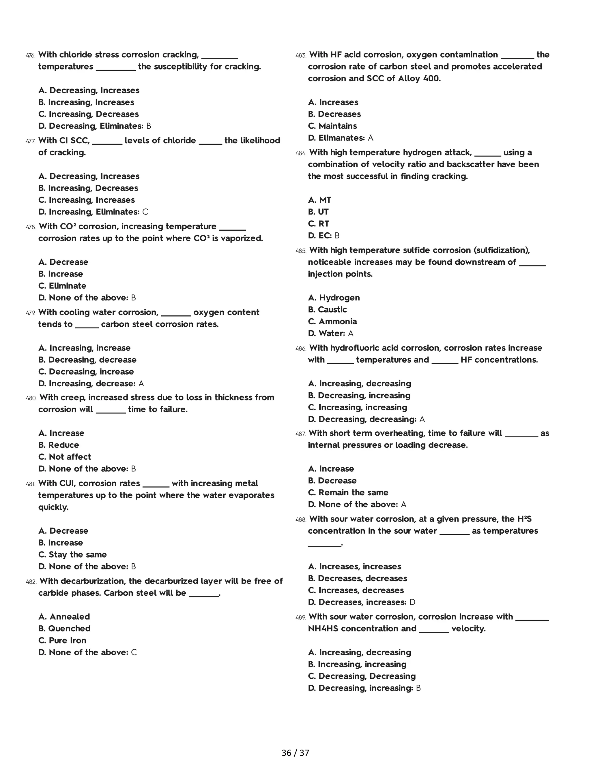 476. With chloride stress corrosion cracking, ___________
temperatures ____________ the susceptibility for cracking.
A. Decreasing, Increases
B. Increasing, Increases
C. Increasing, Decreases
D. Decreasing, Eliminates: B
477. With CI SCC, _________ levels of chloride _______ the likelihood
of cracking.
A. Decreasing, Increases
B. Increasing, Decreases
C. Increasing, Increases
D. Increasing, Eliminates: C
478. With CO² corrosion, increasing temperature ________
corrosion rates up to the point where CO² is vaporized.
A. Decrease
B. Increase
C. Eliminate
D. None of the above: B
479. With cooling water corrosion, _________ oxygen content
tends to _______ carbon steel corrosion rates.
A. Increasing, increase
B. Decreasing, decrease
C. Decreasing, increase
D. Increasing, decrease: A
480. With creep, increased stress due to loss in thickness from
corrosion will _________ time to failure.
A. Increase
B. Reduce
C. Not affect
D. None of the above: B
481. With CUI, corrosion rates ________ with increasing metal
temperatures up to the point where the water evaporates
quickly.
A. Decrease
B. Increase
C. Stay the same
D. None of the above: B
482. With decarburization, the decarburized layer will be free of
carbide phases. Carbon steel will be _________.
A. Annealed
B. Quenched
C. Pure Iron
D. None of the above: C
483. With HF acid corrosion, oxygen contamination __________ the
corrosion rate of carbon steel and promotes accelerated
corrosion and SCC of Alloy 400.
A. Increases
B. Decreases
C. Maintains
D. Elimanates: A
484. With high temperature hydrogen attack, ________ using a
combination of velocity ratio and backscatter have been
the most successful in finding cracking.
A. MT
B. UT
C. RT
D. EC: B
485. With high temperature sulfide corrosion (sulfidization),
noticeable increases may be found downstream of ________
injection points.
A. Hydrogen
B. Caustic
C. Ammonia
D. Water: A
486. With hydrofluoric acid corrosion, corrosion rates increase
with ________ temperatures and ________ HF concentrations.
A. Increasing, decreasing
B. Decreasing, increasing
C. Increasing, increasing
D. Decreasing, decreasing: A
487. With short term overheating, time to failure will __________ as
internal pressures or loading decrease.
A. Increase
B. Decrease
C. Remain the same
D. None of the above: A
488. With sour water corrosion, at a given pressure, the H²S
concentration in the sour water _________ as temperatures
__________.
A. Increases, increases
B. Decreases, decreases
C. Increases, decreases
D. Decreases, increases: D
489. With sour water corrosion, corrosion increase with __________
NH4HS concentration and _________ velocity.
A. Increasing, decreasing
B. Increasing, increasing
C. Decreasing, Decreasing
D. Decreasing, increasing: B
36 / 37
 