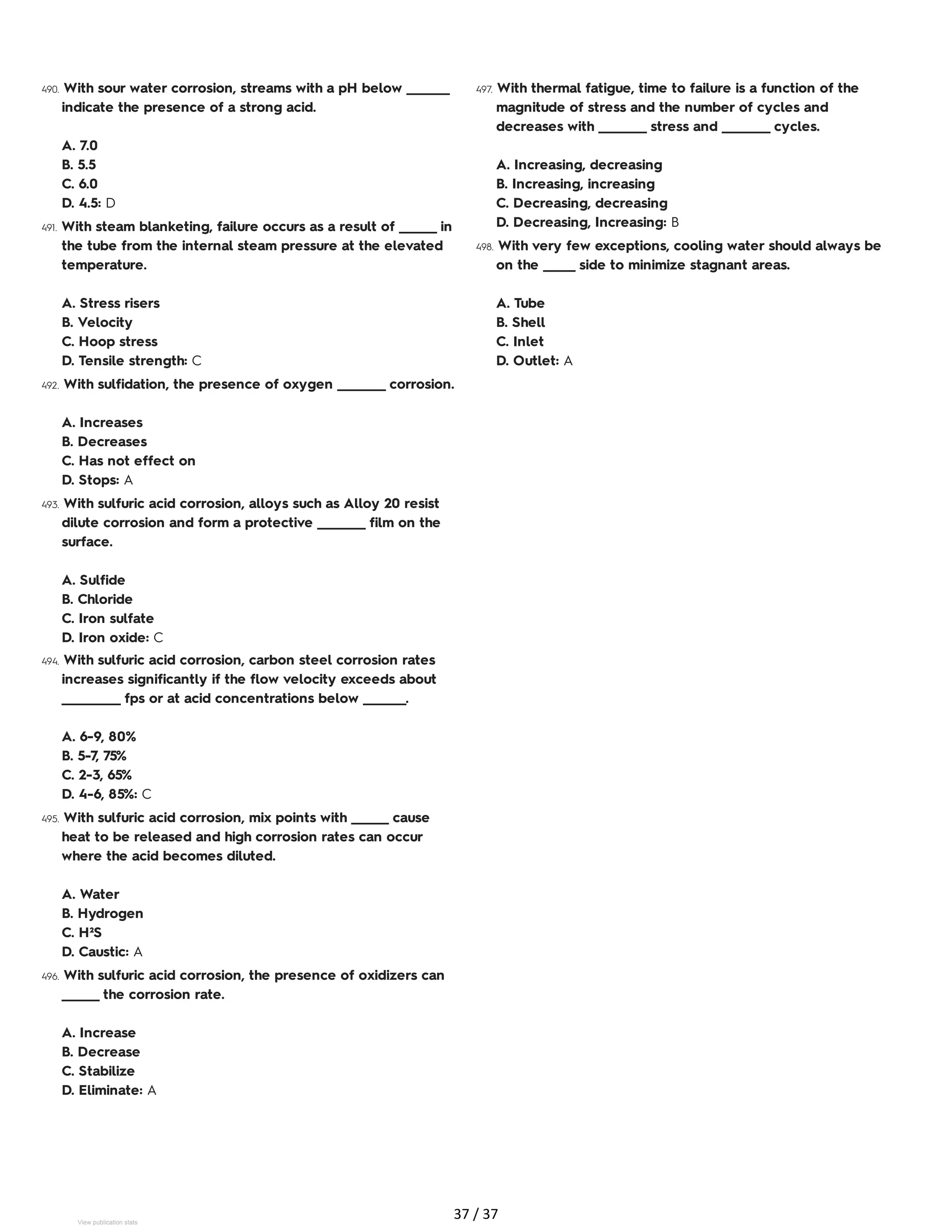490. With sour water corrosion, streams with a pH below ________
indicate the presence of a strong acid.
A. 7.0
B. 5.5
C. 6.0
D. 4.5: D
491. With steam blanketing, failure occurs as a result of _______ in
the tube from the internal steam pressure at the elevated
temperature.
A. Stress risers
B. Velocity
C. Hoop stress
D. Tensile strength: C
492. With sulfidation, the presence of oxygen _________ corrosion.
A. Increases
B. Decreases
C. Has not effect on
D. Stops: A
493. With sulfuric acid corrosion, alloys such as Alloy 20 resist
dilute corrosion and form a protective _________ film on the
surface.
A. Sulfide
B. Chloride
C. Iron sulfate
D. Iron oxide: C
494. With sulfuric acid corrosion, carbon steel corrosion rates
increases significantly if the flow velocity exceeds about
___________ fps or at acid concentrations below ________.
A. 6-9, 80%
B. 5-7, 75%
C. 2-3, 65%
D. 4-6, 85%: C
495. With sulfuric acid corrosion, mix points with _______ cause
heat to be released and high corrosion rates can occur
where the acid becomes diluted.
A. Water
B. Hydrogen
C. H²S
D. Caustic: A
496. With sulfuric acid corrosion, the presence of oxidizers can
_______ the corrosion rate.
A. Increase
B. Decrease
C. Stabilize
D. Eliminate: A
497. With thermal fatigue, time to failure is a function of the
magnitude of stress and the number of cycles and
decreases with _________ stress and _________ cycles.
A. Increasing, decreasing
B. Increasing, increasing
C. Decreasing, decreasing
D. Decreasing, Increasing: B
498. With very few exceptions, cooling water should always be
on the ______ side to minimize stagnant areas.
A. Tube
B. Shell
C. Inlet
D. Outlet: A
37 / 37
View publication stats
 