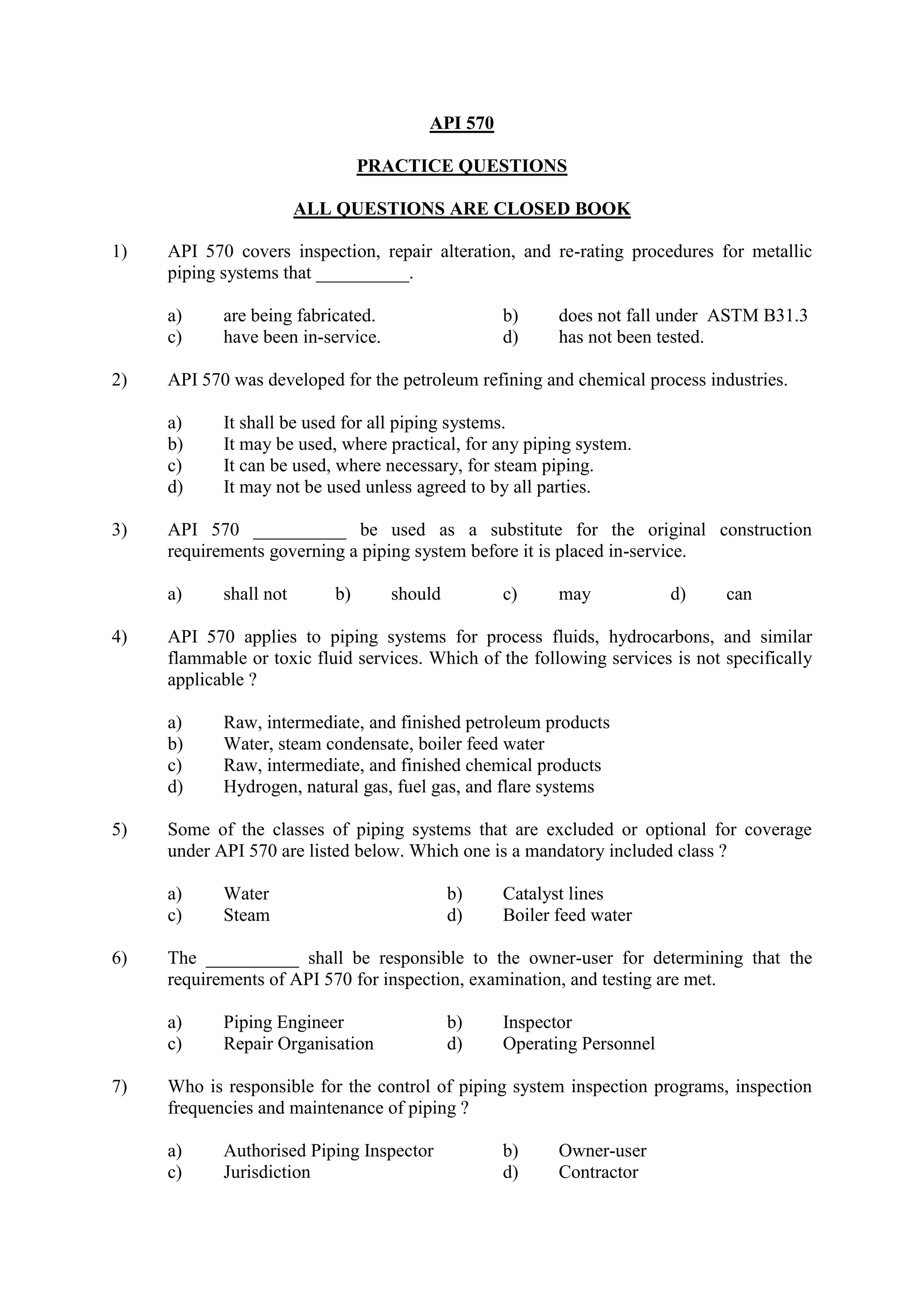 API 570
PRACTICE QUESTIONS
ALL QUESTIONS ARE CLOSED BOOK
1) API 570 covers inspection, repair alteration, and re-rating procedures for metallic
piping systems that __________.
a) are being fabricated. b) does not fall under ASTM B31.3
c) have been in-service. d) has not been tested.
2) API 570 was developed for the petroleum refining and chemical process industries.
a) It shall be used for all piping systems.
b) It may be used, where practical, for any piping system.
c) It can be used, where necessary, for steam piping.
d) It may not be used unless agreed to by all parties.
3) API 570 __________ be used as a substitute for the original construction
requirements governing a piping system before it is placed in-service.
a) shall not b) should c) may d) can
4) API 570 applies to piping systems for process fluids, hydrocarbons, and similar
flammable or toxic fluid services. Which of the following services is not specifically
applicable ?
a) Raw, intermediate, and finished petroleum products
b) Water, steam condensate, boiler feed water
c) Raw, intermediate, and finished chemical products
d) Hydrogen, natural gas, fuel gas, and flare systems
5) Some of the classes of piping systems that are excluded or optional for coverage
under API 570 are listed below. Which one is a mandatory included class ?
a) Water b) Catalyst lines
c) Steam d) Boiler feed water
6) The __________ shall be responsible to the owner-user for determining that the
requirements of API 570 for inspection, examination, and testing are met.
a) Piping Engineer b) Inspector
c) Repair Organisation d) Operating Personnel
7) Who is responsible for the control of piping system inspection programs, inspection
frequencies and maintenance of piping ?
a) Authorised Piping Inspector b) Owner-user
c) Jurisdiction d) Contractor
 