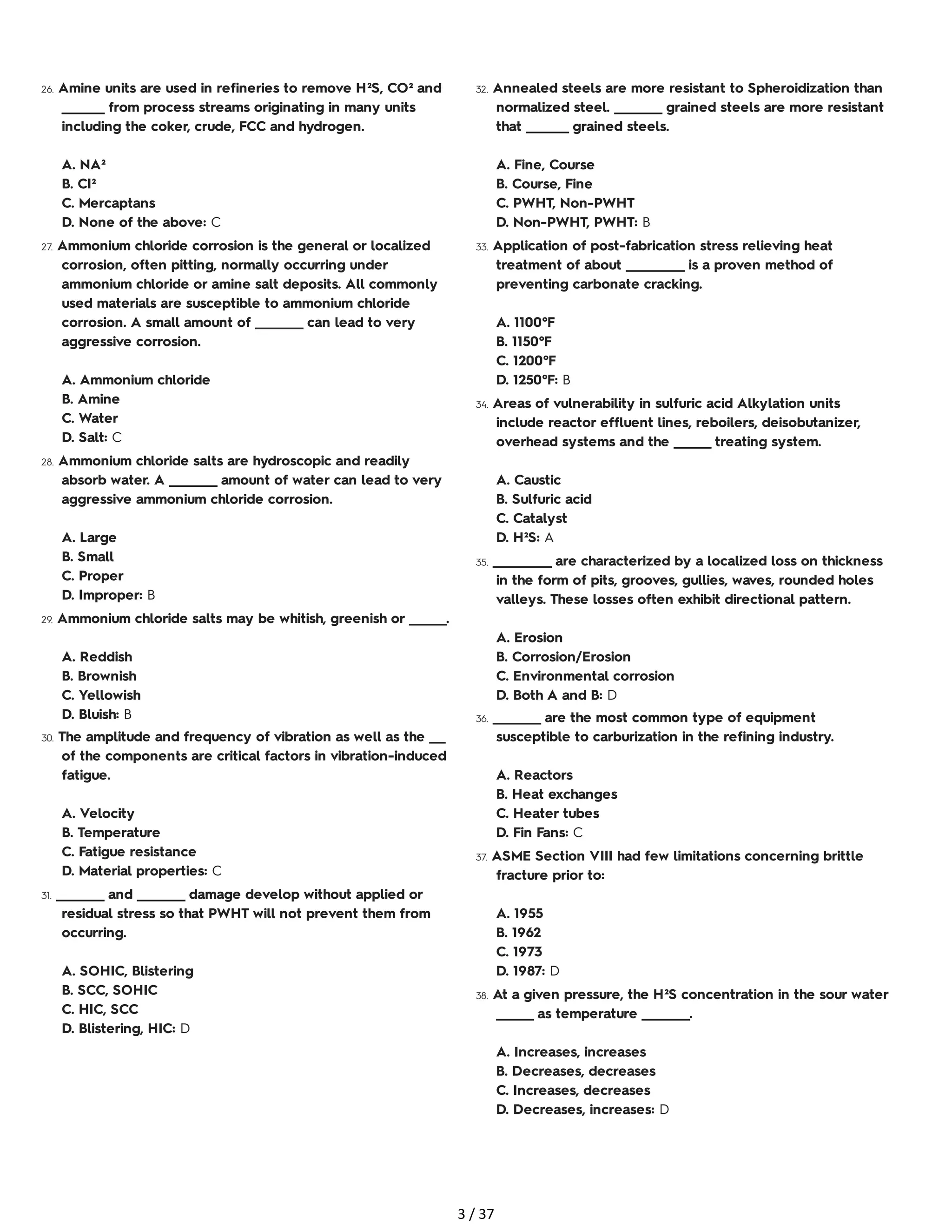 26. Amine units are used in refineries to remove H²S, CO² and
________ from process streams originating in many units
including the coker, crude, FCC and hydrogen.
A. NA²
B. CI²
C. Mercaptans
D. None of the above: C
27. Ammonium chloride corrosion is the general or localized
corrosion, often pitting, normally occurring under
ammonium chloride or amine salt deposits. All commonly
used materials are susceptible to ammonium chloride
corrosion. A small amount of _________ can lead to very
aggressive corrosion.
A. Ammonium chloride
B. Amine
C. Water
D. Salt: C
28. Ammonium chloride salts are hydroscopic and readily
absorb water. A _________ amount of water can lead to very
aggressive ammonium chloride corrosion.
A. Large
B. Small
C. Proper
D. Improper: B
29. Ammonium chloride salts may be whitish, greenish or _______.
A. Reddish
B. Brownish
C. Yellowish
D. Bluish: B
30. The amplitude and frequency of vibration as well as the ___
of the components are critical factors in vibration-induced
fatigue.
A. Velocity
B. Temperature
C. Fatigue resistance
D. Material properties: C
31. _________ and _________ damage develop without applied or
residual stress so that PWHT will not prevent them from
occurring.
A. SOHIC, Blistering
B. SCC, SOHIC
C. HIC, SCC
D. Blistering, HIC: D
32. Annealed steels are more resistant to Spheroidization than
normalized steel. _________ grained steels are more resistant
that ________ grained steels.
A. Fine, Course
B. Course, Fine
C. PWHT, Non-PWHT
D. Non-PWHT, PWHT: B
33. Application of post-fabrication stress relieving heat
treatment of about ___________ is a proven method of
preventing carbonate cracking.
A. 1100°F
B. 1150°F
C. 1200°F
D. 1250°F: B
34. Areas of vulnerability in sulfuric acid Alkylation units
include reactor effluent lines, reboilers, deisobutanizer,
overhead systems and the _______ treating system.
A. Caustic
B. Sulfuric acid
C. Catalyst
D. H²S: A
35. ___________ are characterized by a localized loss on thickness
in the form of pits, grooves, gullies, waves, rounded holes
valleys. These losses often exhibit directional pattern.
A. Erosion
B. Corrosion/Erosion
C. Environmental corrosion
D. Both A and B: D
36. _________ are the most common type of equipment
susceptible to carburization in the refining industry.
A. Reactors
B. Heat exchanges
C. Heater tubes
D. Fin Fans: C
37. ASME Section VIII had few limitations concerning brittle
fracture prior to:
A. 1955
B. 1962
C. 1973
D. 1987: D
38. At a given pressure, the H²S concentration in the sour water
_______ as temperature _________.
A. Increases, increases
B. Decreases, decreases
C. Increases, decreases
D. Decreases, increases: D
3 / 37
 