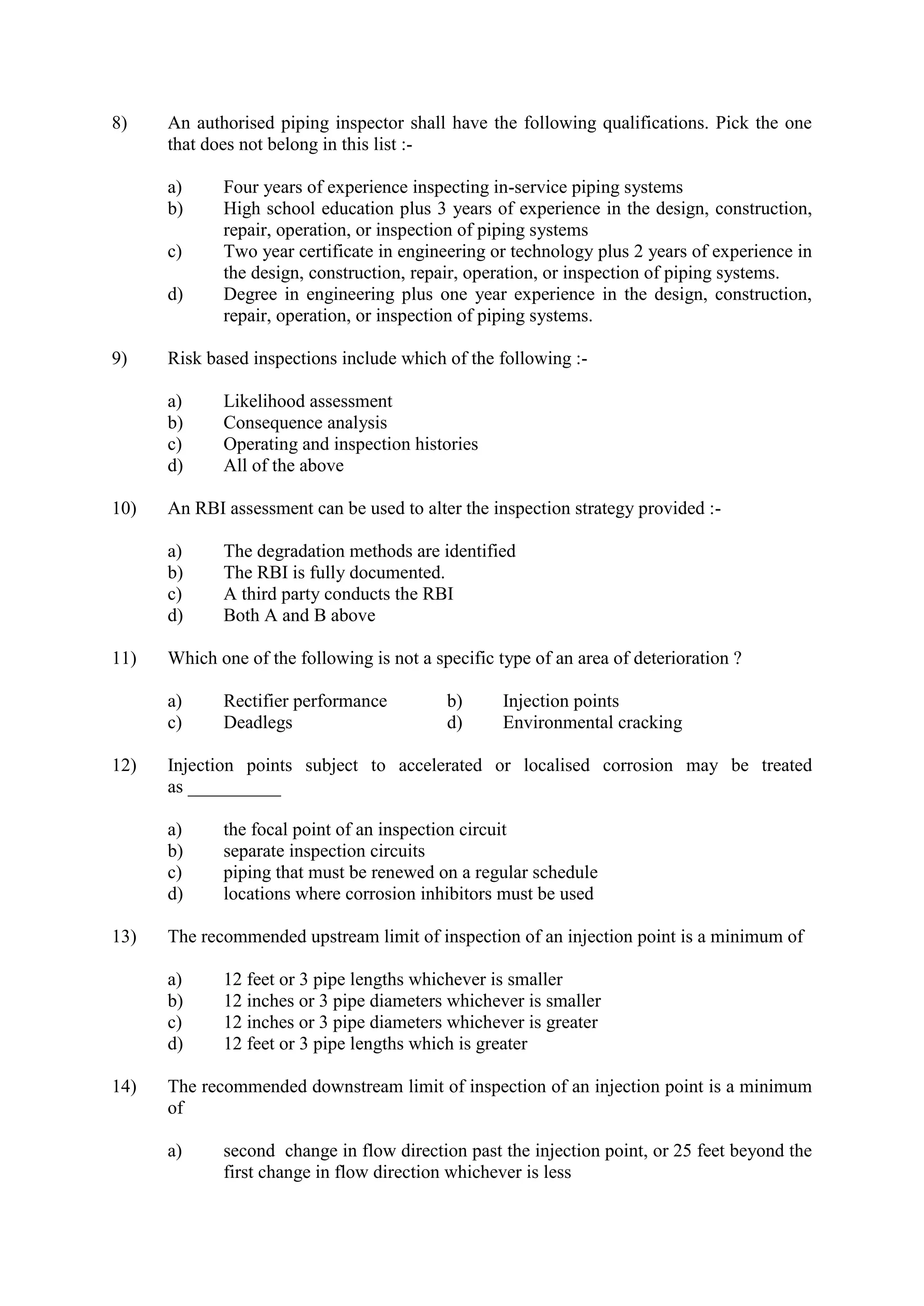 8) An authorised piping inspector shall have the following qualifications. Pick the one
that does not belong in this list :-
a) Four years of experience inspecting in-service piping systems
b) High school education plus 3 years of experience in the design, construction,
repair, operation, or inspection of piping systems
c) Two year certificate in engineering or technology plus 2 years of experience in
the design, construction, repair, operation, or inspection of piping systems.
d) Degree in engineering plus one year experience in the design, construction,
repair, operation, or inspection of piping systems.
9) Risk based inspections include which of the following :-
a) Likelihood assessment
b) Consequence analysis
c) Operating and inspection histories
d) All of the above
10) An RBI assessment can be used to alter the inspection strategy provided :-
a) The degradation methods are identified
b) The RBI is fully documented.
c) A third party conducts the RBI
d) Both A and B above
11) Which one of the following is not a specific type of an area of deterioration ?
a) Rectifier performance b) Injection points
c) Deadlegs d) Environmental cracking
12) Injection points subject to accelerated or localised corrosion may be treated
as __________
a) the focal point of an inspection circuit
b) separate inspection circuits
c) piping that must be renewed on a regular schedule
d) locations where corrosion inhibitors must be used
13) The recommended upstream limit of inspection of an injection point is a minimum of
a) 12 feet or 3 pipe lengths whichever is smaller
b) 12 inches or 3 pipe diameters whichever is smaller
c) 12 inches or 3 pipe diameters whichever is greater
d) 12 feet or 3 pipe lengths which is greater
14) The recommended downstream limit of inspection of an injection point is a minimum
of
a) second change in flow direction past the injection point, or 25 feet beyond the
first change in flow direction whichever is less
 