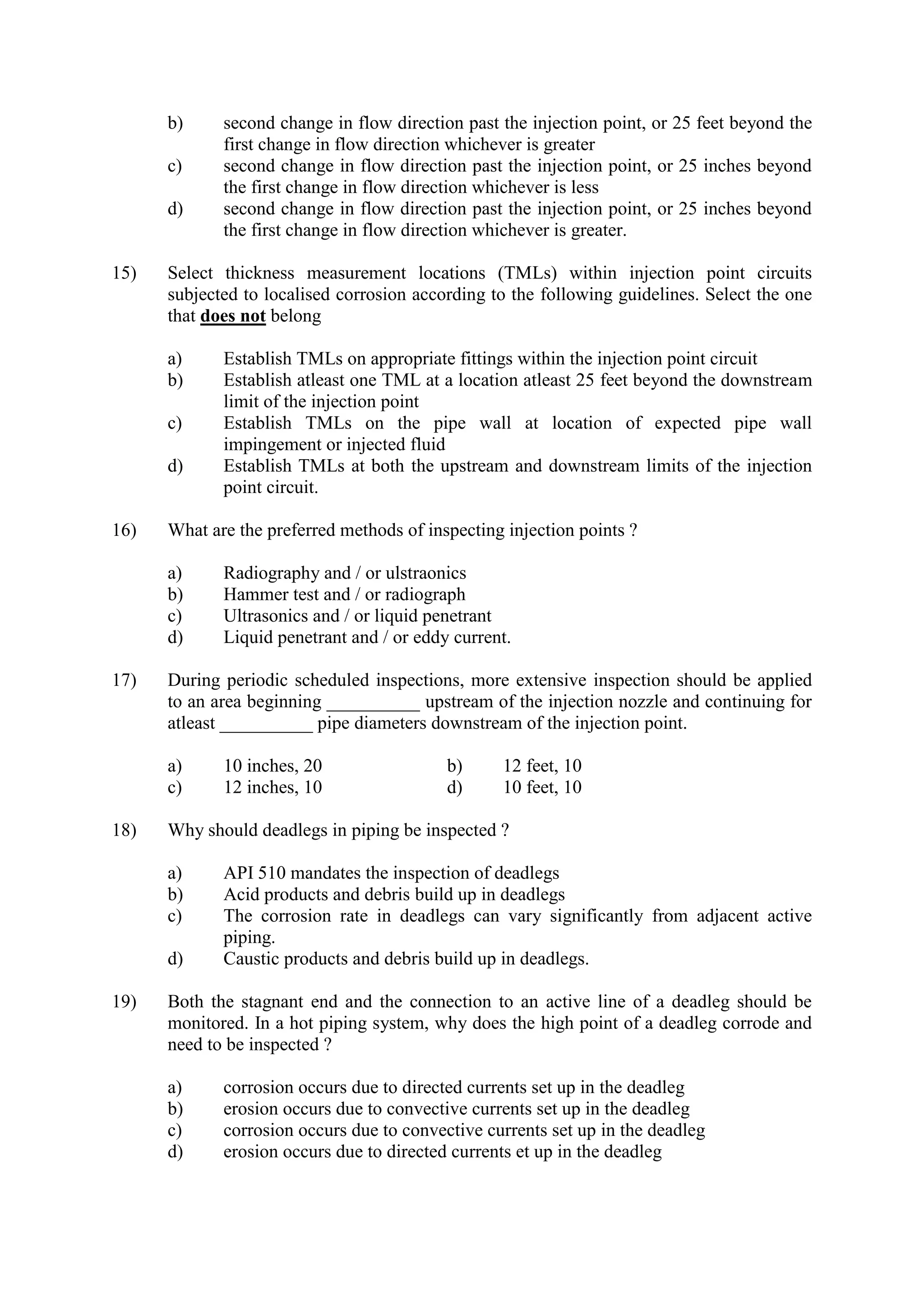 b) second change in flow direction past the injection point, or 25 feet beyond the
first change in flow direction whichever is greater
c) second change in flow direction past the injection point, or 25 inches beyond
the first change in flow direction whichever is less
d) second change in flow direction past the injection point, or 25 inches beyond
the first change in flow direction whichever is greater.
15) Select thickness measurement locations (TMLs) within injection point circuits
subjected to localised corrosion according to the following guidelines. Select the one
that does not belong
a) Establish TMLs on appropriate fittings within the injection point circuit
b) Establish atleast one TML at a location atleast 25 feet beyond the downstream
limit of the injection point
c) Establish TMLs on the pipe wall at location of expected pipe wall
impingement or injected fluid
d) Establish TMLs at both the upstream and downstream limits of the injection
point circuit.
16) What are the preferred methods of inspecting injection points ?
a) Radiography and / or ulstraonics
b) Hammer test and / or radiograph
c) Ultrasonics and / or liquid penetrant
d) Liquid penetrant and / or eddy current.
17) During periodic scheduled inspections, more extensive inspection should be applied
to an area beginning __________ upstream of the injection nozzle and continuing for
atleast __________ pipe diameters downstream of the injection point.
a) 10 inches, 20 b) 12 feet, 10
c) 12 inches, 10 d) 10 feet, 10
18) Why should deadlegs in piping be inspected ?
a) API 510 mandates the inspection of deadlegs
b) Acid products and debris build up in deadlegs
c) The corrosion rate in deadlegs can vary significantly from adjacent active
piping.
d) Caustic products and debris build up in deadlegs.
19) Both the stagnant end and the connection to an active line of a deadleg should be
monitored. In a hot piping system, why does the high point of a deadleg corrode and
need to be inspected ?
a) corrosion occurs due to directed currents set up in the deadleg
b) erosion occurs due to convective currents set up in the deadleg
c) corrosion occurs due to convective currents set up in the deadleg
d) erosion occurs due to directed currents et up in the deadleg
 