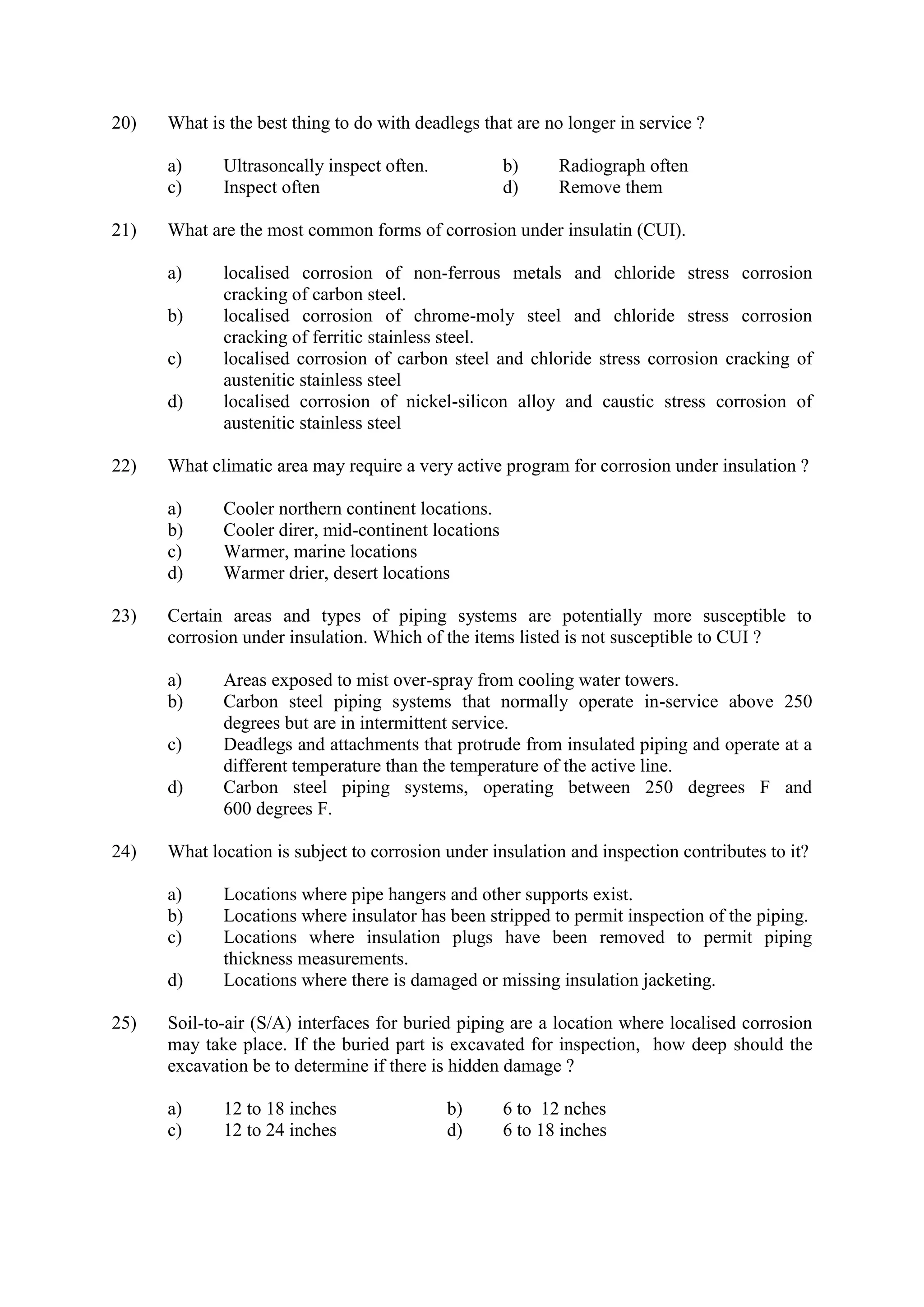 20) What is the best thing to do with deadlegs that are no longer in service ?
a) Ultrasoncally inspect often. b) Radiograph often
c) Inspect often d) Remove them
21) What are the most common forms of corrosion under insulatin (CUI).
a) localised corrosion of non-ferrous metals and chloride stress corrosion
cracking of carbon steel.
b) localised corrosion of chrome-moly steel and chloride stress corrosion
cracking of ferritic stainless steel.
c) localised corrosion of carbon steel and chloride stress corrosion cracking of
austenitic stainless steel
d) localised corrosion of nickel-silicon alloy and caustic stress corrosion of
austenitic stainless steel
22) What climatic area may require a very active program for corrosion under insulation ?
a) Cooler northern continent locations.
b) Cooler direr, mid-continent locations
c) Warmer, marine locations
d) Warmer drier, desert locations
23) Certain areas and types of piping systems are potentially more susceptible to
corrosion under insulation. Which of the items listed is not susceptible to CUI ?
a) Areas exposed to mist over-spray from cooling water towers.
b) Carbon steel piping systems that normally operate in-service above 250
degrees but are in intermittent service.
c) Deadlegs and attachments that protrude from insulated piping and operate at a
different temperature than the temperature of the active line.
d) Carbon steel piping systems, operating between 250 degrees F and
600 degrees F.
24) What location is subject to corrosion under insulation and inspection contributes to it?
a) Locations where pipe hangers and other supports exist.
b) Locations where insulator has been stripped to permit inspection of the piping.
c) Locations where insulation plugs have been removed to permit piping
thickness measurements.
d) Locations where there is damaged or missing insulation jacketing.
25) Soil-to-air (S/A) interfaces for buried piping are a location where localised corrosion
may take place. If the buried part is excavated for inspection, how deep should the
excavation be to determine if there is hidden damage ?
a) 12 to 18 inches b) 6 to 12 nches
c) 12 to 24 inches d) 6 to 18 inches
 