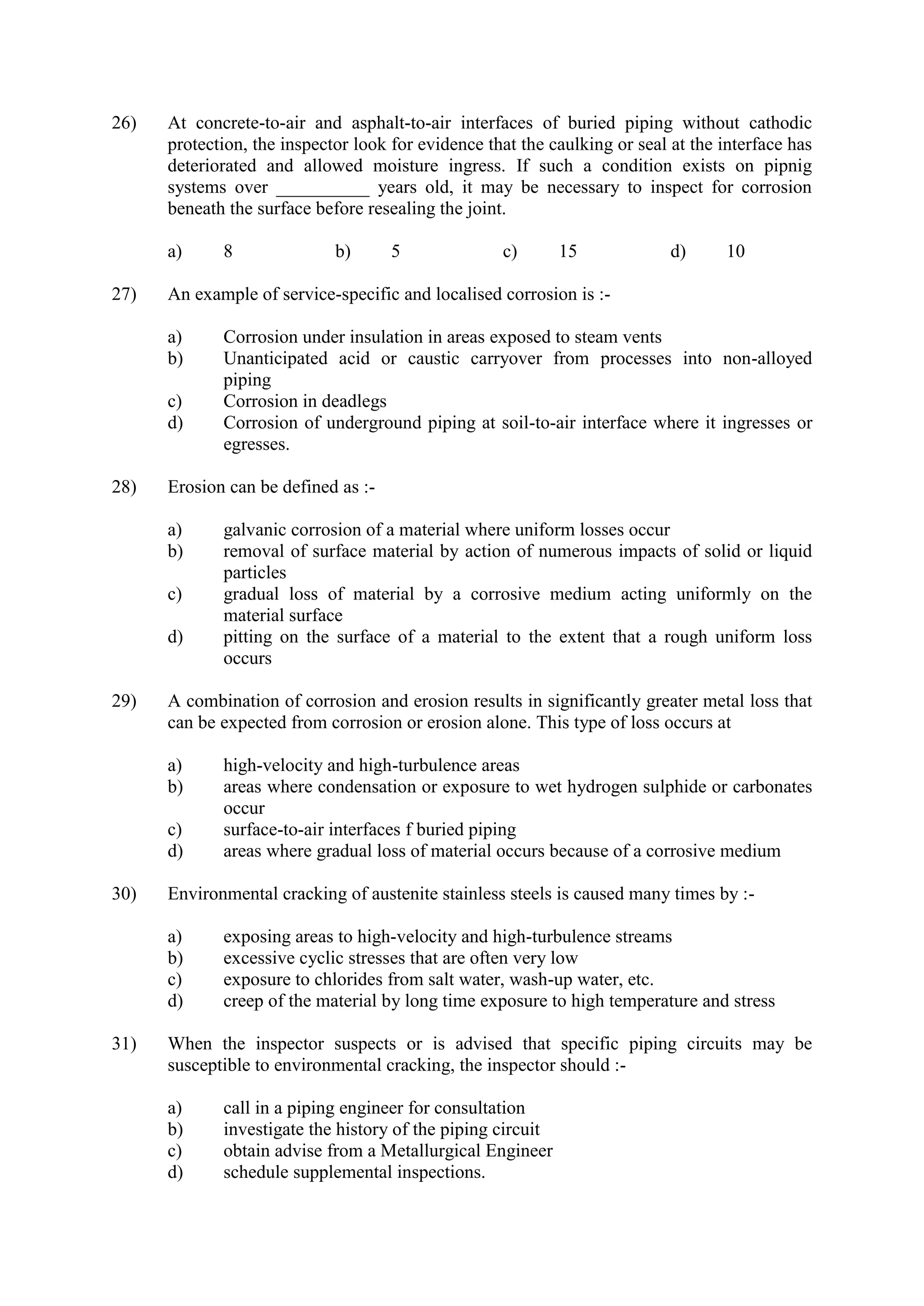 26) At concrete-to-air and asphalt-to-air interfaces of buried piping without cathodic
protection, the inspector look for evidence that the caulking or seal at the interface has
deteriorated and allowed moisture ingress. If such a condition exists on pipnig
systems over __________ years old, it may be necessary to inspect for corrosion
beneath the surface before resealing the joint.
a) 8 b) 5 c) 15 d) 10
27) An example of service-specific and localised corrosion is :-
a) Corrosion under insulation in areas exposed to steam vents
b) Unanticipated acid or caustic carryover from processes into non-alloyed
piping
c) Corrosion in deadlegs
d) Corrosion of underground piping at soil-to-air interface where it ingresses or
egresses.
28) Erosion can be defined as :-
a) galvanic corrosion of a material where uniform losses occur
b) removal of surface material by action of numerous impacts of solid or liquid
particles
c) gradual loss of material by a corrosive medium acting uniformly on the
material surface
d) pitting on the surface of a material to the extent that a rough uniform loss
occurs
29) A combination of corrosion and erosion results in significantly greater metal loss that
can be expected from corrosion or erosion alone. This type of loss occurs at
a) high-velocity and high-turbulence areas
b) areas where condensation or exposure to wet hydrogen sulphide or carbonates
occur
c) surface-to-air interfaces f buried piping
d) areas where gradual loss of material occurs because of a corrosive medium
30) Environmental cracking of austenite stainless steels is caused many times by :-
a) exposing areas to high-velocity and high-turbulence streams
b) excessive cyclic stresses that are often very low
c) exposure to chlorides from salt water, wash-up water, etc.
d) creep of the material by long time exposure to high temperature and stress
31) When the inspector suspects or is advised that specific piping circuits may be
susceptible to environmental cracking, the inspector should :-
a) call in a piping engineer for consultation
b) investigate the history of the piping circuit
c) obtain advise from a Metallurgical Engineer
d) schedule supplemental inspections.
 