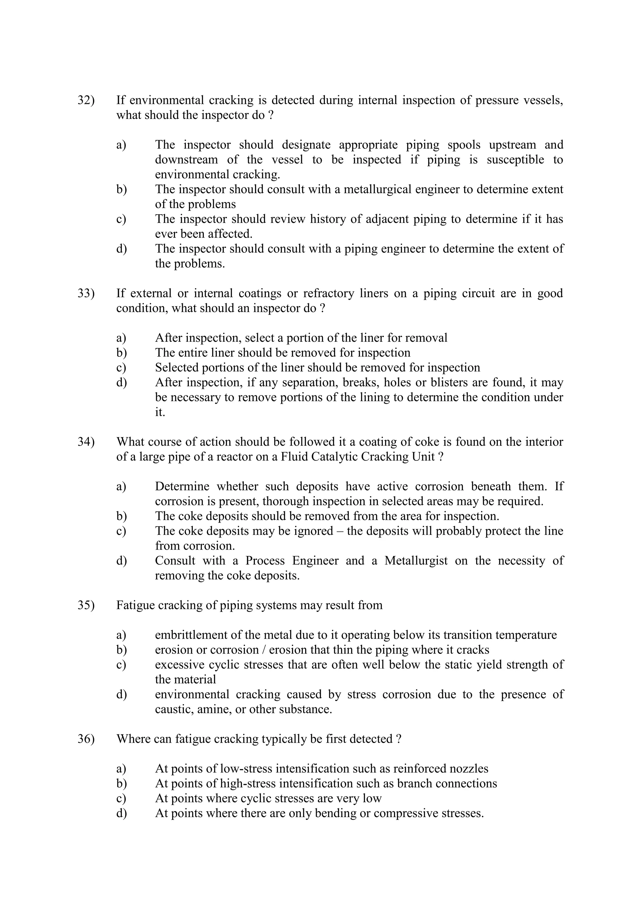 32) If environmental cracking is detected during internal inspection of pressure vessels,
what should the inspector do ?
a) The inspector should designate appropriate piping spools upstream and
downstream of the vessel to be inspected if piping is susceptible to
environmental cracking.
b) The inspector should consult with a metallurgical engineer to determine extent
of the problems
c) The inspector should review history of adjacent piping to determine if it has
ever been affected.
d) The inspector should consult with a piping engineer to determine the extent of
the problems.
33) If external or internal coatings or refractory liners on a piping circuit are in good
condition, what should an inspector do ?
a) After inspection, select a portion of the liner for removal
b) The entire liner should be removed for inspection
c) Selected portions of the liner should be removed for inspection
d) After inspection, if any separation, breaks, holes or blisters are found, it may
be necessary to remove portions of the lining to determine the condition under
it.
34) What course of action should be followed it a coating of coke is found on the interior
of a large pipe of a reactor on a Fluid Catalytic Cracking Unit ?
a) Determine whether such deposits have active corrosion beneath them. If
corrosion is present, thorough inspection in selected areas may be required.
b) The coke deposits should be removed from the area for inspection.
c) The coke deposits may be ignored – the deposits will probably protect the line
from corrosion.
d) Consult with a Process Engineer and a Metallurgist on the necessity of
removing the coke deposits.
35) Fatigue cracking of piping systems may result from
a) embrittlement of the metal due to it operating below its transition temperature
b) erosion or corrosion / erosion that thin the piping where it cracks
c) excessive cyclic stresses that are often well below the static yield strength of
the material
d) environmental cracking caused by stress corrosion due to the presence of
caustic, amine, or other substance.
36) Where can fatigue cracking typically be first detected ?
a) At points of low-stress intensification such as reinforced nozzles
b) At points of high-stress intensification such as branch connections
c) At points where cyclic stresses are very low
d) At points where there are only bending or compressive stresses.
 