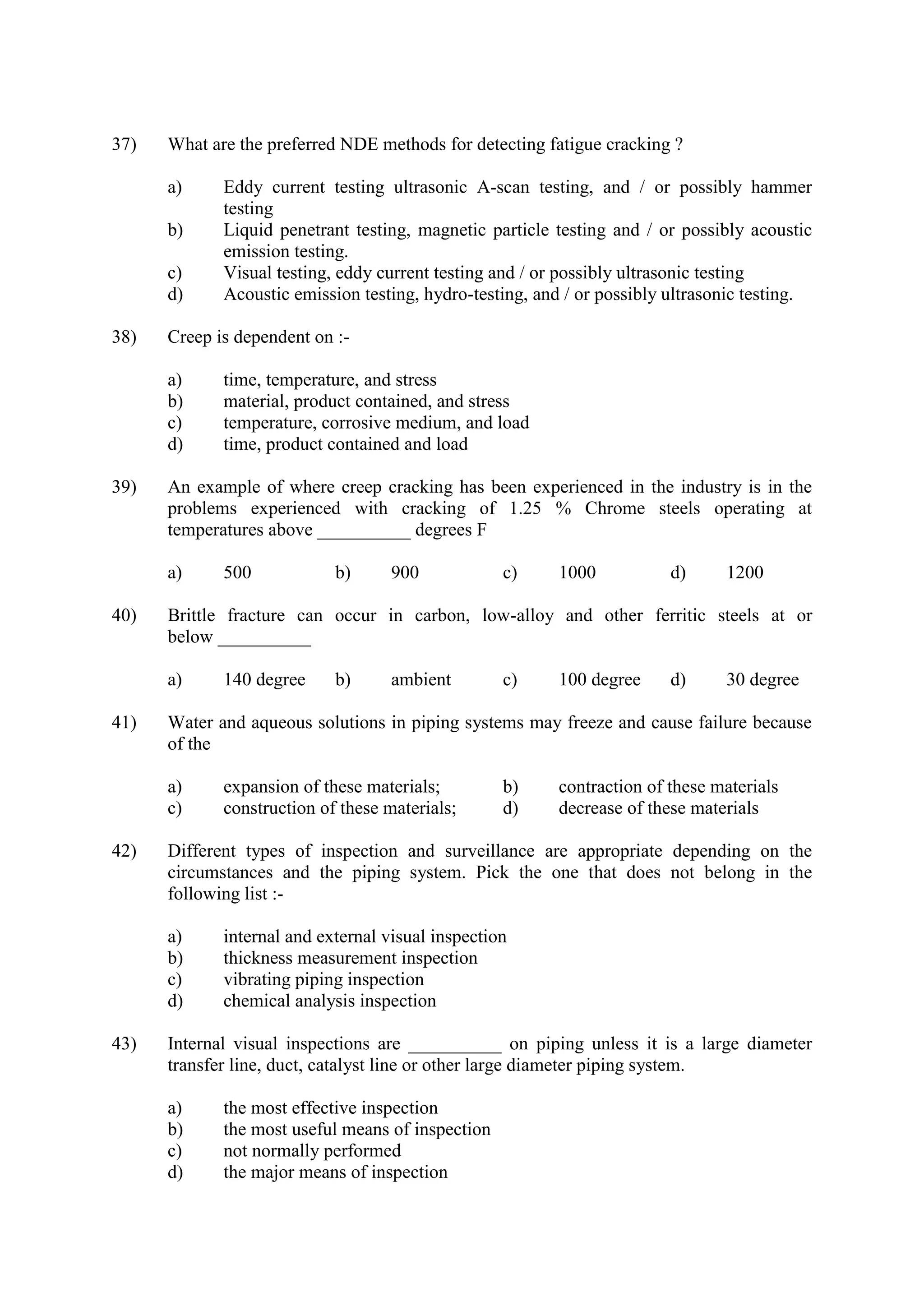 37) What are the preferred NDE methods for detecting fatigue cracking ?
a) Eddy current testing ultrasonic A-scan testing, and / or possibly hammer
testing
b) Liquid penetrant testing, magnetic particle testing and / or possibly acoustic
emission testing.
c) Visual testing, eddy current testing and / or possibly ultrasonic testing
d) Acoustic emission testing, hydro-testing, and / or possibly ultrasonic testing.
38) Creep is dependent on :-
a) time, temperature, and stress
b) material, product contained, and stress
c) temperature, corrosive medium, and load
d) time, product contained and load
39) An example of where creep cracking has been experienced in the industry is in the
problems experienced with cracking of 1.25 % Chrome steels operating at
temperatures above __________ degrees F
a) 500 b) 900 c) 1000 d) 1200
40) Brittle fracture can occur in carbon, low-alloy and other ferritic steels at or
below __________
a) 140 degree b) ambient c) 100 degree d) 30 degree
41) Water and aqueous solutions in piping systems may freeze and cause failure because
of the
a) expansion of these materials; b) contraction of these materials
c) construction of these materials; d) decrease of these materials
42) Different types of inspection and surveillance are appropriate depending on the
circumstances and the piping system. Pick the one that does not belong in the
following list :-
a) internal and external visual inspection
b) thickness measurement inspection
c) vibrating piping inspection
d) chemical analysis inspection
43) Internal visual inspections are __________ on piping unless it is a large diameter
transfer line, duct, catalyst line or other large diameter piping system.
a) the most effective inspection
b) the most useful means of inspection
c) not normally performed
d) the major means of inspection
 