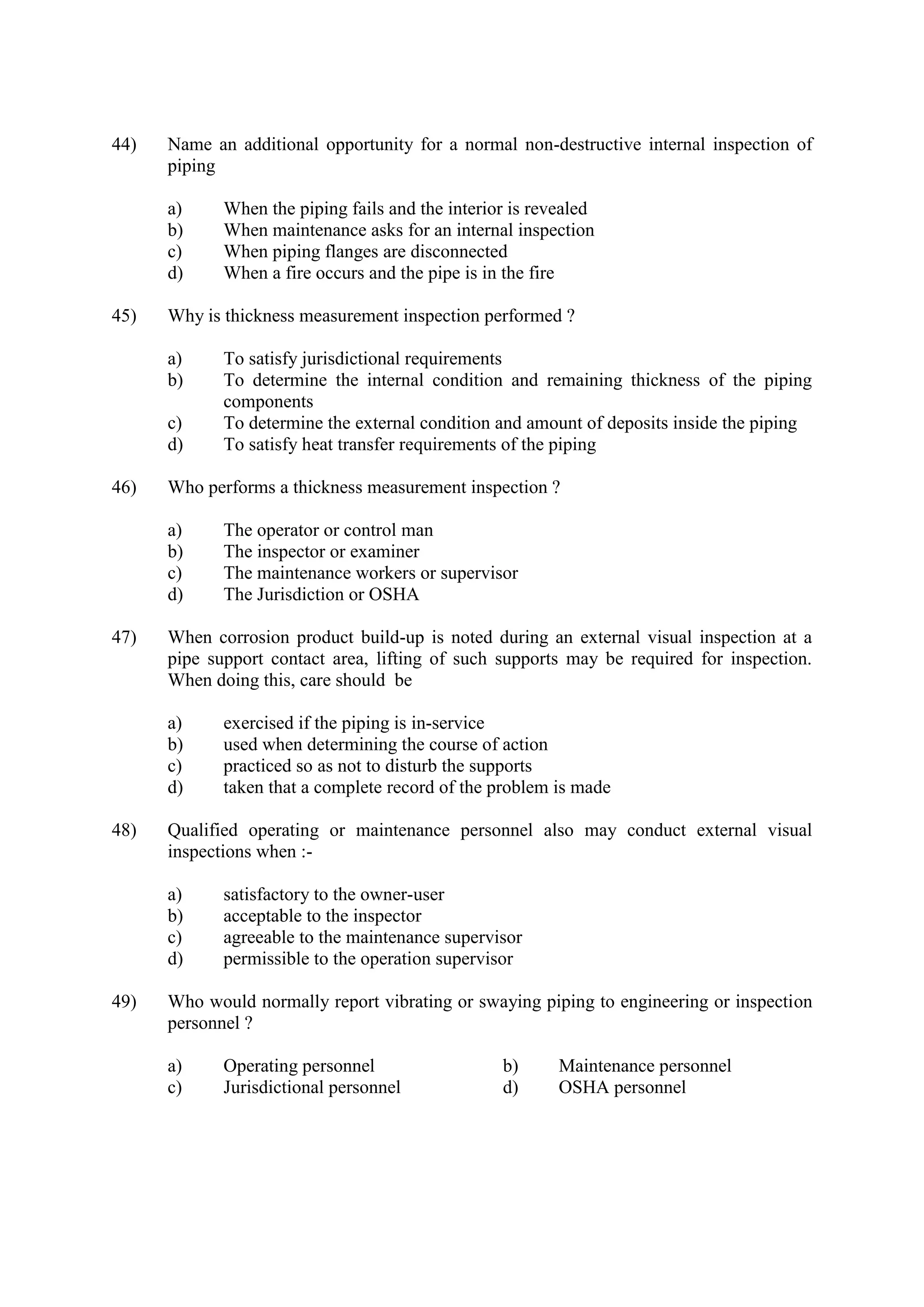 44) Name an additional opportunity for a normal non-destructive internal inspection of
piping
a) When the piping fails and the interior is revealed
b) When maintenance asks for an internal inspection
c) When piping flanges are disconnected
d) When a fire occurs and the pipe is in the fire
45) Why is thickness measurement inspection performed ?
a) To satisfy jurisdictional requirements
b) To determine the internal condition and remaining thickness of the piping
components
c) To determine the external condition and amount of deposits inside the piping
d) To satisfy heat transfer requirements of the piping
46) Who performs a thickness measurement inspection ?
a) The operator or control man
b) The inspector or examiner
c) The maintenance workers or supervisor
d) The Jurisdiction or OSHA
47) When corrosion product build-up is noted during an external visual inspection at a
pipe support contact area, lifting of such supports may be required for inspection.
When doing this, care should be
a) exercised if the piping is in-service
b) used when determining the course of action
c) practiced so as not to disturb the supports
d) taken that a complete record of the problem is made
48) Qualified operating or maintenance personnel also may conduct external visual
inspections when :-
a) satisfactory to the owner-user
b) acceptable to the inspector
c) agreeable to the maintenance supervisor
d) permissible to the operation supervisor
49) Who would normally report vibrating or swaying piping to engineering or inspection
personnel ?
a) Operating personnel b) Maintenance personnel
c) Jurisdictional personnel d) OSHA personnel
 