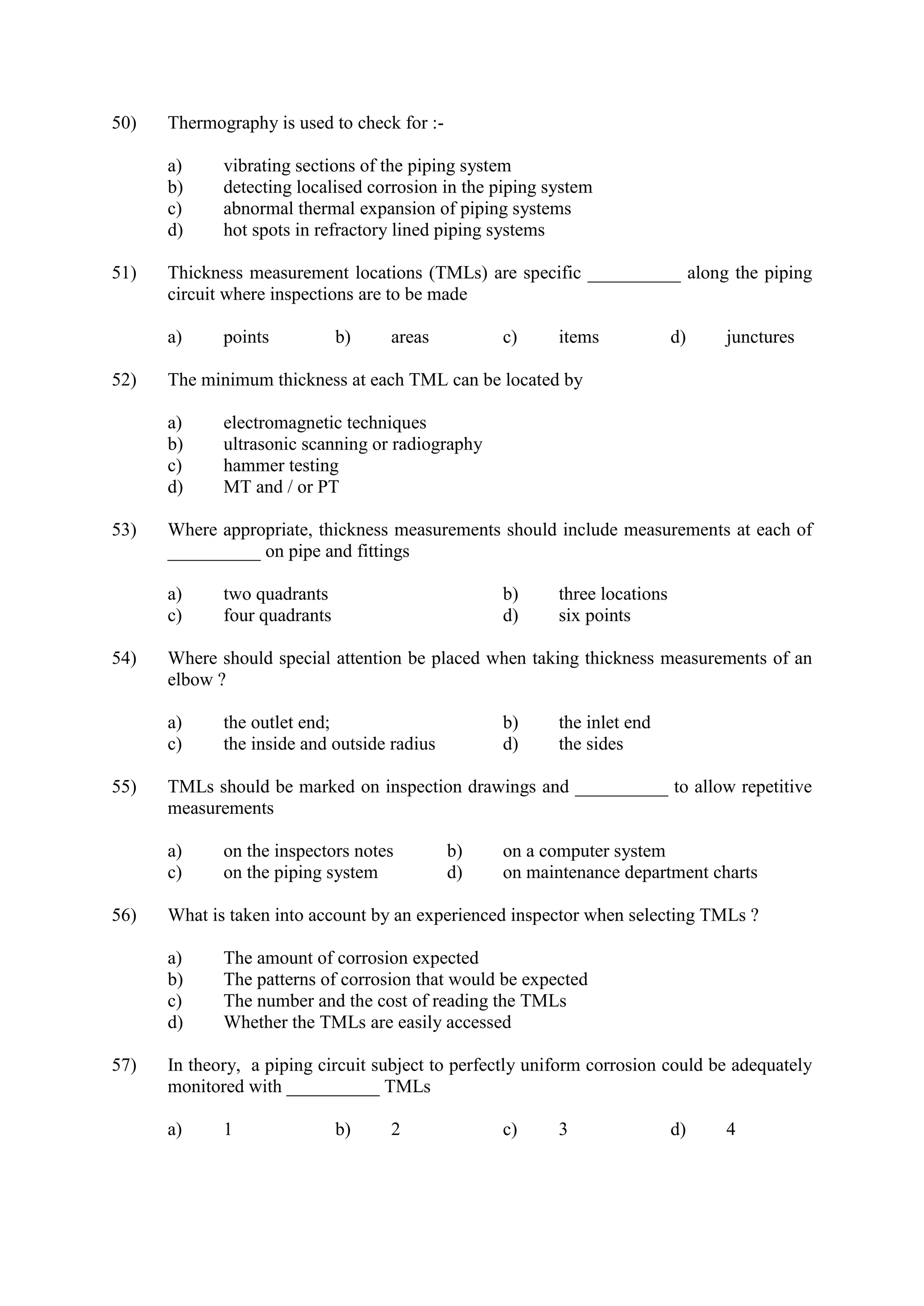 50) Thermography is used to check for :-
a) vibrating sections of the piping system
b) detecting localised corrosion in the piping system
c) abnormal thermal expansion of piping systems
d) hot spots in refractory lined piping systems
51) Thickness measurement locations (TMLs) are specific __________ along the piping
circuit where inspections are to be made
a) points b) areas c) items d) junctures
52) The minimum thickness at each TML can be located by
a) electromagnetic techniques
b) ultrasonic scanning or radiography
c) hammer testing
d) MT and / or PT
53) Where appropriate, thickness measurements should include measurements at each of
__________ on pipe and fittings
a) two quadrants b) three locations
c) four quadrants d) six points
54) Where should special attention be placed when taking thickness measurements of an
elbow ?
a) the outlet end; b) the inlet end
c) the inside and outside radius d) the sides
55) TMLs should be marked on inspection drawings and __________ to allow repetitive
measurements
a) on the inspectors notes b) on a computer system
c) on the piping system d) on maintenance department charts
56) What is taken into account by an experienced inspector when selecting TMLs ?
a) The amount of corrosion expected
b) The patterns of corrosion that would be expected
c) The number and the cost of reading the TMLs
d) Whether the TMLs are easily accessed
57) In theory, a piping circuit subject to perfectly uniform corrosion could be adequately
monitored with __________ TMLs
a) 1 b) 2 c) 3 d) 4
 