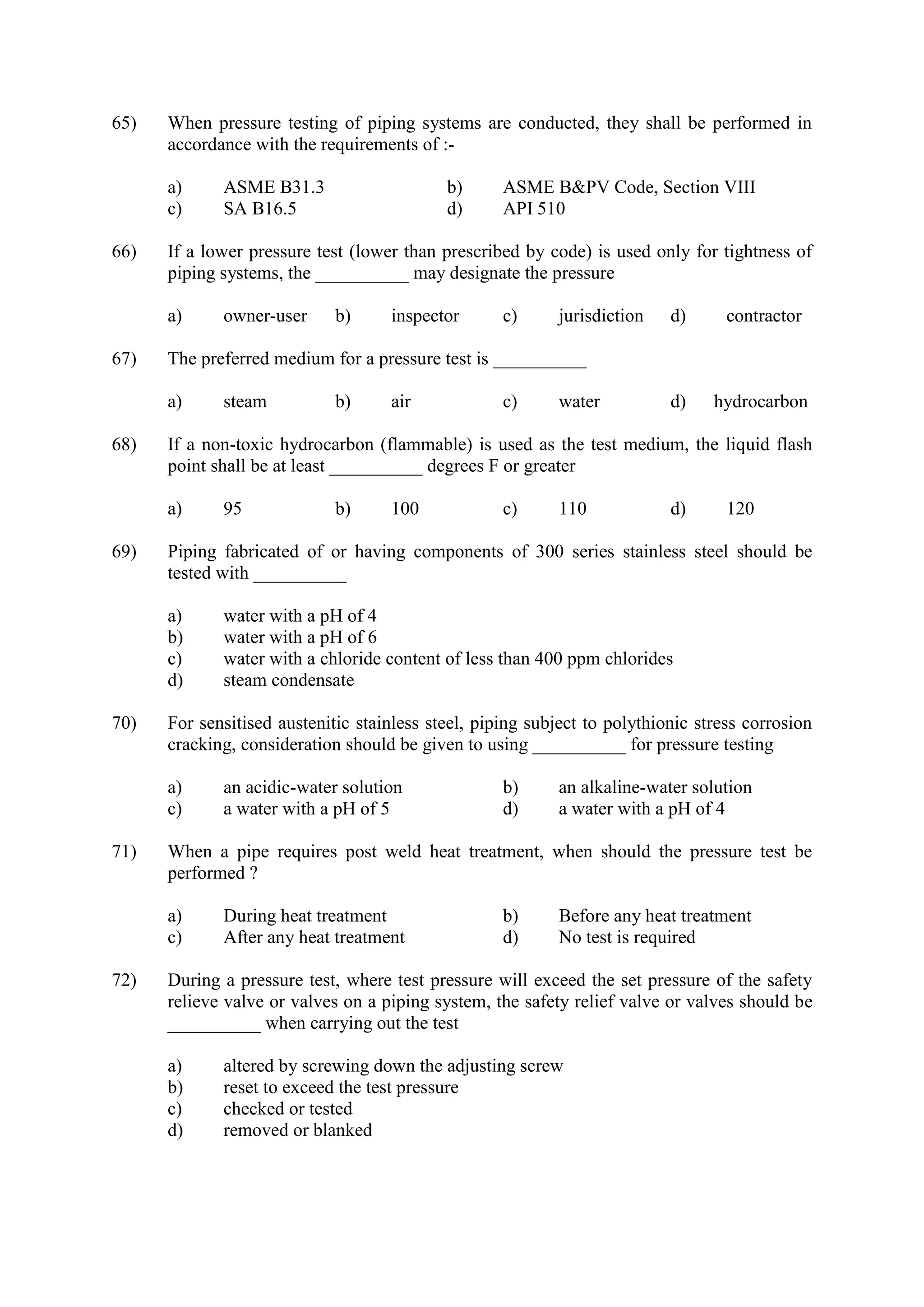 65) When pressure testing of piping systems are conducted, they shall be performed in
accordance with the requirements of :-
a) ASME B31.3 b) ASME B&PV Code, Section VIII
c) SA B16.5 d) API 510
66) If a lower pressure test (lower than prescribed by code) is used only for tightness of
piping systems, the __________ may designate the pressure
a) owner-user b) inspector c) jurisdiction d) contractor
67) The preferred medium for a pressure test is __________
a) steam b) air c) water d) hydrocarbon
68) If a non-toxic hydrocarbon (flammable) is used as the test medium, the liquid flash
point shall be at least __________ degrees F or greater
a) 95 b) 100 c) 110 d) 120
69) Piping fabricated of or having components of 300 series stainless steel should be
tested with __________
a) water with a pH of 4
b) water with a pH of 6
c) water with a chloride content of less than 400 ppm chlorides
d) steam condensate
70) For sensitised austenitic stainless steel, piping subject to polythionic stress corrosion
cracking, consideration should be given to using __________ for pressure testing
a) an acidic-water solution b) an alkaline-water solution
c) a water with a pH of 5 d) a water with a pH of 4
71) When a pipe requires post weld heat treatment, when should the pressure test be
performed ?
a) During heat treatment b) Before any heat treatment
c) After any heat treatment d) No test is required
72) During a pressure test, where test pressure will exceed the set pressure of the safety
relieve valve or valves on a piping system, the safety relief valve or valves should be
__________ when carrying out the test
a) altered by screwing down the adjusting screw
b) reset to exceed the test pressure
c) checked or tested
d) removed or blanked
 