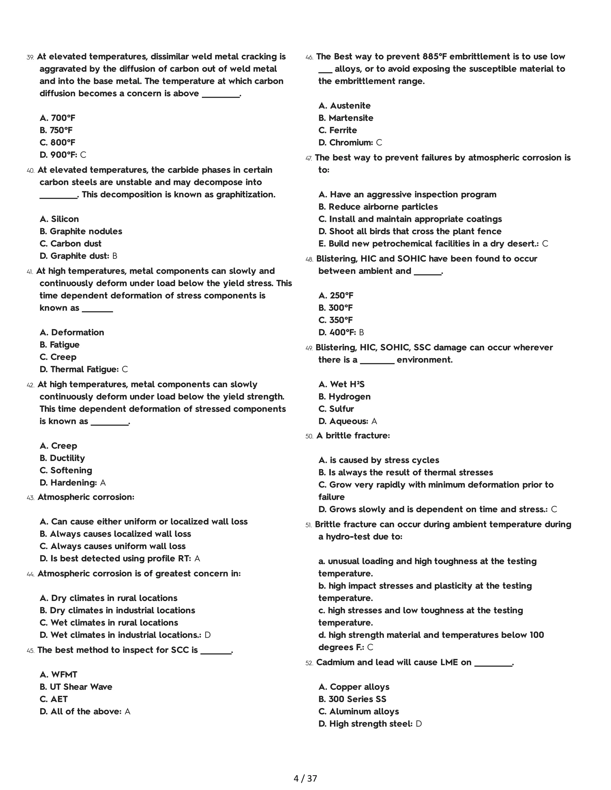 39. At elevated temperatures, dissimilar weld metal cracking is
aggravated by the diffusion of carbon out of weld metal
and into the base metal. The temperature at which carbon
diffusion becomes a concern is above ___________.
A. 700°F
B. 750°F
C. 800°F
D. 900°F: C
40. At elevated temperatures, the carbide phases in certain
carbon steels are unstable and may decompose into
___________. This decomposition is known as graphitization.
A. Silicon
B. Graphite nodules
C. Carbon dust
D. Graphite dust: B
41. At high temperatures, metal components can slowly and
continuously deform under load below the yield stress. This
time dependent deformation of stress components is
known as _________
A. Deformation
B. Fatigue
C. Creep
D. Thermal Fatigue: C
42. At high temperatures, metal components can slowly
continuously deform under load below the yield strength.
This time dependent deformation of stressed components
is known as ___________.
A. Creep
B. Ductility
C. Softening
D. Hardening: A
43. Atmospheric corrosion:
A. Can cause either uniform or localized wall loss
B. Always causes localized wall loss
C. Always causes uniform wall loss
D. Is best detected using profile RT: A
44. Atmospheric corrosion is of greatest concern in:
A. Dry climates in rural locations
B. Dry climates in industrial locations
C. Wet climates in rural locations
D. Wet climates in industrial locations.: D
45. The best method to inspect for SCC is _________.
A. WFMT
B. UT Shear Wave
C. AET
D. All of the above: A
46. The Best way to prevent 885°F embrittlement is to use low
____ alloys, or to avoid exposing the susceptible material to
the embrittlement range.
A. Austenite
B. Martensite
C. Ferrite
D. Chromium: C
47. The best way to prevent failures by atmospheric corrosion is
to:
A. Have an aggressive inspection program
B. Reduce airborne particles
C. Install and maintain appropriate coatings
D. Shoot all birds that cross the plant fence
E. Build new petrochemical facilities in a dry desert.: C
48. Blistering, HIC and SOHIC have been found to occur
between ambient and ________.
A. 250°F
B. 300°F
C. 350°F
D. 400°F: B
49. Blistering, HIC, SOHIC, SSC damage can occur wherever
there is a __________ environment.
A. Wet H²S
B. Hydrogen
C. Sulfur
D. Aqueous: A
50. A brittle fracture:
A. is caused by stress cycles
B. Is always the result of thermal stresses
C. Grow very rapidly with minimum deformation prior to
failure
D. Grows slowly and is dependent on time and stress.: C
51. Brittle fracture can occur during ambient temperature during
a hydro-test due to:
a. unusual loading and high toughness at the testing
temperature.
b. high impact stresses and plasticity at the testing
temperature.
c. high stresses and low toughness at the testing
temperature.
d. high strength material and temperatures below 100
degrees F.: C
52. Cadmium and lead will cause LME on ___________.
A. Copper alloys
B. 300 Series SS
C. Aluminum alloys
D. High strength steel: D
4 / 37
 