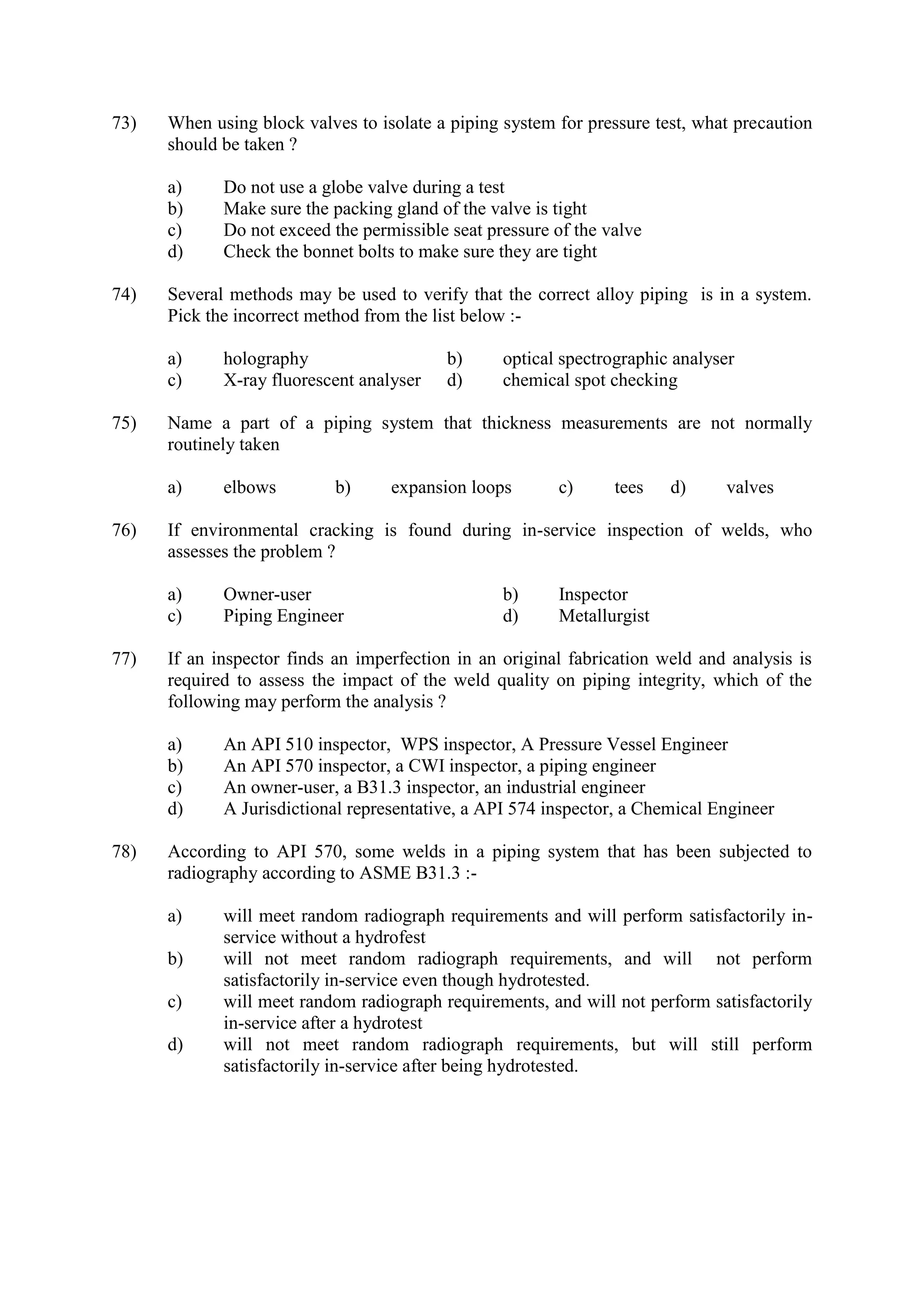 73) When using block valves to isolate a piping system for pressure test, what precaution
should be taken ?
a) Do not use a globe valve during a test
b) Make sure the packing gland of the valve is tight
c) Do not exceed the permissible seat pressure of the valve
d) Check the bonnet bolts to make sure they are tight
74) Several methods may be used to verify that the correct alloy piping is in a system.
Pick the incorrect method from the list below :-
a) holography b) optical spectrographic analyser
c) X-ray fluorescent analyser d) chemical spot checking
75) Name a part of a piping system that thickness measurements are not normally
routinely taken
a) elbows b) expansion loops c) tees d) valves
76) If environmental cracking is found during in-service inspection of welds, who
assesses the problem ?
a) Owner-user b) Inspector
c) Piping Engineer d) Metallurgist
77) If an inspector finds an imperfection in an original fabrication weld and analysis is
required to assess the impact of the weld quality on piping integrity, which of the
following may perform the analysis ?
a) An API 510 inspector, WPS inspector, A Pressure Vessel Engineer
b) An API 570 inspector, a CWI inspector, a piping engineer
c) An owner-user, a B31.3 inspector, an industrial engineer
d) A Jurisdictional representative, a API 574 inspector, a Chemical Engineer
78) According to API 570, some welds in a piping system that has been subjected to
radiography according to ASME B31.3 :-
a) will meet random radiograph requirements and will perform satisfactorily in-
service without a hydrofest
b) will not meet random radiograph requirements, and will not perform
satisfactorily in-service even though hydrotested.
c) will meet random radiograph requirements, and will not perform satisfactorily
in-service after a hydrotest
d) will not meet random radiograph requirements, but will still perform
satisfactorily in-service after being hydrotested.
 