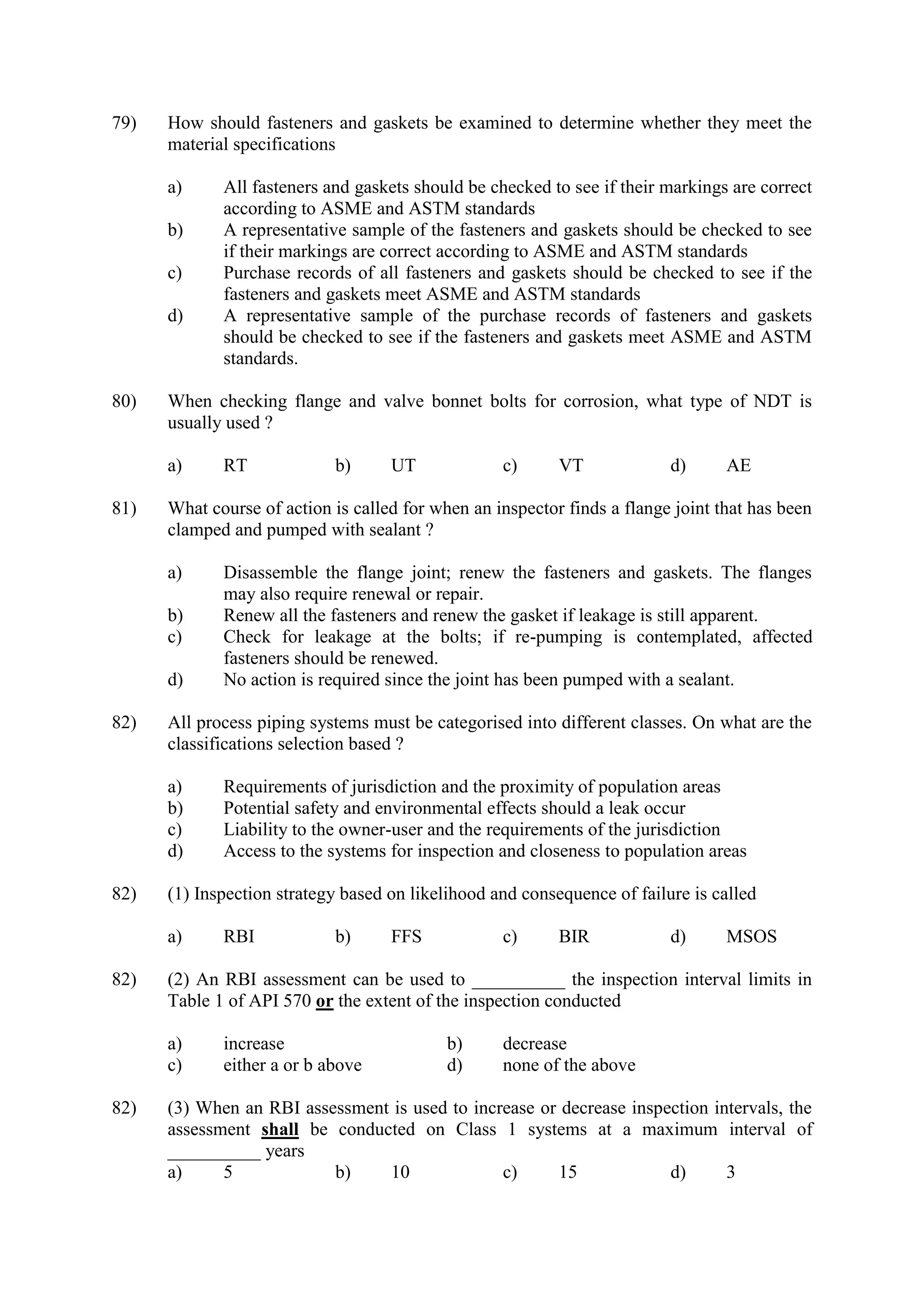 79) How should fasteners and gaskets be examined to determine whether they meet the
material specifications
a) All fasteners and gaskets should be checked to see if their markings are correct
according to ASME and ASTM standards
b) A representative sample of the fasteners and gaskets should be checked to see
if their markings are correct according to ASME and ASTM standards
c) Purchase records of all fasteners and gaskets should be checked to see if the
fasteners and gaskets meet ASME and ASTM standards
d) A representative sample of the purchase records of fasteners and gaskets
should be checked to see if the fasteners and gaskets meet ASME and ASTM
standards.
80) When checking flange and valve bonnet bolts for corrosion, what type of NDT is
usually used ?
a) RT b) UT c) VT d) AE
81) What course of action is called for when an inspector finds a flange joint that has been
clamped and pumped with sealant ?
a) Disassemble the flange joint; renew the fasteners and gaskets. The flanges
may also require renewal or repair.
b) Renew all the fasteners and renew the gasket if leakage is still apparent.
c) Check for leakage at the bolts; if re-pumping is contemplated, affected
fasteners should be renewed.
d) No action is required since the joint has been pumped with a sealant.
82) All process piping systems must be categorised into different classes. On what are the
classifications selection based ?
a) Requirements of jurisdiction and the proximity of population areas
b) Potential safety and environmental effects should a leak occur
c) Liability to the owner-user and the requirements of the jurisdiction
d) Access to the systems for inspection and closeness to population areas
82) (1) Inspection strategy based on likelihood and consequence of failure is called
a) RBI b) FFS c) BIR d) MSOS
82) (2) An RBI assessment can be used to __________ the inspection interval limits in
Table 1 of API 570 or the extent of the inspection conducted
a) increase b) decrease
c) either a or b above d) none of the above
82) (3) When an RBI assessment is used to increase or decrease inspection intervals, the
assessment shall be conducted on Class 1 systems at a maximum interval of
__________ years
a) 5 b) 10 c) 15 d) 3
 