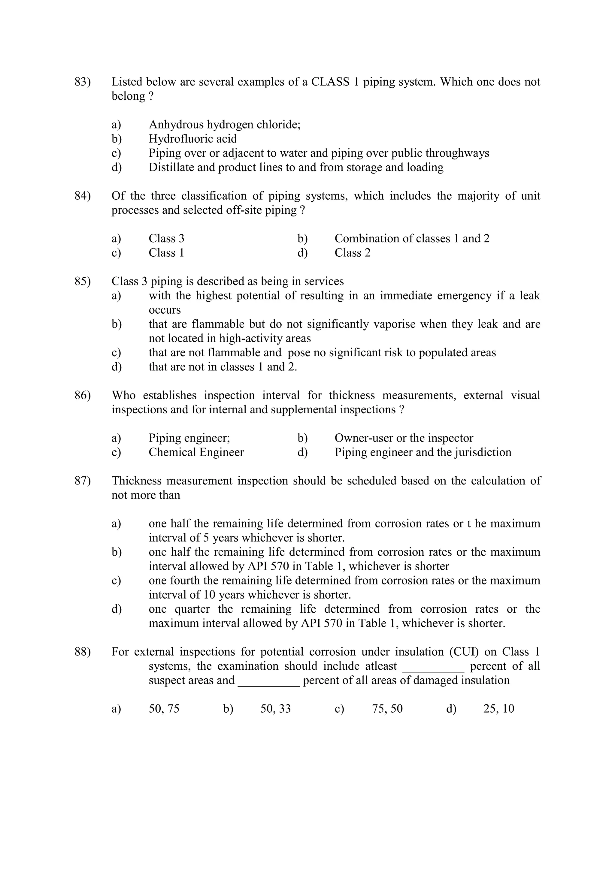 83) Listed below are several examples of a CLASS 1 piping system. Which one does not
belong ?
a) Anhydrous hydrogen chloride;
b) Hydrofluoric acid
c) Piping over or adjacent to water and piping over public throughways
d) Distillate and product lines to and from storage and loading
84) Of the three classification of piping systems, which includes the majority of unit
processes and selected off-site piping ?
a) Class 3 b) Combination of classes 1 and 2
c) Class 1 d) Class 2
85) Class 3 piping is described as being in services
a) with the highest potential of resulting in an immediate emergency if a leak
occurs
b) that are flammable but do not significantly vaporise when they leak and are
not located in high-activity areas
c) that are not flammable and pose no significant risk to populated areas
d) that are not in classes 1 and 2.
86) Who establishes inspection interval for thickness measurements, external visual
inspections and for internal and supplemental inspections ?
a) Piping engineer; b) Owner-user or the inspector
c) Chemical Engineer d) Piping engineer and the jurisdiction
87) Thickness measurement inspection should be scheduled based on the calculation of
not more than
a) one half the remaining life determined from corrosion rates or t he maximum
interval of 5 years whichever is shorter.
b) one half the remaining life determined from corrosion rates or the maximum
interval allowed by API 570 in Table 1, whichever is shorter
c) one fourth the remaining life determined from corrosion rates or the maximum
interval of 10 years whichever is shorter.
d) one quarter the remaining life determined from corrosion rates or the
maximum interval allowed by API 570 in Table 1, whichever is shorter.
88) For external inspections for potential corrosion under insulation (CUI) on Class 1
systems, the examination should include atleast __________ percent of all
suspect areas and __________ percent of all areas of damaged insulation
a) 50, 75 b) 50, 33 c) 75, 50 d) 25, 10
 