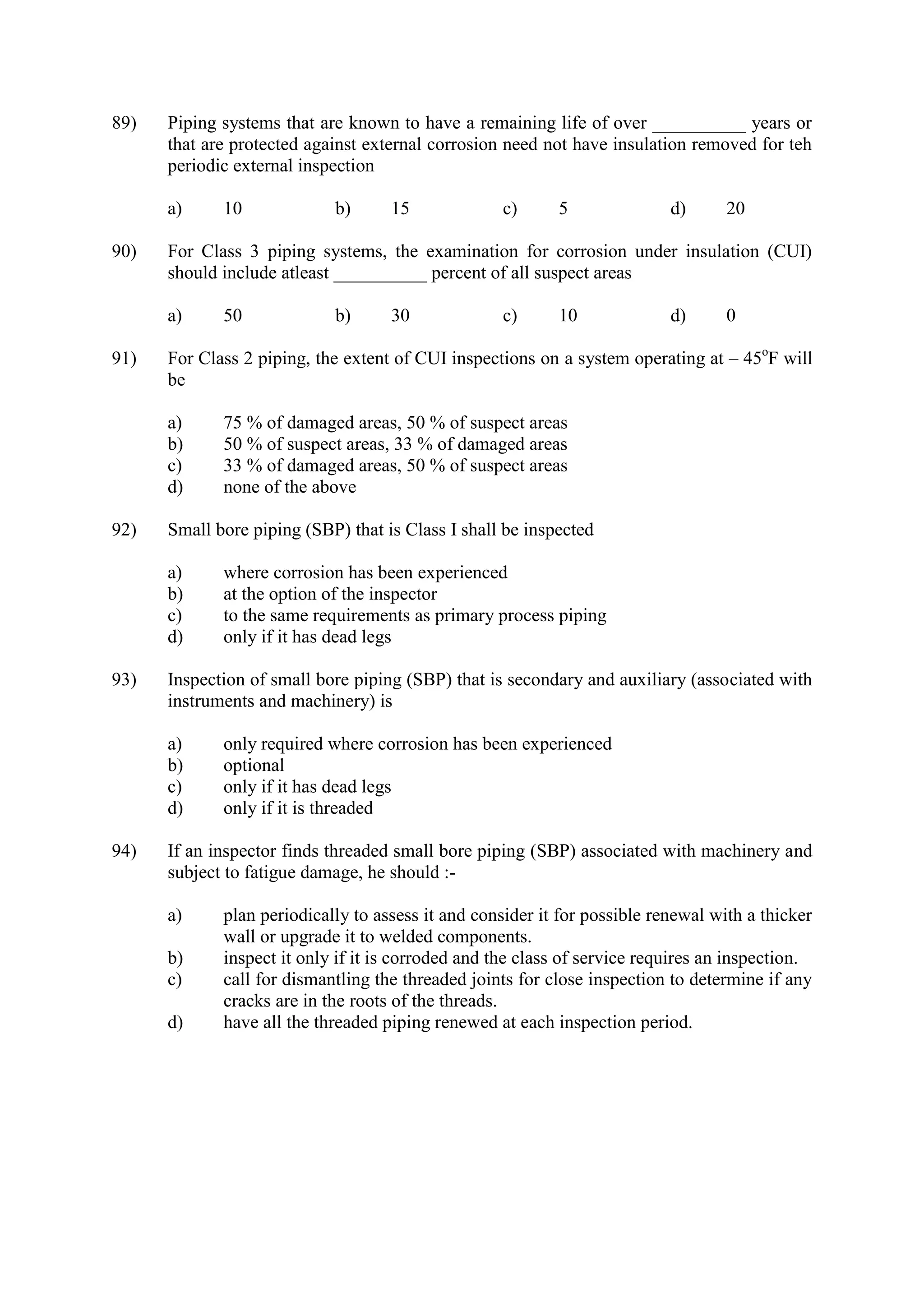 89) Piping systems that are known to have a remaining life of over __________ years or
that are protected against external corrosion need not have insulation removed for teh
periodic external inspection
a) 10 b) 15 c) 5 d) 20
90) For Class 3 piping systems, the examination for corrosion under insulation (CUI)
should include atleast __________ percent of all suspect areas
a) 50 b) 30 c) 10 d) 0
91) For Class 2 piping, the extent of CUI inspections on a system operating at – 45o
F will
be
a) 75 % of damaged areas, 50 % of suspect areas
b) 50 % of suspect areas, 33 % of damaged areas
c) 33 % of damaged areas, 50 % of suspect areas
d) none of the above
92) Small bore piping (SBP) that is Class I shall be inspected
a) where corrosion has been experienced
b) at the option of the inspector
c) to the same requirements as primary process piping
d) only if it has dead legs
93) Inspection of small bore piping (SBP) that is secondary and auxiliary (associated with
instruments and machinery) is
a) only required where corrosion has been experienced
b) optional
c) only if it has dead legs
d) only if it is threaded
94) If an inspector finds threaded small bore piping (SBP) associated with machinery and
subject to fatigue damage, he should :-
a) plan periodically to assess it and consider it for possible renewal with a thicker
wall or upgrade it to welded components.
b) inspect it only if it is corroded and the class of service requires an inspection.
c) call for dismantling the threaded joints for close inspection to determine if any
cracks are in the roots of the threads.
d) have all the threaded piping renewed at each inspection period.
 