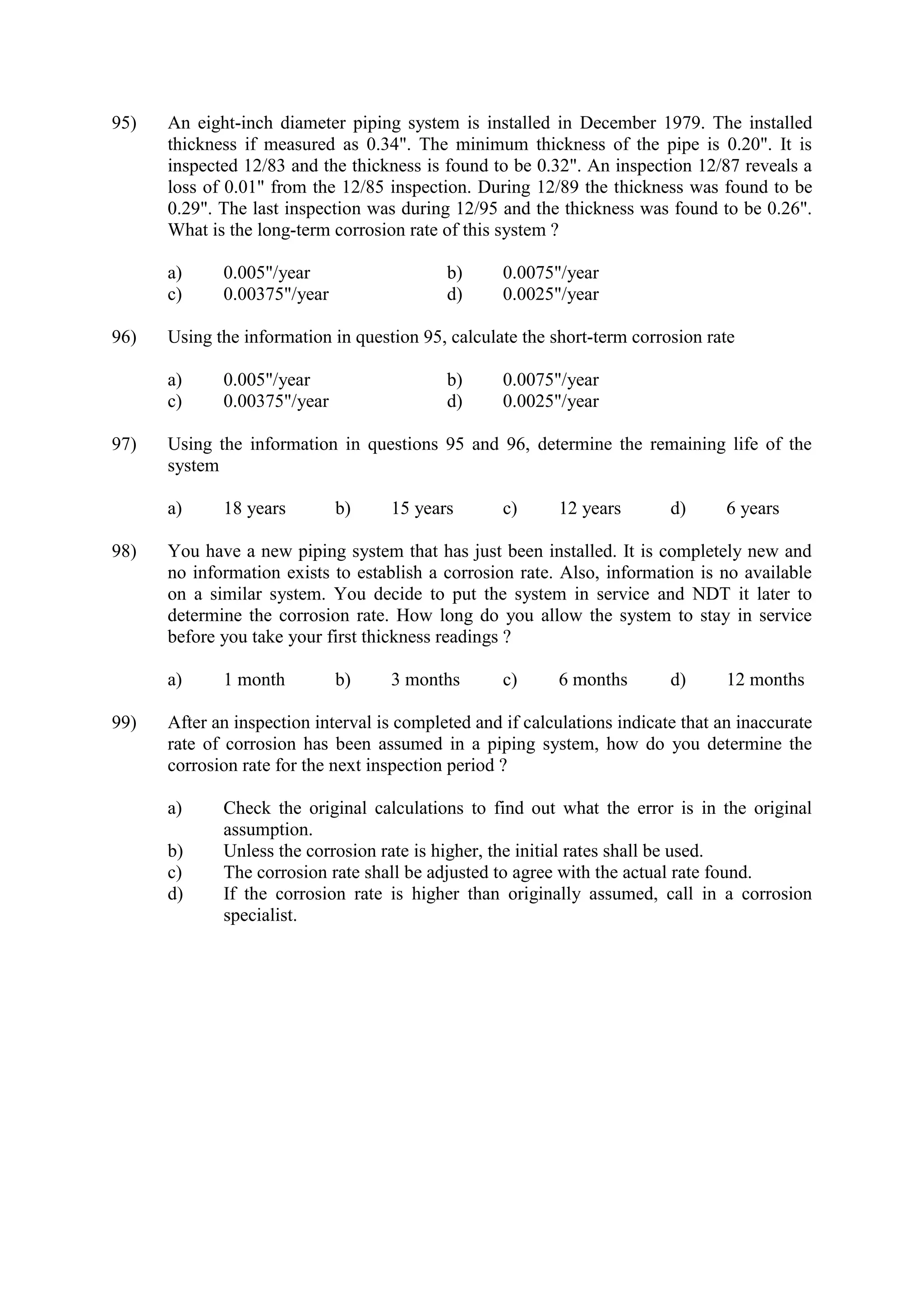 95) An eight-inch diameter piping system is installed in December 1979. The installed
thickness if measured as 0.34". The minimum thickness of the pipe is 0.20". It is
inspected 12/83 and the thickness is found to be 0.32". An inspection 12/87 reveals a
loss of 0.01" from the 12/85 inspection. During 12/89 the thickness was found to be
0.29". The last inspection was during 12/95 and the thickness was found to be 0.26".
What is the long-term corrosion rate of this system ?
a) 0.005"/year b) 0.0075"/year
c) 0.00375"/year d) 0.0025"/year
96) Using the information in question 95, calculate the short-term corrosion rate
a) 0.005"/year b) 0.0075"/year
c) 0.00375"/year d) 0.0025"/year
97) Using the information in questions 95 and 96, determine the remaining life of the
system
a) 18 years b) 15 years c) 12 years d) 6 years
98) You have a new piping system that has just been installed. It is completely new and
no information exists to establish a corrosion rate. Also, information is no available
on a similar system. You decide to put the system in service and NDT it later to
determine the corrosion rate. How long do you allow the system to stay in service
before you take your first thickness readings ?
a) 1 month b) 3 months c) 6 months d) 12 months
99) After an inspection interval is completed and if calculations indicate that an inaccurate
rate of corrosion has been assumed in a piping system, how do you determine the
corrosion rate for the next inspection period ?
a) Check the original calculations to find out what the error is in the original
assumption.
b) Unless the corrosion rate is higher, the initial rates shall be used.
c) The corrosion rate shall be adjusted to agree with the actual rate found.
d) If the corrosion rate is higher than originally assumed, call in a corrosion
specialist.
 