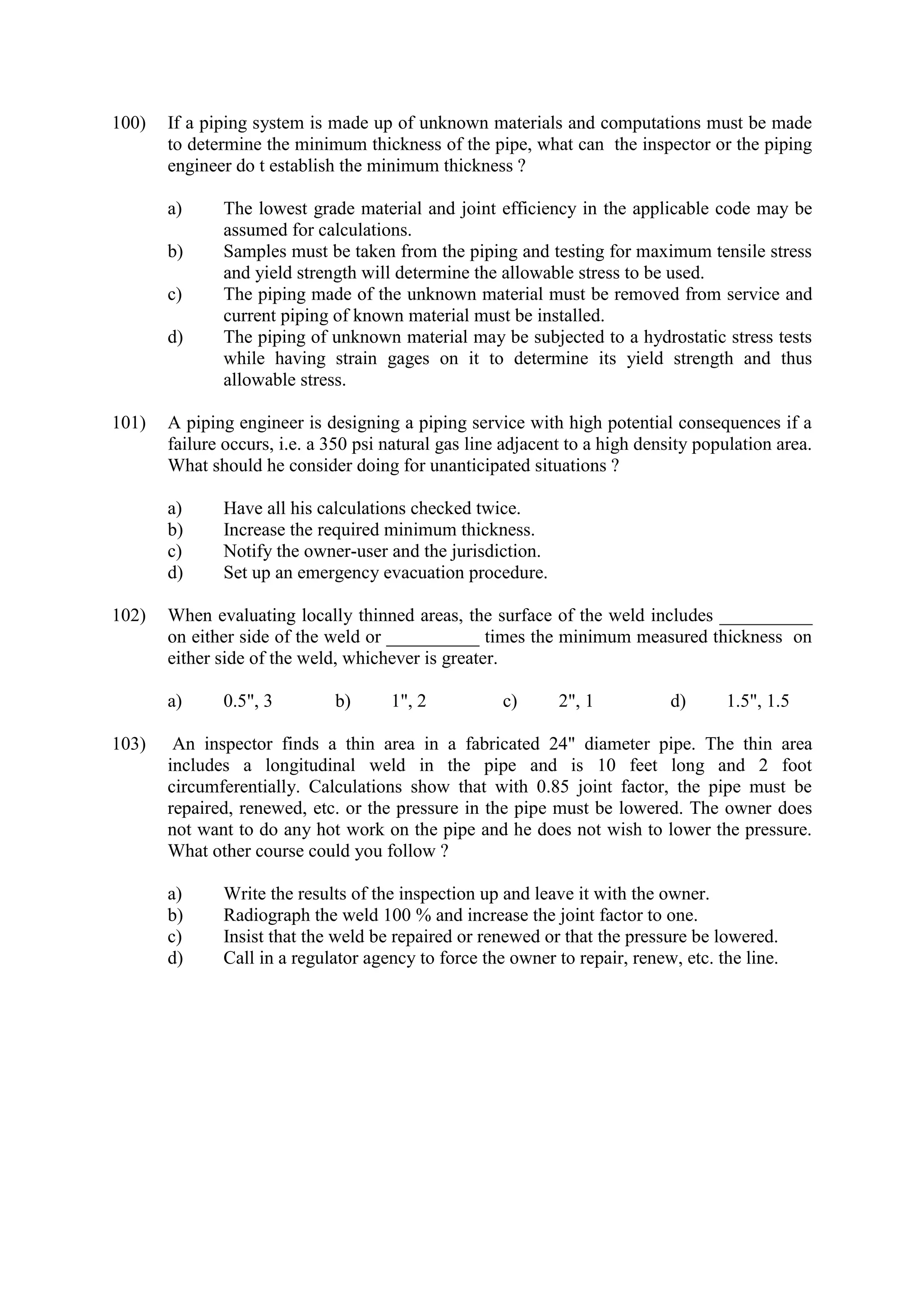 100) If a piping system is made up of unknown materials and computations must be made
to determine the minimum thickness of the pipe, what can the inspector or the piping
engineer do t establish the minimum thickness ?
a) The lowest grade material and joint efficiency in the applicable code may be
assumed for calculations.
b) Samples must be taken from the piping and testing for maximum tensile stress
and yield strength will determine the allowable stress to be used.
c) The piping made of the unknown material must be removed from service and
current piping of known material must be installed.
d) The piping of unknown material may be subjected to a hydrostatic stress tests
while having strain gages on it to determine its yield strength and thus
allowable stress.
101) A piping engineer is designing a piping service with high potential consequences if a
failure occurs, i.e. a 350 psi natural gas line adjacent to a high density population area.
What should he consider doing for unanticipated situations ?
a) Have all his calculations checked twice.
b) Increase the required minimum thickness.
c) Notify the owner-user and the jurisdiction.
d) Set up an emergency evacuation procedure.
102) When evaluating locally thinned areas, the surface of the weld includes __________
on either side of the weld or __________ times the minimum measured thickness on
either side of the weld, whichever is greater.
a) 0.5", 3 b) 1", 2 c) 2", 1 d) 1.5", 1.5
103) An inspector finds a thin area in a fabricated 24" diameter pipe. The thin area
includes a longitudinal weld in the pipe and is 10 feet long and 2 foot
circumferentially. Calculations show that with 0.85 joint factor, the pipe must be
repaired, renewed, etc. or the pressure in the pipe must be lowered. The owner does
not want to do any hot work on the pipe and he does not wish to lower the pressure.
What other course could you follow ?
a) Write the results of the inspection up and leave it with the owner.
b) Radiograph the weld 100 % and increase the joint factor to one.
c) Insist that the weld be repaired or renewed or that the pressure be lowered.
d) Call in a regulator agency to force the owner to repair, renew, etc. the line.
 