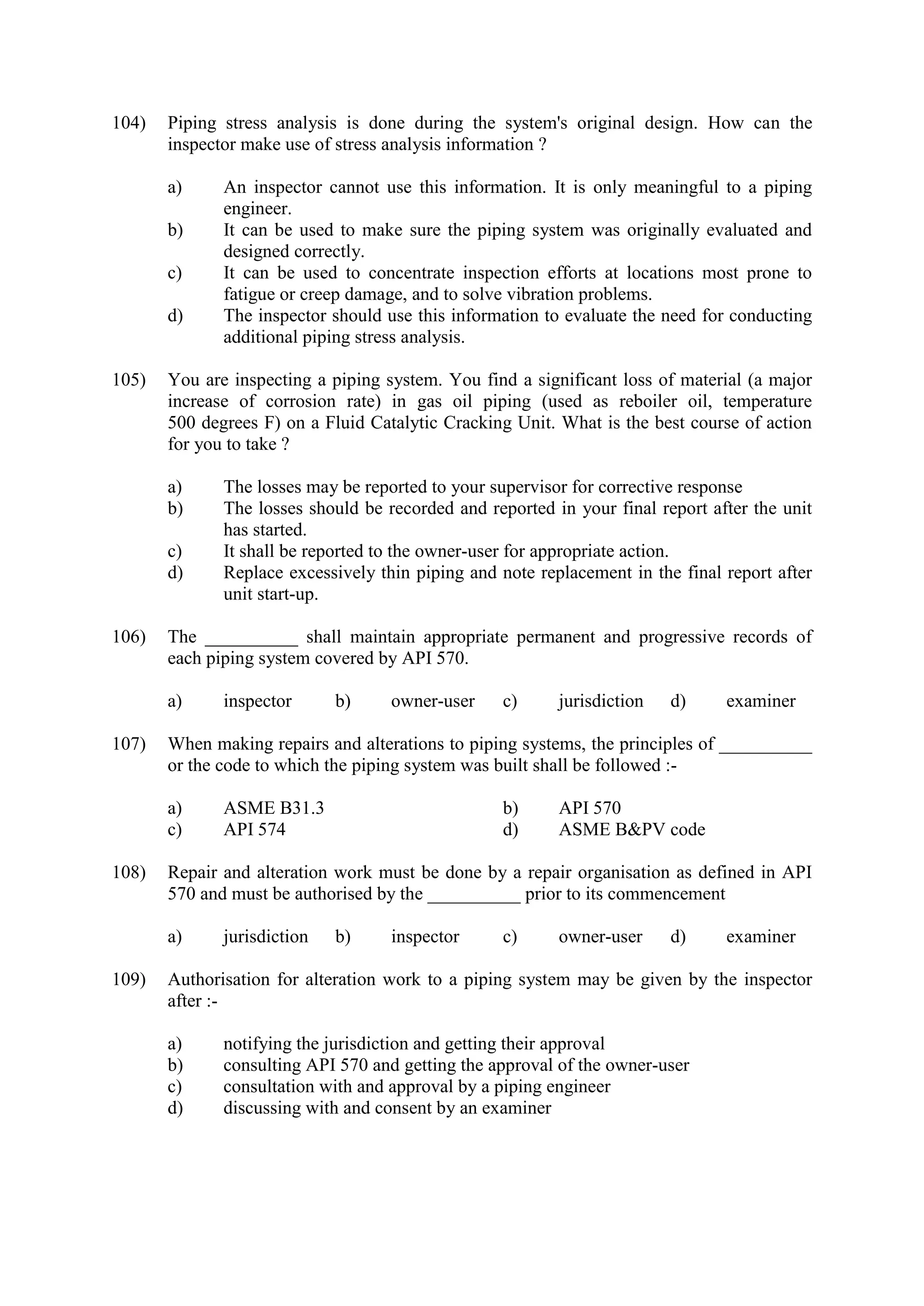 104) Piping stress analysis is done during the system's original design. How can the
inspector make use of stress analysis information ?
a) An inspector cannot use this information. It is only meaningful to a piping
engineer.
b) It can be used to make sure the piping system was originally evaluated and
designed correctly.
c) It can be used to concentrate inspection efforts at locations most prone to
fatigue or creep damage, and to solve vibration problems.
d) The inspector should use this information to evaluate the need for conducting
additional piping stress analysis.
105) You are inspecting a piping system. You find a significant loss of material (a major
increase of corrosion rate) in gas oil piping (used as reboiler oil, temperature
500 degrees F) on a Fluid Catalytic Cracking Unit. What is the best course of action
for you to take ?
a) The losses may be reported to your supervisor for corrective response
b) The losses should be recorded and reported in your final report after the unit
has started.
c) It shall be reported to the owner-user for appropriate action.
d) Replace excessively thin piping and note replacement in the final report after
unit start-up.
106) The __________ shall maintain appropriate permanent and progressive records of
each piping system covered by API 570.
a) inspector b) owner-user c) jurisdiction d) examiner
107) When making repairs and alterations to piping systems, the principles of __________
or the code to which the piping system was built shall be followed :-
a) ASME B31.3 b) API 570
c) API 574 d) ASME B&PV code
108) Repair and alteration work must be done by a repair organisation as defined in API
570 and must be authorised by the __________ prior to its commencement
a) jurisdiction b) inspector c) owner-user d) examiner
109) Authorisation for alteration work to a piping system may be given by the inspector
after :-
a) notifying the jurisdiction and getting their approval
b) consulting API 570 and getting the approval of the owner-user
c) consultation with and approval by a piping engineer
d) discussing with and consent by an examiner
 