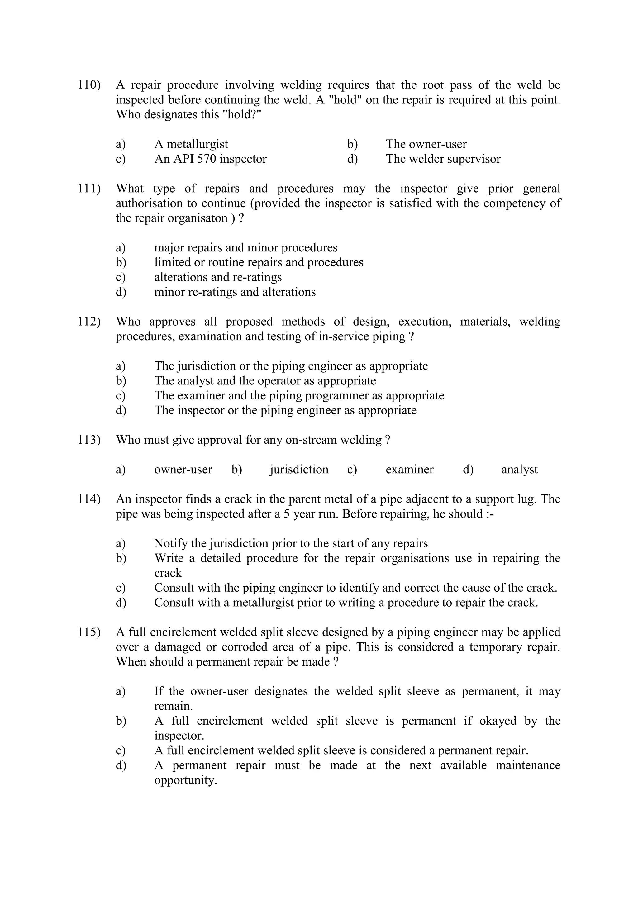 110) A repair procedure involving welding requires that the root pass of the weld be
inspected before continuing the weld. A "hold" on the repair is required at this point.
Who designates this "hold?"
a) A metallurgist b) The owner-user
c) An API 570 inspector d) The welder supervisor
111) What type of repairs and procedures may the inspector give prior general
authorisation to continue (provided the inspector is satisfied with the competency of
the repair organisaton ) ?
a) major repairs and minor procedures
b) limited or routine repairs and procedures
c) alterations and re-ratings
d) minor re-ratings and alterations
112) Who approves all proposed methods of design, execution, materials, welding
procedures, examination and testing of in-service piping ?
a) The jurisdiction or the piping engineer as appropriate
b) The analyst and the operator as appropriate
c) The examiner and the piping programmer as appropriate
d) The inspector or the piping engineer as appropriate
113) Who must give approval for any on-stream welding ?
a) owner-user b) jurisdiction c) examiner d) analyst
114) An inspector finds a crack in the parent metal of a pipe adjacent to a support lug. The
pipe was being inspected after a 5 year run. Before repairing, he should :-
a) Notify the jurisdiction prior to the start of any repairs
b) Write a detailed procedure for the repair organisations use in repairing the
crack
c) Consult with the piping engineer to identify and correct the cause of the crack.
d) Consult with a metallurgist prior to writing a procedure to repair the crack.
115) A full encirclement welded split sleeve designed by a piping engineer may be applied
over a damaged or corroded area of a pipe. This is considered a temporary repair.
When should a permanent repair be made ?
a) If the owner-user designates the welded split sleeve as permanent, it may
remain.
b) A full encirclement welded split sleeve is permanent if okayed by the
inspector.
c) A full encirclement welded split sleeve is considered a permanent repair.
d) A permanent repair must be made at the next available maintenance
opportunity.
 